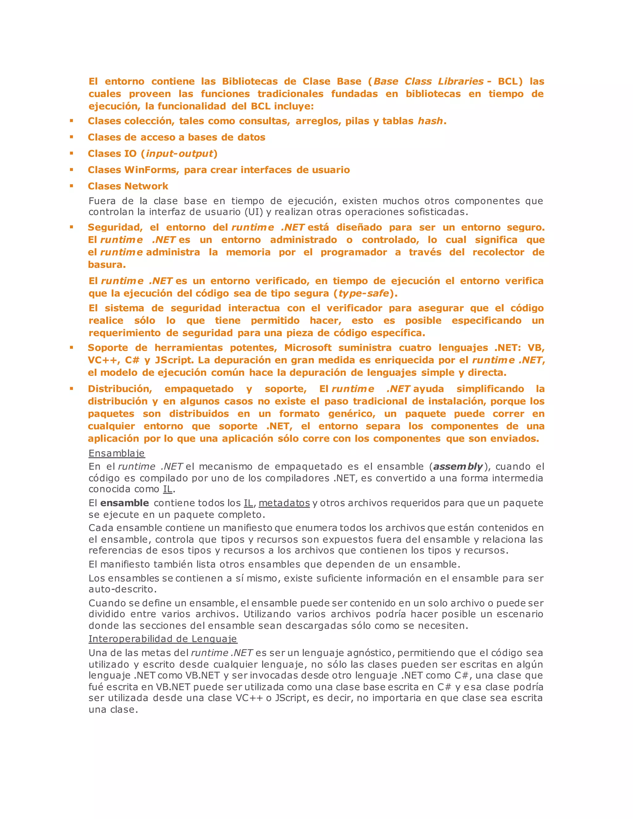 El entorno contiene las Bibliotecas de Clase Base (Base Class Libraries - BCL) las 
cuales proveen las funciones tradicionales fundadas en bibliotecas en tiempo de 
ejecución, la funcionalidad del BCL incluye: 
 Clases colección, tales como consultas, arreglos, pilas y tablas hash. 
 Clases de acceso a bases de datos 
 Clases IO (input-output) 
 Clases WinForms, para crear interfaces de usuario 
 Clases Network 
Fuera de la clase base en tiempo de ejecución, existen muchos otros componentes que 
controlan la interfaz de usuario (UI) y realizan otras operaciones sofisticadas. 
 Seguridad, el entorno del runtime .NET está diseñado para ser un entorno seguro. 
El runtime .NET es un entorno administrado o controlado, lo cual significa que 
el runtime administra la memoria por el programador a través del recolector de 
basura. 
El runtime .NET es un entorno verificado, en tiempo de ejecución el entorno verifica 
que la ejecución del código sea de tipo segura (type-safe). 
El sistema de seguridad interactua con el verificador para asegurar que el código 
realice sólo lo que tiene permitido hacer, esto es posible especificando un 
requerimiento de seguridad para una pieza de código específica. 
 Soporte de herramientas potentes, Microsoft suministra cuatro lenguajes .NET: VB, 
VC++, C# y JScript. La depuración en gran medida es enriquecida por el runtime .NET, 
el modelo de ejecución común hace la depuración de lenguajes simple y directa. 
 Distribución, empaquetado y soporte, El runtime .NET ayuda simplificando la 
distribución y en algunos casos no existe el paso tradicional de instalación, porque los 
paquetes son distribuidos en un formato genérico, un paquete puede correr en 
cualquier entorno que soporte .NET, el entorno separa los componentes de una 
aplicación por lo que una aplicación sólo corre con los componentes que son enviados. 
Ensamblaje 
En el runtime .NET el mecanismo de empaquetado es el ensamble (assembly), cuando el 
código es compilado por uno de los compiladores .NET, es convertido a una forma intermedia 
conocida como IL. 
El ensamble contiene todos los IL, metadatos y otros archivos requeridos para que un paquete 
se ejecute en un paquete completo. 
Cada ensamble contiene un manifiesto que enumera todos los archivos que están contenidos en 
el ensamble, controla que tipos y recursos son expuestos fuera del ensamble y relaciona las 
referencias de esos tipos y recursos a los archivos que contienen los tipos y recursos. 
El manifiesto también lista otros ensambles que dependen de un ensamble. 
Los ensambles se contienen a sí mismo, existe suficiente información en el ensamble para ser 
auto-descrito. 
Cuando se define un ensamble, el ensamble puede ser contenido en un solo archivo o puede ser 
dividido entre varios archivos. Utilizando varios archivos podría hacer posible un escenario 
donde las secciones del ensamble sean descargadas sólo como se necesiten. 
Interoperabilidad de Lenguaje 
Una de las metas del runtime .NET es ser un lenguaje agnóstico, permitiendo que el código sea 
utilizado y escrito desde cualquier lenguaje, no sólo las clases pueden ser escritas en algún 
lenguaje .NET como VB.NET y ser invocadas desde otro lenguaje .NET como C#, una clase que 
fué escrita en VB.NET puede ser utilizada como una clase base escrita en C# y e sa clase podría 
ser utilizada desde una clase VC++ o JScript, es decir, no importaria en que clase sea escrita 
una clase. 
 