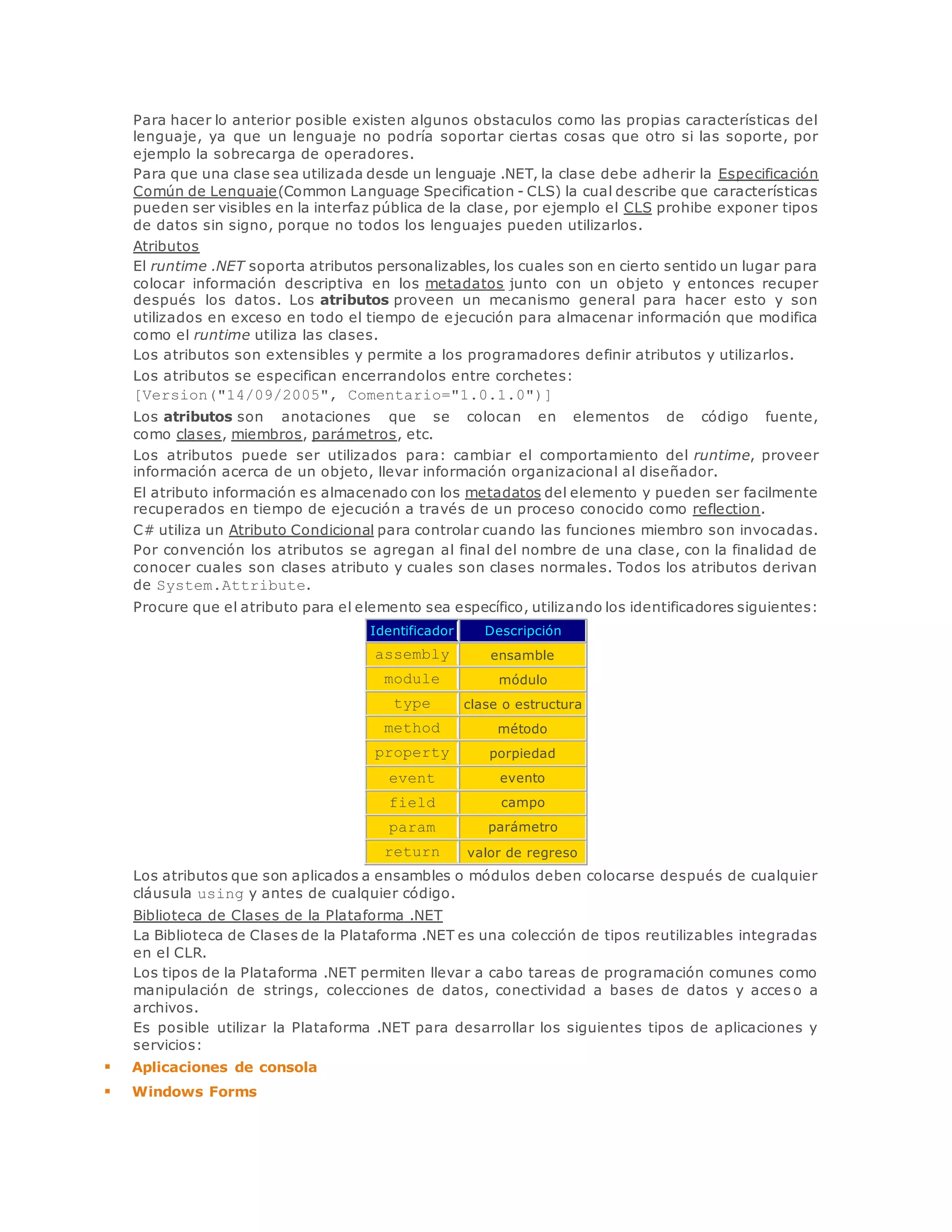 Para hacer lo anterior posible existen algunos obstaculos como las propias características del 
lenguaje, ya que un lenguaje no podría soportar ciertas cosas que otro si las soporte, por 
ejemplo la sobrecarga de operadores. 
Para que una clase sea utilizada desde un lenguaje .NET, la clase debe adherir la Especificación 
Común de Lenguaje(Common Language Specification - CLS) la cual describe que características 
pueden ser visibles en la interfaz pública de la clase, por ejemplo el CLS prohibe exponer tipos 
de datos sin signo, porque no todos los lenguajes pueden utilizarlos. 
Atributos 
El runtime .NET soporta atributos personalizables, los cuales son en cierto sentido un lugar para 
colocar información descriptiva en los metadatos junto con un objeto y entonces recuper 
después los datos. Los atributos proveen un mecanismo general para hacer esto y son 
utilizados en exceso en todo el tiempo de ejecución para almacenar información que modifica 
como el runtime utiliza las clases. 
Los atributos son extensibles y permite a los programadores definir atributos y utilizarlos. 
Los atributos se especifican encerrandolos entre corchetes: 
[Version("14/09/2005", Comentario="1.0.1.0")] 
Los atributos son anotaciones que se colocan en elementos de código fuente, 
como clases, miembros, parámetros, etc. 
Los atributos puede ser utilizados para: cambiar el comportamiento del runtime, proveer 
información acerca de un objeto, llevar información organizacional al diseñador. 
El atributo información es almacenado con los metadatos del elemento y pueden ser facilmente 
recuperados en tiempo de ejecución a través de un proceso conocido como reflection. 
C# utiliza un Atributo Condicional para controlar cuando las funciones miembro son invocadas. 
Por convención los atributos se agregan al final del nombre de una clase, con la finalidad de 
conocer cuales son clases atributo y cuales son clases normales. Todos los atributos derivan 
de System.Attribute. 
Procure que el atributo para el elemento sea específico, utilizando los identificadores siguientes: 
Identificador Descripción 
assembly ensamble 
module módulo 
type clase o estructura 
method método 
property porpiedad 
event evento 
field campo 
param parámetro 
return valor de regreso 
Los atributos que son aplicados a ensambles o módulos deben colocarse después de cualquier 
cláusula using y antes de cualquier código. 
Biblioteca de Clases de la Plataforma .NET 
La Biblioteca de Clases de la Plataforma .NET es una colección de tipos reutilizables integradas 
en el CLR. 
Los tipos de la Plataforma .NET permiten llevar a cabo tareas de programación comunes como 
manipulación de strings, colecciones de datos, conectividad a bases de datos y acces o a 
archivos. 
Es posible utilizar la Plataforma .NET para desarrollar los siguientes tipos de aplicaciones y 
servicios: 
 Aplicaciones de consola 
 Windows Forms 
 