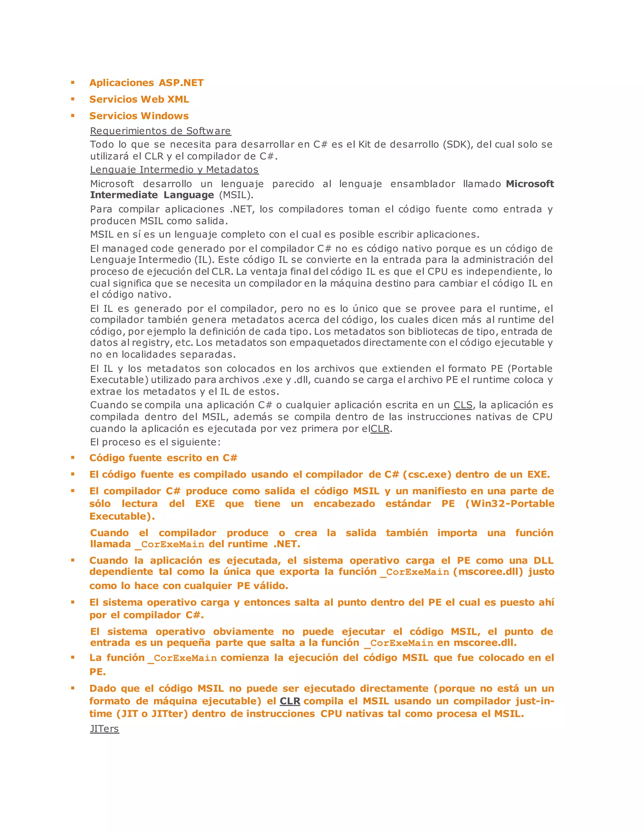 Aplicaciones ASP.NET 
 Servicios Web XML 
 Servicios Windows 
Requerimientos de Software 
Todo lo que se necesita para desarrollar en C# es el Kit de desarrollo (SDK), del cual solo se 
utilizará el CLR y el compilador de C#. 
Lenguaje Intermedio y Metadatos 
Microsoft desarrollo un lenguaje parecido al lenguaje ensamblador llamado Microsoft 
Intermediate Language (MSIL). 
Para compilar aplicaciones .NET, los compiladores toman el código fuente como entrada y 
producen MSIL como salida. 
MSIL en sí es un lenguaje completo con el cual es posible escribir aplicaciones. 
El managed code generado por el compilador C# no es código nativo porque es un código de 
Lenguaje Intermedio (IL). Este código IL se convierte en la entrada para la administración del 
proceso de ejecución del CLR. La ventaja final del código IL es que el CPU es independiente, lo 
cual significa que se necesita un compilador en la máquina destino para cambiar el código IL en 
el código nativo. 
El IL es generado por el compilador, pero no es lo único que se provee para el runtime, el 
compilador también genera metadatos acerca del código, los cuales dicen más al runtime del 
código, por ejemplo la definición de cada tipo. Los metadatos son bibliotecas de tipo, entrada de 
datos al registry, etc. Los metadatos son empaquetados directamente con el código ejecutable y 
no en localidades separadas. 
El IL y los metadatos son colocados en los archivos que extienden el formato PE (Portable 
Executable) utilizado para archivos .exe y .dll, cuando se carga el archivo PE el runtime coloca y 
extrae los metadatos y el IL de estos. 
Cuando se compila una aplicación C# o cualquier aplicación escrita en un CLS, la aplicación es 
compilada dentro del MSIL, además se compila dentro de las instrucciones nativas de CPU 
cuando la aplicación es ejecutada por vez primera por elCLR. 
El proceso es el siguiente: 
 Código fuente escrito en C# 
 El código fuente es compilado usando el compilador de C# (csc.exe) dentro de un EXE. 
 El compilador C# produce como salida el código MSIL y un manifiesto en una parte de 
sólo lectura del EXE que tiene un encabezado estándar PE (Win32-Portable 
Executable). 
Cuando el compilador produce o crea la salida también importa una función 
llamada _CorExeMain del runtime .NET. 
 Cuando la aplicación es ejecutada, el sistema operativo carga el PE como una DLL 
dependiente tal como la única que exporta la función _CorExeMain (mscoree.dll) justo 
como lo hace con cualquier PE válido. 
 El sistema operativo carga y entonces salta al punto dentro del PE el cual es puesto ahí 
por el compilador C#. 
El sistema operativo obviamente no puede ejecutar el código MSIL, el punto de 
entrada es un pequeña parte que salta a la función _CorExeMain en mscoree.dll. 
 La función _CorExeMain comienza la ejecución del código MSIL que fue colocado en el 
PE. 
 Dado que el código MSIL no puede ser ejecutado directamente (porque no está un un 
formato de máquina ejecutable) el CLR compila el MSIL usando un compilador just-in-time 
(JIT o JITter) dentro de instrucciones CPU nativas tal como procesa el MSIL. 
JITers 
 