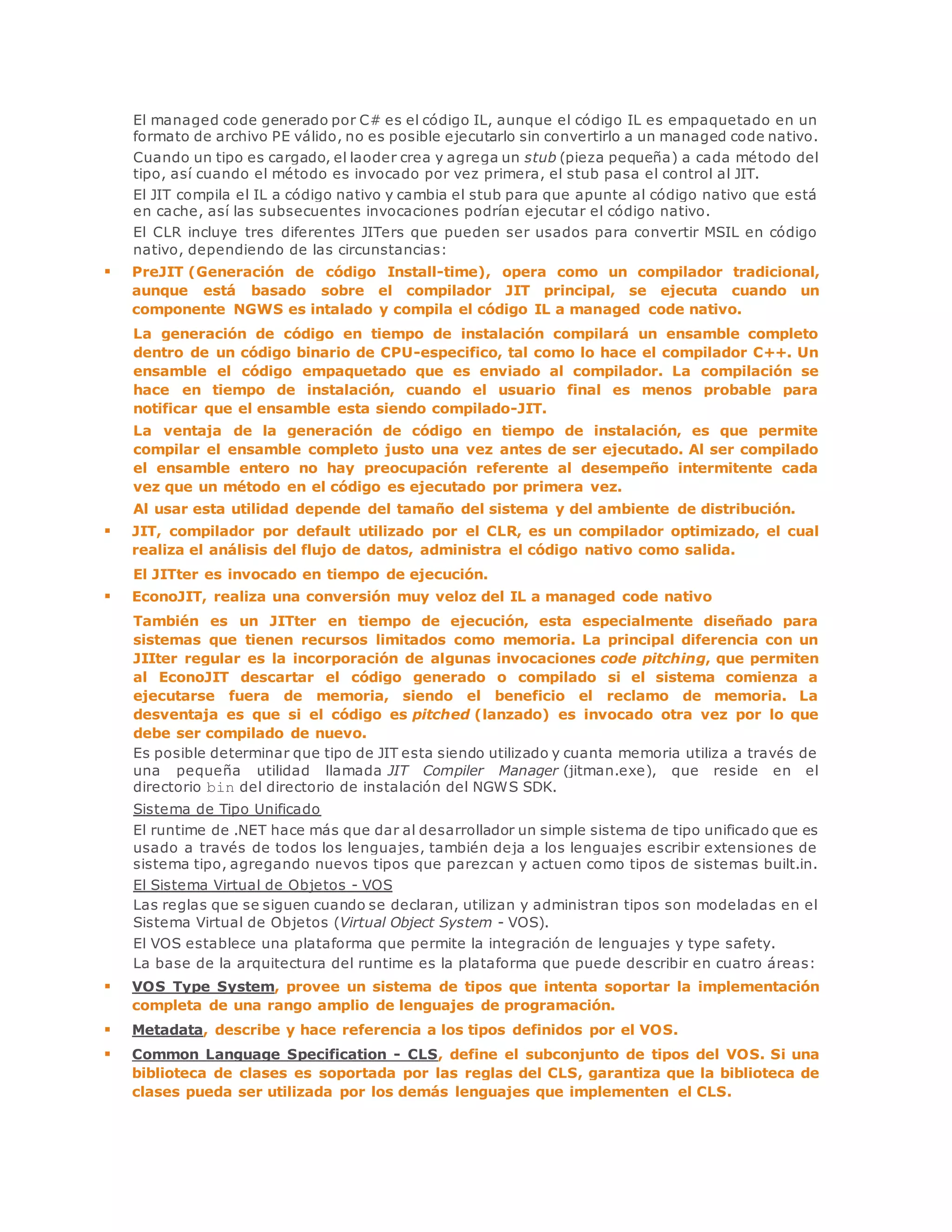 El managed code generado por C# es el código IL, aunque el código IL es empaquetado en un 
formato de archivo PE válido, no es posible ejecutarlo sin convertirlo a un managed code nativo. 
Cuando un tipo es cargado, el laoder crea y agrega un stub (pieza pequeña) a cada método del 
tipo, así cuando el método es invocado por vez primera, el stub pasa el control al JIT. 
El JIT compila el IL a código nativo y cambia el stub para que apunte al código nativo que está 
en cache, así las subsecuentes invocaciones podrían ejecutar el código nativo. 
El CLR incluye tres diferentes JITers que pueden ser usados para convertir MSIL en código 
nativo, dependiendo de las circunstancias: 
 PreJIT (Generación de código Install-time), opera como un compilador tradicional, 
aunque está basado sobre el compilador JIT principal, se ejecuta cuando un 
componente NGWS es intalado y compila el código IL a managed code nativo. 
La generación de código en tiempo de instalación compilará un ensamble completo 
dentro de un código binario de CPU-especifico, tal como lo hace el compilador C++. Un 
ensamble el código empaquetado que es enviado al compilador. La compilación se 
hace en tiempo de instalación, cuando el usuario final es menos probable para 
notificar que el ensamble esta siendo compilado-JIT. 
La ventaja de la generación de código en tiempo de instalación, es que permite 
compilar el ensamble completo justo una vez antes de ser ejecutado. Al ser compilado 
el ensamble entero no hay preocupación referente al desempeño intermitente cada 
vez que un método en el código es ejecutado por primera vez. 
Al usar esta utilidad depende del tamaño del sistema y del ambiente de distribución. 
 JIT, compilador por default utilizado por el CLR, es un compilador optimizado, el cual 
realiza el análisis del flujo de datos, administra el código nativo como salida. 
El JITter es invocado en tiempo de ejecución. 
 EconoJIT, realiza una conversión muy veloz del IL a managed code nativo 
También es un JITter en tiempo de ejecución, esta especialmente diseñado para 
sistemas que tienen recursos limitados como memoria. La principal diferencia con un 
JIIter regular es la incorporación de algunas invocaciones code pitching, que permiten 
al EconoJIT descartar el código generado o compilado si el sistema comienza a 
ejecutarse fuera de memoria, siendo el beneficio el reclamo de memoria. La 
desventaja es que si el código es pitched (lanzado) es invocado otra vez por lo que 
debe ser compilado de nuevo. 
Es posible determinar que tipo de JIT esta siendo utilizado y cuanta memoria utiliza a través de 
una pequeña utilidad llamada JIT Compiler Manager (jitman.exe), que reside en el 
directorio bin del directorio de instalación del NGWS SDK. 
Sistema de Tipo Unificado 
El runtime de .NET hace más que dar al desarrollador un simple sistema de tipo unificado que es 
usado a través de todos los lenguajes, también deja a los lenguajes escribir extensiones de 
sistema tipo, agregando nuevos tipos que parezcan y actuen como tipos de sistemas built.in. 
El Sistema Virtual de Objetos - VOS 
Las reglas que se siguen cuando se declaran, utilizan y administran tipos son modeladas en el 
Sistema Virtual de Objetos (Virtual Object System - VOS). 
El VOS establece una plataforma que permite la integración de lenguajes y type safety. 
La base de la arquitectura del runtime es la plataforma que puede describir en cuatro áreas: 
 VOS Type System, provee un sistema de tipos que intenta soportar la implementación 
completa de una rango amplio de lenguajes de programación. 
 Metadata, describe y hace referencia a los tipos definidos por el VOS. 
 Common Language Specification - CLS, define el subconjunto de tipos del VOS. Si una 
biblioteca de clases es soportada por las reglas del CLS, garantiza que la biblioteca de 
clases pueda ser utilizada por los demás lenguajes que implementen el CLS. 
 