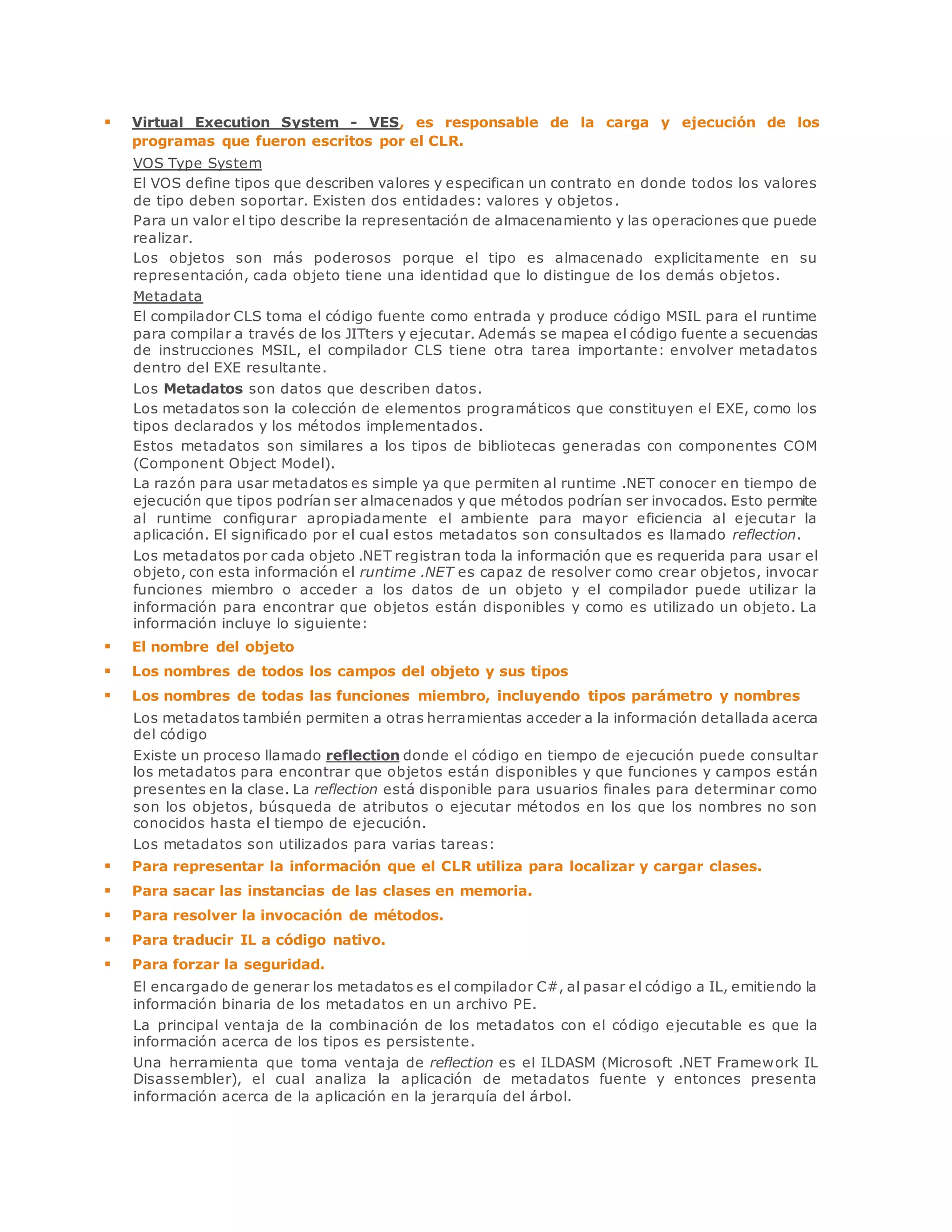  Virtual Execution System - VES, es responsable de la carga y ejecución de los 
programas que fueron escritos por el CLR. 
VOS Type System 
El VOS define tipos que describen valores y especifican un contrato en donde todos los valores 
de tipo deben soportar. Existen dos entidades: valores y objetos . 
Para un valor el tipo describe la representación de almacenamiento y las operaciones que puede 
realizar. 
Los objetos son más poderosos porque el tipo es almacenado explicitamente en su 
representación, cada objeto tiene una identidad que lo distingue de los demás objetos. 
Metadata 
El compilador CLS toma el código fuente como entrada y produce código MSIL para el runtime 
para compilar a través de los JITters y ejecutar. Además se mapea el código fuente a secuencias 
de instrucciones MSIL, el compilador CLS tiene otra tarea importante: envolver metadatos 
dentro del EXE resultante. 
Los Metadatos son datos que describen datos. 
Los metadatos son la colección de elementos programáticos que constituyen el EXE, como los 
tipos declarados y los métodos implementados. 
Estos metadatos son similares a los tipos de bibliotecas generadas con componentes COM 
(Component Object Model). 
La razón para usar metadatos es simple ya que permiten al runtime .NET conocer en tiempo de 
ejecución que tipos podrían ser almacenados y que métodos podrían ser invocados. Esto permite 
al runtime configurar apropiadamente el ambiente para mayor eficiencia al ejecutar la 
aplicación. El significado por el cual estos metadatos son consultados es llamado reflection. 
Los metadatos por cada objeto .NET registran toda la información que es requerida para usar el 
objeto, con esta información el runtime .NET es capaz de resolver como crear objetos, invocar 
funciones miembro o acceder a los datos de un objeto y el compilador puede utilizar la 
información para encontrar que objetos están disponibles y como es utilizado un objeto. La 
información incluye lo siguiente: 
 El nombre del objeto 
 Los nombres de todos los campos del objeto y sus tipos 
 Los nombres de todas las funciones miembro, incluyendo tipos parámetro y nombres 
Los metadatos también permiten a otras herramientas acceder a la información detallada acerca 
del código 
Existe un proceso llamado reflection donde el código en tiempo de ejecución puede consultar 
los metadatos para encontrar que objetos están disponibles y que funciones y campos están 
presentes en la clase. La reflection está disponible para usuarios finales para determinar como 
son los objetos, búsqueda de atributos o ejecutar métodos en los que los nombres no son 
conocidos hasta el tiempo de ejecución. 
Los metadatos son utilizados para varias tareas: 
 Para representar la información que el CLR utiliza para localizar y cargar clases. 
 Para sacar las instancias de las clases en memoria. 
 Para resolver la invocación de métodos. 
 Para traducir IL a código nativo. 
 Para forzar la seguridad. 
El encargado de generar los metadatos es el compilador C#, al pasar el código a IL, emitiendo la 
información binaria de los metadatos en un archivo PE. 
La principal ventaja de la combinación de los metadatos con el código ejecutable es que la 
información acerca de los tipos es persistente. 
Una herramienta que toma ventaja de reflection es el ILDASM (Microsoft .NET Framework IL 
Disassembler), el cual analiza la aplicación de metadatos fuente y entonces presenta 
información acerca de la aplicación en la jerarquía del árbol. 
 