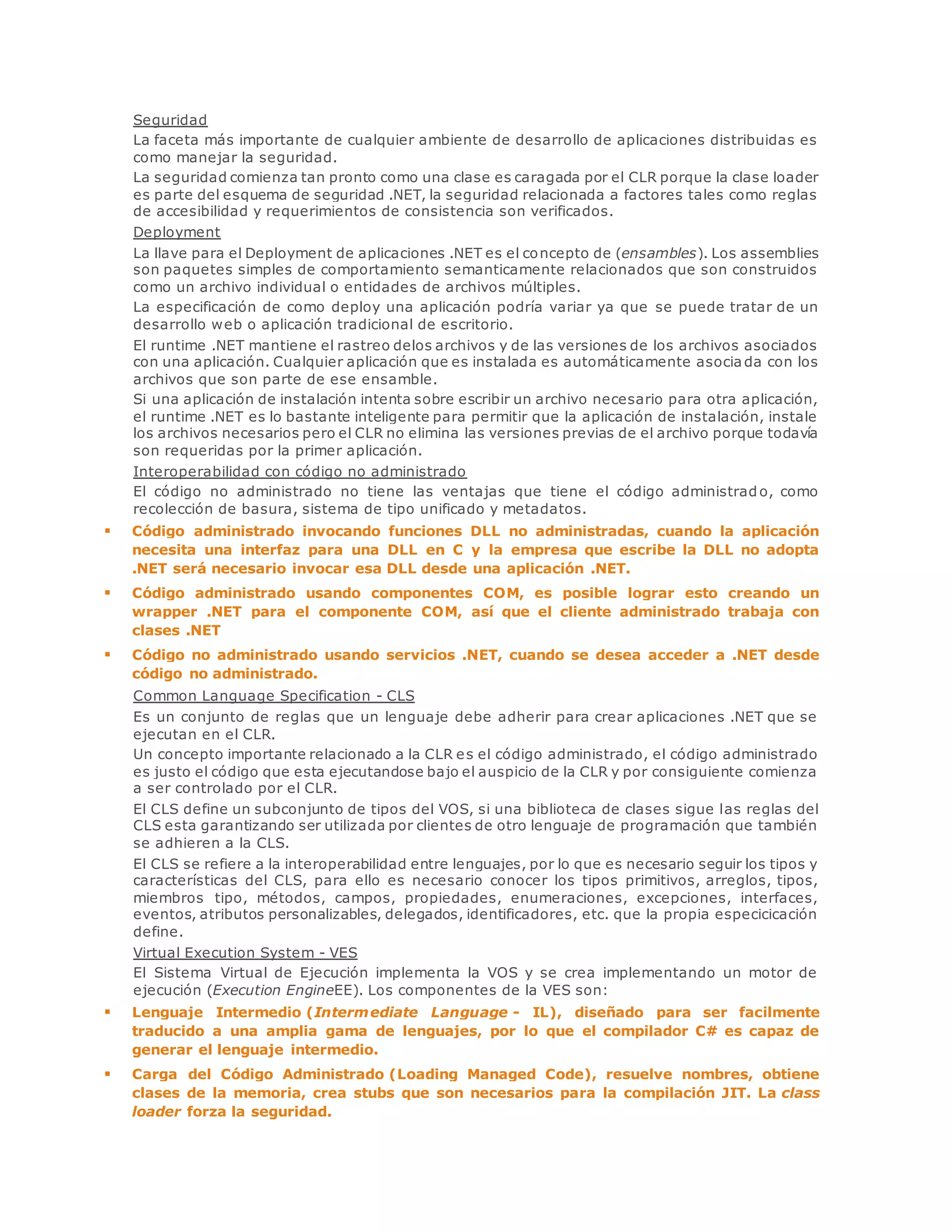 Seguridad 
La faceta más importante de cualquier ambiente de desarrollo de aplicaciones distribuidas es 
como manejar la seguridad. 
La seguridad comienza tan pronto como una clase es caragada por el CLR porque la clase loader 
es parte del esquema de seguridad .NET, la seguridad relacionada a factores tales como reglas 
de accesibilidad y requerimientos de consistencia son verificados. 
Deployment 
La llave para el Deployment de aplicaciones .NET es el concepto de (ensambles). Los assemblies 
son paquetes simples de comportamiento semanticamente relacionados que son construidos 
como un archivo individual o entidades de archivos múltiples. 
La especificación de como deploy una aplicación podría variar ya que se puede tratar de un 
desarrollo web o aplicación tradicional de escritorio. 
El runtime .NET mantiene el rastreo delos archivos y de las versiones de los archivos asociados 
con una aplicación. Cualquier aplicación que es instalada es automáticamente asociada con los 
archivos que son parte de ese ensamble. 
Si una aplicación de instalación intenta sobre escribir un archivo necesario para otra aplicación, 
el runtime .NET es lo bastante inteligente para permitir que la aplicación de instalación, instale 
los archivos necesarios pero el CLR no elimina las versiones previas de el archivo porque todavía 
son requeridas por la primer aplicación. 
Interoperabilidad con código no administrado 
El código no administrado no tiene las ventajas que tiene el código administrado, como 
recolección de basura, sistema de tipo unificado y metadatos. 
 Código administrado invocando funciones DLL no administradas, cuando la aplicación 
necesita una interfaz para una DLL en C y la empresa que escribe la DLL no adopta 
.NET será necesario invocar esa DLL desde una aplicación .NET. 
 Código administrado usando componentes COM, es posible lograr esto creando un 
wrapper .NET para el componente COM, así que el cliente administrado trabaja con 
clases .NET 
 Código no administrado usando servicios .NET, cuando se desea acceder a .NET desde 
código no administrado. 
Common Language Specification - CLS 
Es un conjunto de reglas que un lenguaje debe adherir para crear aplicaciones .NET que se 
ejecutan en el CLR. 
Un concepto importante relacionado a la CLR es el código administrado, el código administrado 
es justo el código que esta ejecutandose bajo el auspicio de la CLR y por consiguiente comienza 
a ser controlado por el CLR. 
El CLS define un subconjunto de tipos del VOS, si una biblioteca de clases sigue las reglas del 
CLS esta garantizando ser utilizada por clientes de otro lenguaje de programación que también 
se adhieren a la CLS. 
El CLS se refiere a la interoperabilidad entre lenguajes, por lo que es necesario seguir los tipos y 
características del CLS, para ello es necesario conocer los tipos primitivos, arreglos, tipos, 
miembros tipo, métodos, campos, propiedades, enumeraciones, excepciones, interfaces, 
eventos, atributos personalizables, delegados, identificadores, etc. que la propia especicicación 
define. 
Virtual Execution System - VES 
El Sistema Virtual de Ejecución implementa la VOS y se crea implementando un motor de 
ejecución (Execution EngineEE). Los componentes de la VES son: 
 Lenguaje Intermedio (Intermediate Language - IL), diseñado para ser facilmente 
traducido a una amplia gama de lenguajes, por lo que el compilador C# es capaz de 
generar el lenguaje intermedio. 
 Carga del Código Administrado (Loading Managed Code), resuelve nombres, obtiene 
clases de la memoria, crea stubs que son necesarios para la compilación JIT. La class 
loader forza la seguridad. 
 