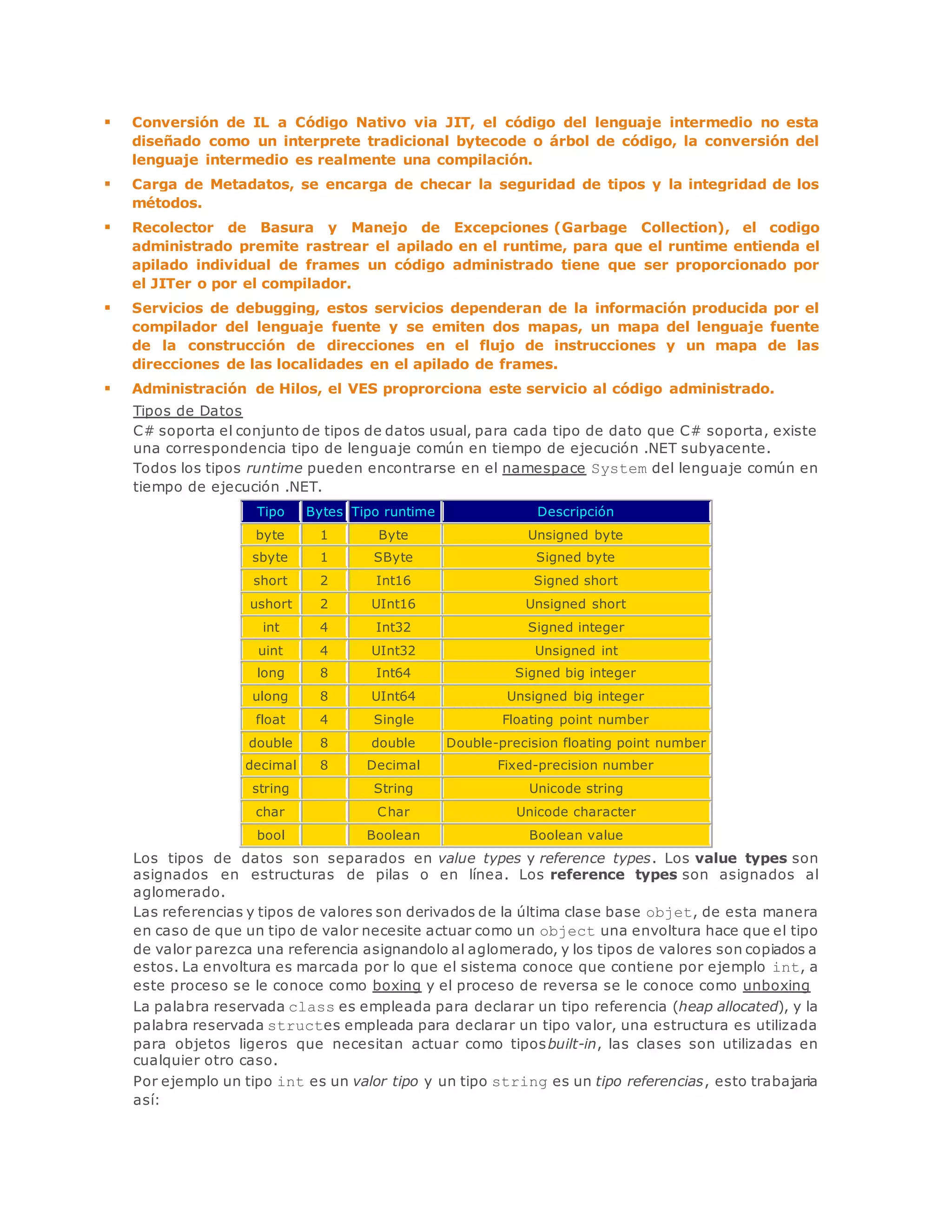  Conversión de IL a Código Nativo via JIT, el código del lenguaje intermedio no esta 
diseñado como un interprete tradicional bytecode o árbol de código, la conversión del 
lenguaje intermedio es realmente una compilación. 
 Carga de Metadatos, se encarga de checar la seguridad de tipos y la integridad de los 
métodos. 
 Recolector de Basura y Manejo de Excepciones (Garbage Collection), el codigo 
administrado premite rastrear el apilado en el runtime, para que el runtime entienda el 
apilado individual de frames un código administrado tiene que ser proporcionado por 
el JITer o por el compilador. 
 Servicios de debugging, estos servicios dependeran de la información producida por el 
compilador del lenguaje fuente y se emiten dos mapas, un mapa del lenguaje fuente 
de la construcción de direcciones en el flujo de instrucciones y un mapa de las 
direcciones de las localidades en el apilado de frames. 
 Administración de Hilos, el VES proprorciona este servicio al código administrado. 
Tipos de Datos 
C# soporta el conjunto de tipos de datos usual, para cada tipo de dato que C# soporta, existe 
una correspondencia tipo de lenguaje común en tiempo de ejecución .NET subyacente. 
Todos los tipos runtime pueden encontrarse en el namespace System del lenguaje común en 
tiempo de ejecución .NET. 
Tipo Bytes Tipo runtime Descripción 
byte 1 Byte Unsigned byte 
sbyte 1 SByte Signed byte 
short 2 Int16 Signed short 
ushort 2 UInt16 Unsigned short 
int 4 Int32 Signed integer 
uint 4 UInt32 Unsigned int 
long 8 Int64 Signed big integer 
ulong 8 UInt64 Unsigned big integer 
float 4 Single Floating point number 
double 8 double Double-precision floating point number 
decimal 8 Decimal Fixed-precision number 
string String Unicode string 
char Char Unicode character 
bool Boolean Boolean value 
Los tipos de datos son separados en value types y reference types. Los value types son 
asignados en estructuras de pilas o en línea. Los reference types son asignados al 
aglomerado. 
Las referencias y tipos de valores son derivados de la última clase base objet, de esta manera 
en caso de que un tipo de valor necesite actuar como un object una envoltura hace que el tipo 
de valor parezca una referencia asignandolo al aglomerado, y los tipos de valores son copiados a 
estos. La envoltura es marcada por lo que el sistema conoce que contiene por ejemplo int, a 
este proceso se le conoce como boxing y el proceso de reversa se le conoce como unboxing 
La palabra reservada class es empleada para declarar un tipo referencia (heap allocated), y la 
palabra reservada structes empleada para declarar un tipo valor, una estructura es utilizada 
para objetos ligeros que necesitan actuar como tiposbuilt-in, las clases son utilizadas en 
cualquier otro caso. 
Por ejemplo un tipo int es un valor tipo y un tipo string es un tipo referencias, esto trabajaria 
así: 
 