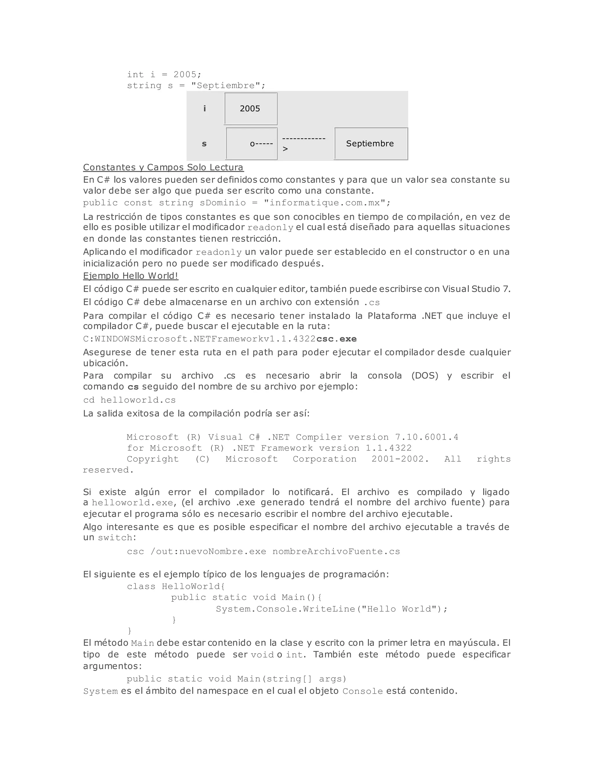 int i = 2005; 
string s = "Septiembre"; 
i 2005 
s o----- 
------------ 
> 
Septiembre 
Constantes y Campos Solo Lectura 
En C# los valores pueden ser definidos como constantes y para que un valor sea constante su 
valor debe ser algo que pueda ser escrito como una constante. 
public const string sDominio = "informatique.com.mx"; 
La restricción de tipos constantes es que son conocibles en tiempo de compilación, en vez de 
ello es posible utilizar el modificador readonly el cual está diseñado para aquellas situaciones 
en donde las constantes tienen restricción. 
Aplicando el modificador readonly un valor puede ser establecido en el constructor o en una 
inicialización pero no puede ser modificado después. 
Ejemplo Hello World! 
El código C# puede ser escrito en cualquier editor, también puede escribirse con Visual Studio 7. 
El código C# debe almacenarse en un archivo con extensión .cs 
Para compilar el código C# es necesario tener instalado la Plataforma .NET que incluye el 
compilador C#, puede buscar el ejecutable en la ruta: 
C:WINDOWSMicrosoft.NETFrameworkv1.1.4322csc.exe 
Asegurese de tener esta ruta en el path para poder ejecutar el compilador desde cualquier 
ubicación. 
Para compilar su archivo .cs es necesario abrir la consola (DOS) y escribir el 
comando cs seguido del nombre de su archivo por ejemplo: 
cd helloworld.cs 
La salida exitosa de la compilación podría ser así: 
Microsoft (R) Visual C# .NET Compiler version 7.10.6001.4 
for Microsoft (R) .NET Framework version 1.1.4322 
Copyright (C) Microsoft Corporation 2001-2002. All rights 
reserved. 
Si existe algún error el compilador lo notificará. El archivo es compilado y ligado 
a helloworld.exe, (el archivo .exe generado tendrá el nombre del archivo fuente) para 
ejecutar el programa sólo es necesario escribir el nombre del archivo ejecutable. 
Algo interesante es que es posible especificar el nombre del archivo ejecutable a través de 
un switch: 
csc /out:nuevoNombre.exe nombreArchivoFuente.cs 
El siguiente es el ejemplo típico de los lenguajes de programación: 
class HelloWorld{ 
public static void Main(){ 
System.Console.WriteLine("Hello World"); 
} 
} 
El método Main debe estar contenido en la clase y escrito con la primer letra en mayúscula. El 
tipo de este método puede ser void o int. También este método puede especificar 
argumentos: 
public static void Main(string[] args) 
System es el ámbito del namespace en el cual el objeto Console está contenido. 
 