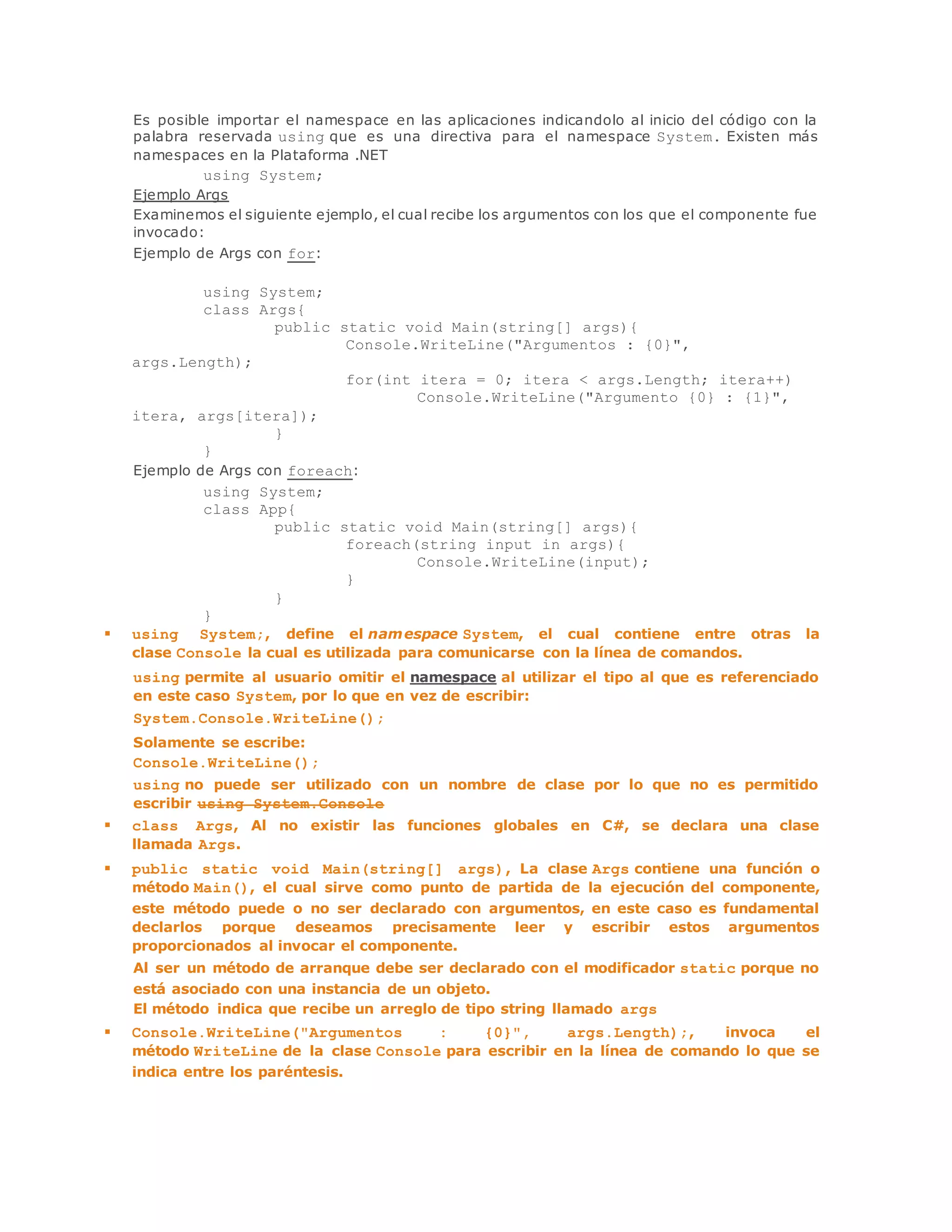 Es posible importar el namespace en las aplicaciones indicandolo al inicio del código con la 
palabra reservada using que es una directiva para el namespace System. Existen más 
namespaces en la Plataforma .NET 
using System; 
Ejemplo Args 
Examinemos el siguiente ejemplo, el cual recibe los argumentos con los que el componente fue 
invocado: 
Ejemplo de Args con for: 
using System; 
class Args{ 
public static void Main(string[] args){ 
Console.WriteLine("Argumentos : {0}", 
args.Length); 
for(int itera = 0; itera < args.Length; itera++) 
Console.WriteLine("Argumento {0} : {1}", 
itera, args[itera]); 
} 
} 
Ejemplo de Args con foreach: 
using System; 
class App{ 
public static void Main(string[] args){ 
foreach(string input in args){ 
Console.WriteLine(input); 
} 
} 
} 
 using System;, define el namespace System, el cual contiene entre otras la 
clase Console la cual es utilizada para comunicarse con la línea de comandos. 
using permite al usuario omitir el namespace al utilizar el tipo al que es referenciado 
en este caso System, por lo que en vez de escribir: 
System.Console.WriteLine(); 
Solamente se escribe: 
Console.WriteLine(); 
using no puede ser utilizado con un nombre de clase por lo que no es permitido 
escribir using System.Console 
 class Args, Al no existir las funciones globales en C#, se declara una clase 
llamada Args. 
 public static void Main(string[] args), La clase Args contiene una función o 
método Main(), el cual sirve como punto de partida de la ejecución del componente, 
este método puede o no ser declarado con argumentos, en este caso es fundamental 
declarlos porque deseamos precisamente leer y escribir estos argumentos 
proporcionados al invocar el componente. 
Al ser un método de arranque debe ser declarado con el modificador static porque no 
está asociado con una instancia de un objeto. 
El método indica que recibe un arreglo de tipo string llamado args 
 Console.WriteLine("Argumentos : {0}", args.Length);, invoca el 
método WriteLine de la clase Console para escribir en la línea de comando lo que se 
indica entre los paréntesis. 
 