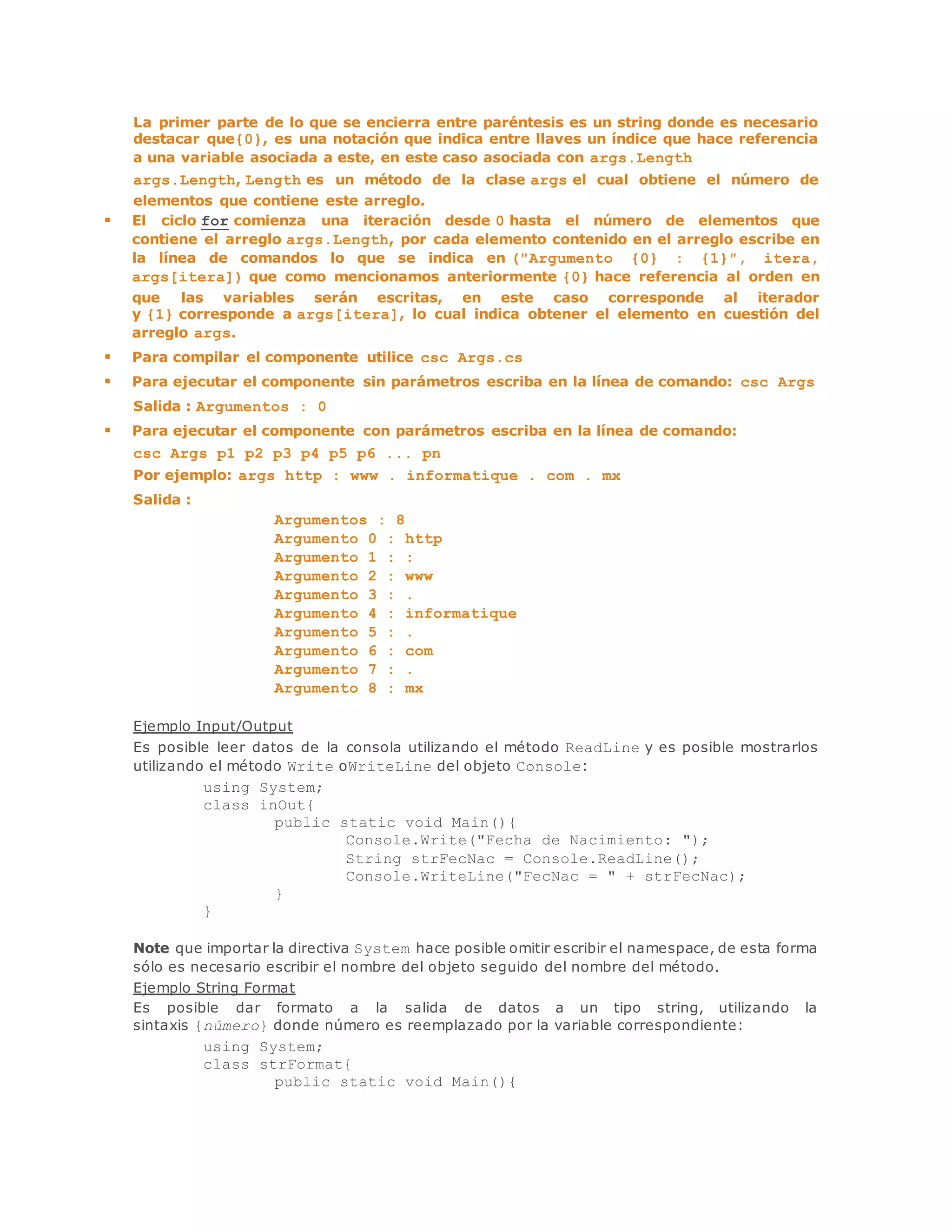 La primer parte de lo que se encierra entre paréntesis es un string donde es necesario 
destacar que{0}, es una notación que indica entre llaves un índice que hace referencia 
a una variable asociada a este, en este caso asociada con args.Length 
args.Length, Length es un método de la clase args el cual obtiene el número de 
elementos que contiene este arreglo. 
 El ciclo for comienza una iteración desde 0 hasta el número de elementos que 
contiene el arreglo args.Length, por cada elemento contenido en el arreglo escribe en 
la línea de comandos lo que se indica en ("Argumento {0} : {1}", itera, 
args[itera]) que como mencionamos anteriormente {0} hace referencia al orden en 
que las variables serán escritas, en este caso corresponde al iterador 
y {1} corresponde a args[itera], lo cual indica obtener el elemento en cuestión del 
arreglo args. 
 Para compilar el componente utilice csc Args.cs 
 Para ejecutar el componente sin parámetros escriba en la línea de comando: csc Args 
Salida : Argumentos : 0 
 Para ejecutar el componente con parámetros escriba en la línea de comando: 
csc Args p1 p2 p3 p4 p5 p6 ... pn 
Por ejemplo: args http : www . informatique . com . mx 
Salida : 
Argumentos : 8 
Argumento 0 : http 
Argumento 1 : : 
Argumento 2 : www 
Argumento 3 : . 
Argumento 4 : informatique 
Argumento 5 : . 
Argumento 6 : com 
Argumento 7 : . 
Argumento 8 : mx 
Ejemplo Input/Output 
Es posible leer datos de la consola utilizando el método ReadLine y es posible mostrarlos 
utilizando el método Write oWriteLine del objeto Console: 
using System; 
class inOut{ 
public static void Main(){ 
Console.Write("Fecha de Nacimiento: "); 
String strFecNac = Console.ReadLine(); 
Console.WriteLine("FecNac = " + strFecNac); 
} 
} 
Note que importar la directiva System hace posible omitir escribir el namespace, de esta forma 
sólo es necesario escribir el nombre del objeto seguido del nombre del método. 
Ejemplo String Format 
Es posible dar formato a la salida de datos a un tipo string, utilizando la 
sintaxis {número} donde número es reemplazado por la variable correspondiente: 
using System; 
class strFormat{ 
public static void Main(){ 
 