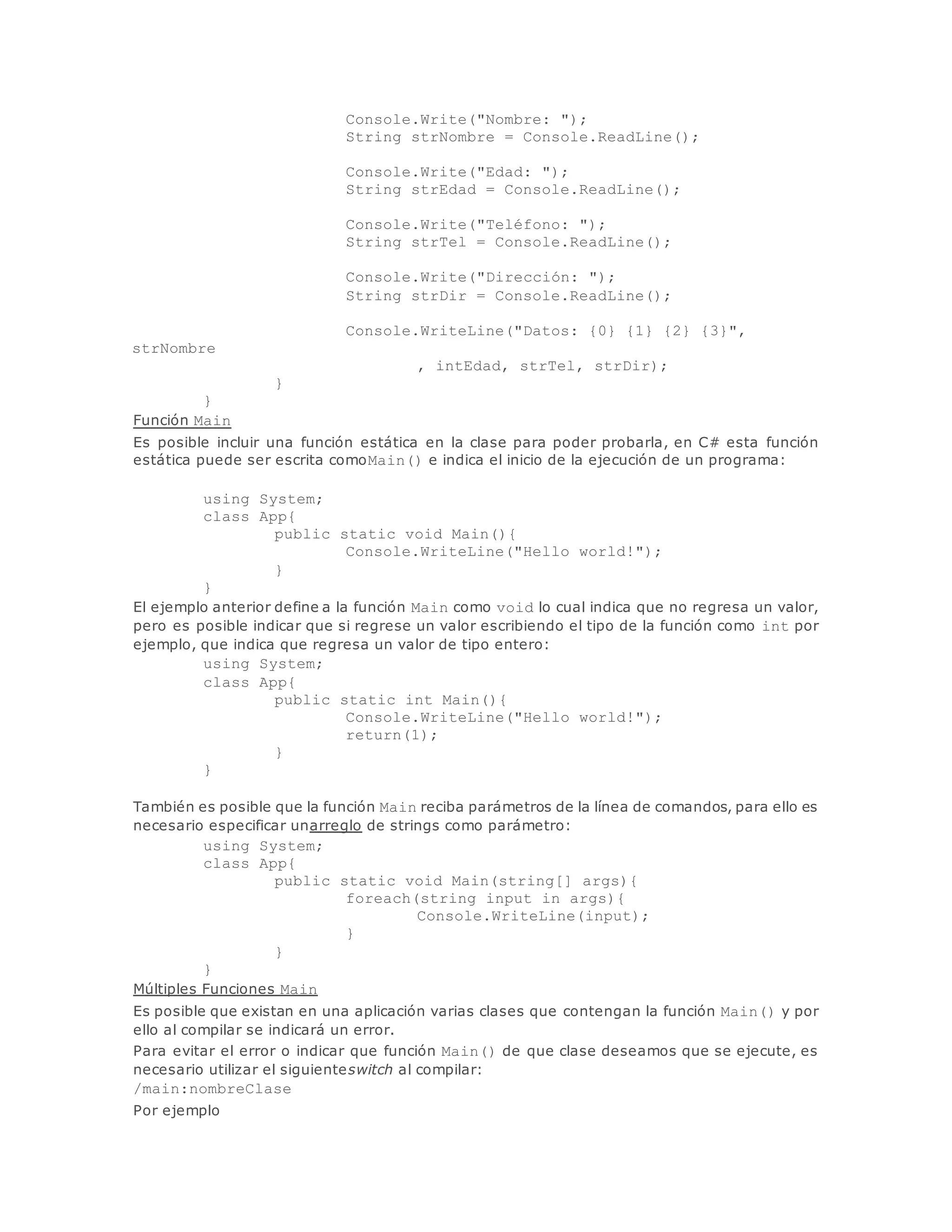 Console.Write("Nombre: "); 
String strNombre = Console.ReadLine(); 
Console.Write("Edad: "); 
String strEdad = Console.ReadLine(); 
Console.Write("Teléfono: "); 
String strTel = Console.ReadLine(); 
Console.Write("Dirección: "); 
String strDir = Console.ReadLine(); 
Console.WriteLine("Datos: {0} {1} {2} {3}", 
strNombre 
, intEdad, strTel, strDir); 
} 
} 
Función Main 
Es posible incluir una función estática en la clase para poder probarla, en C# esta función 
estática puede ser escrita comoMain() e indica el inicio de la ejecución de un programa: 
using System; 
class App{ 
public static void Main(){ 
Console.WriteLine("Hello world!"); 
} 
} 
El ejemplo anterior define a la función Main como void lo cual indica que no regresa un valor, 
pero es posible indicar que si regrese un valor escribiendo el tipo de la función como int por 
ejemplo, que indica que regresa un valor de tipo entero: 
using System; 
class App{ 
public static int Main(){ 
Console.WriteLine("Hello world!"); 
return(1); 
} 
} 
También es posible que la función Main reciba parámetros de la línea de comandos, para ello es 
necesario especificar unarreglo de strings como parámetro: 
using System; 
class App{ 
public static void Main(string[] args){ 
foreach(string input in args){ 
Console.WriteLine(input); 
} 
} 
} 
Múltiples Funciones Main 
Es posible que existan en una aplicación varias clases que contengan la función Main() y por 
ello al compilar se indicará un error. 
Para evitar el error o indicar que función Main() de que clase deseamos que se ejecute, es 
necesario utilizar el siguienteswitch al compilar: 
/main:nombreClase 
Por ejemplo 
 