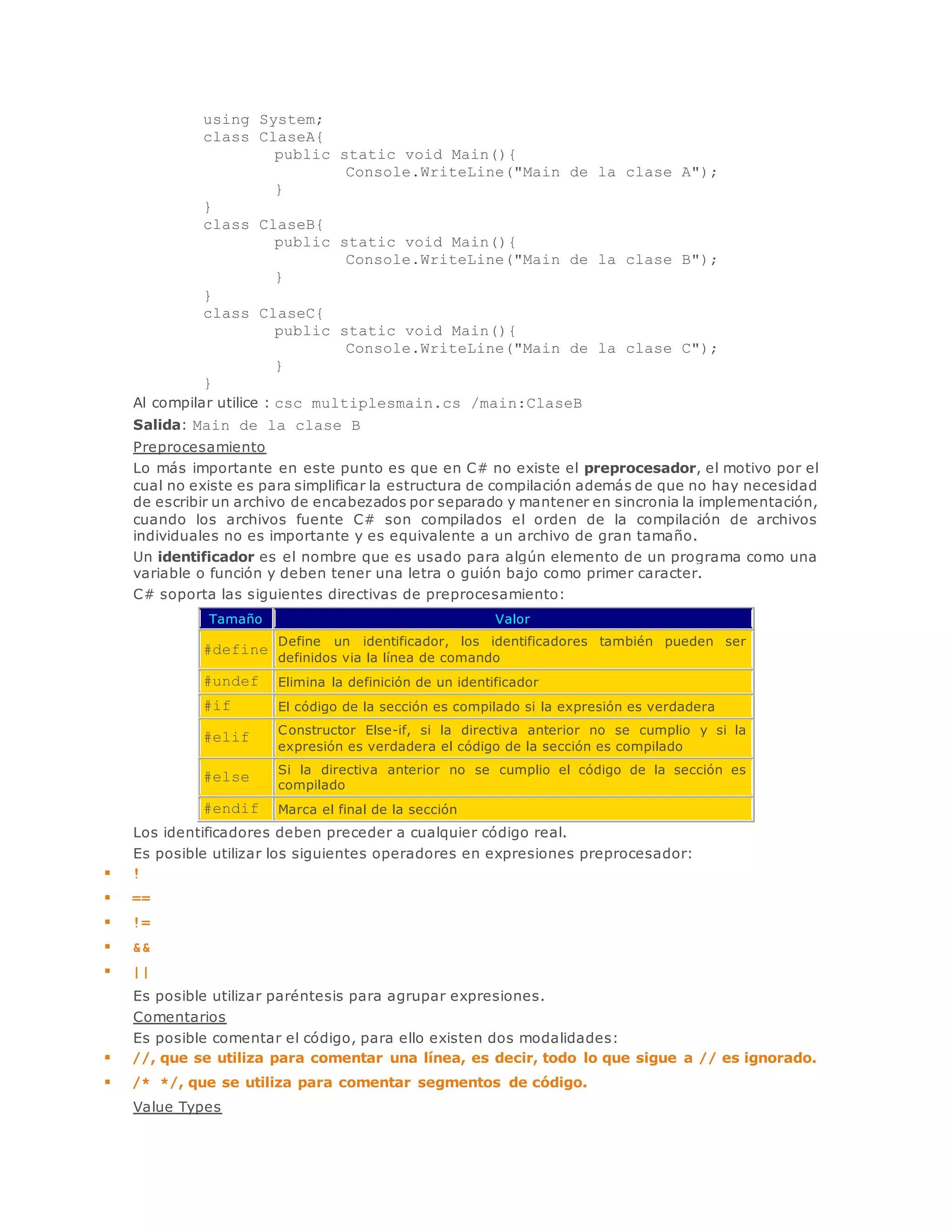 using System; 
class ClaseA{ 
public static void Main(){ 
Console.WriteLine("Main de la clase A"); 
} 
} 
class ClaseB{ 
public static void Main(){ 
Console.WriteLine("Main de la clase B"); 
} 
} 
class ClaseC{ 
public static void Main(){ 
Console.WriteLine("Main de la clase C"); 
} 
} 
Al compilar utilice : csc multiplesmain.cs /main:ClaseB 
Salida: Main de la clase B 
Preprocesamiento 
Lo más importante en este punto es que en C# no existe el preprocesador, el motivo por el 
cual no existe es para simplificar la estructura de compilación además de que no hay necesidad 
de escribir un archivo de encabezados por separado y mantener en sincronia la implementación, 
cuando los archivos fuente C# son compilados el orden de la compilación de archivos 
individuales no es importante y es equivalente a un archivo de gran tamaño. 
Un identificador es el nombre que es usado para algún elemento de un programa como una 
variable o función y deben tener una letra o guión bajo como primer caracter. 
C# soporta las siguientes directivas de preprocesamiento: 
Tamaño Valor 
#define 
Define un identificador, los identificadores también pueden ser 
definidos via la línea de comando 
#undef Elimina la definición de un identificador 
#if El código de la sección es compilado si la expresión es verdadera 
#elif 
Constructor Else-if, si la directiva anterior no se cumplio y si la 
expresión es verdadera el código de la sección es compilado 
#else 
Si la directiva anterior no se cumplio el código de la sección es 
compilado 
#endif Marca el final de la sección 
Los identificadores deben preceder a cualquier código real. 
Es posible utilizar los siguientes operadores en expresiones preprocesador: 
 ! 
 == 
 != 
 && 
 || 
Es posible utilizar paréntesis para agrupar expresiones. 
Comentarios 
Es posible comentar el código, para ello existen dos modalidades: 
 //, que se utiliza para comentar una línea, es decir, todo lo que sigue a // es ignorado. 
 /* */, que se utiliza para comentar segmentos de código. 
Value Types 
 