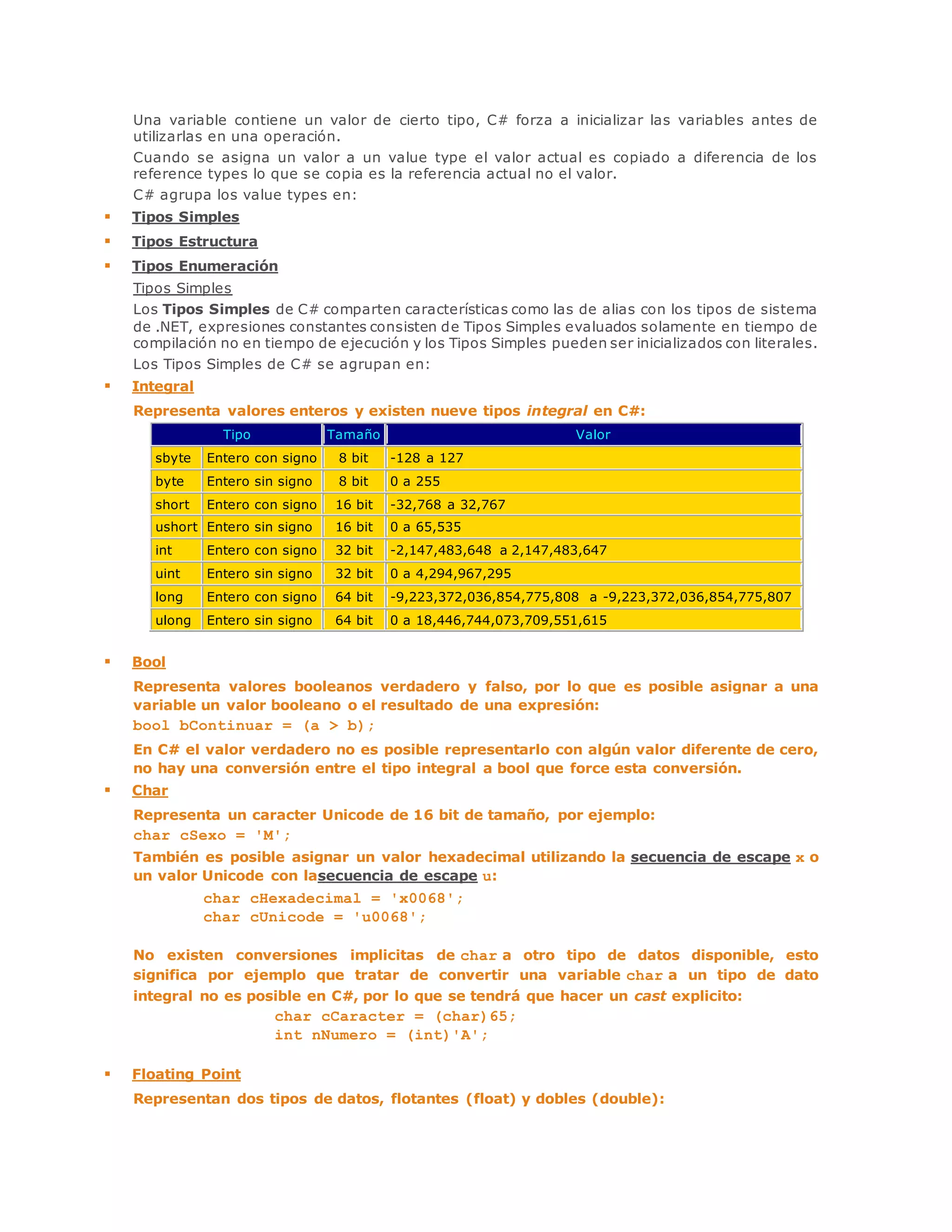 Una variable contiene un valor de cierto tipo, C# forza a inicializar las variables antes de 
utilizarlas en una operación. 
Cuando se asigna un valor a un value type el valor actual es copiado a diferencia de los 
reference types lo que se copia es la referencia actual no el valor. 
C# agrupa los value types en: 
 Tipos Simples 
 Tipos Estructura 
 Tipos Enumeración 
Tipos Simples 
Los Tipos Simples de C# comparten características como las de alias con los tipos de sistema 
de .NET, expresiones constantes consisten de Tipos Simples evaluados solamente en tiempo de 
compilación no en tiempo de ejecución y los Tipos Simples pueden ser inicializados con literales. 
Los Tipos Simples de C# se agrupan en: 
 Integral 
Representa valores enteros y existen nueve tipos integral en C#: 
Tipo Tamaño Valor 
sbyte Entero con signo 8 bit -128 a 127 
byte Entero sin signo 8 bit 0 a 255 
short Entero con signo 16 bit -32,768 a 32,767 
ushort Entero sin signo 16 bit 0 a 65,535 
int Entero con signo 32 bit -2,147,483,648 a 2,147,483,647 
uint Entero sin signo 32 bit 0 a 4,294,967,295 
long Entero con signo 64 bit -9,223,372,036,854,775,808 a -9,223,372,036,854,775,807 
ulong Entero sin signo 64 bit 0 a 18,446,744,073,709,551,615 
 Bool 
Representa valores booleanos verdadero y falso, por lo que es posible asignar a una 
variable un valor booleano o el resultado de una expresión: 
bool bContinuar = (a > b); 
En C# el valor verdadero no es posible representarlo con algún valor diferente de cero, 
no hay una conversión entre el tipo integral a bool que force esta conversión. 
 Char 
Representa un caracter Unicode de 16 bit de tamaño, por ejemplo: 
char cSexo = 'M'; 
También es posible asignar un valor hexadecimal utilizando la secuencia de escape x o 
un valor Unicode con lasecuencia de escape u: 
char cHexadecimal = 'x0068'; 
char cUnicode = 'u0068'; 
No existen conversiones implicitas de char a otro tipo de datos disponible, esto 
significa por ejemplo que tratar de convertir una variable char a un tipo de dato 
integral no es posible en C#, por lo que se tendrá que hacer un cast explicito: 
char cCaracter = (char)65; 
int nNumero = (int)'A'; 
 Floating Point 
Representan dos tipos de datos, flotantes (float) y dobles (double): 
 