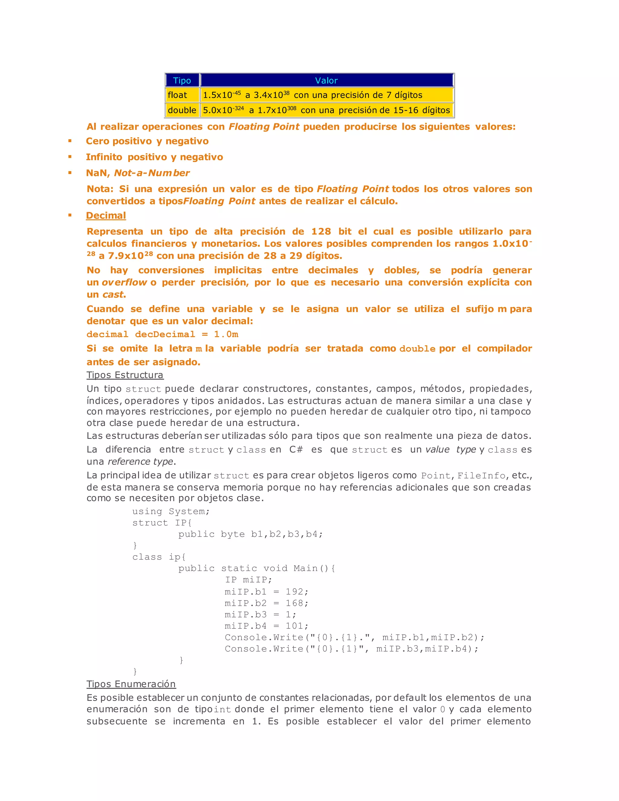 Tipo Valor 
float 1.5x10-45 a 3.4x1038 con una precisión de 7 dígitos 
double 5.0x10-324 a 1.7x10308 con una precisión de 15-16 dígitos 
Al realizar operaciones con Floating Point pueden producirse los siguientes valores: 
 Cero positivo y negativo 
 Infinito positivo y negativo 
 NaN, Not-a-Number 
Nota: Si una expresión un valor es de tipo Floating Point todos los otros valores son 
convertidos a tiposFloating Point antes de realizar el cálculo. 
 Decimal 
Representa un tipo de alta precisión de 128 bit el cual es posible utilizarlo para 
calculos financieros y monetarios. Los valores posibles comprenden los rangos 1.0x10- 
28 a 7.9x1028 con una precisión de 28 a 29 dígitos. 
No hay conversiones implicitas entre decimales y dobles, se podría generar 
un overflow o perder precisión, por lo que es necesario una conversión explícita con 
un cast. 
Cuando se define una variable y se le asigna un valor se utiliza el sufijo m para 
denotar que es un valor decimal: 
decimal decDecimal = 1.0m 
Si se omite la letra m la variable podría ser tratada como double por el compilador 
antes de ser asignado. 
Tipos Estructura 
Un tipo struct puede declarar constructores, constantes, campos, métodos, propiedades, 
índices, operadores y tipos anidados. Las estructuras actuan de manera similar a una clase y 
con mayores restricciones, por ejemplo no pueden heredar de cualquier otro tipo, ni tampoco 
otra clase puede heredar de una estructura. 
Las estructuras deberían ser utilizadas sólo para tipos que son realmente una pieza de datos. 
La diferencia entre struct y class en C# es que struct es un value type y class es 
una reference type. 
La principal idea de utilizar struct es para crear objetos ligeros como Point, FileInfo, etc., 
de esta manera se conserva memoria porque no hay referencias adicionales que son creadas 
como se necesiten por objetos clase. 
using System; 
struct IP{ 
public byte b1,b2,b3,b4; 
} 
class ip{ 
public static void Main(){ 
IP miIP; 
miIP.b1 = 192; 
miIP.b2 = 168; 
miIP.b3 = 1; 
miIP.b4 = 101; 
Console.Write("{0}.{1}.", miIP.b1,miIP.b2); 
Console.Write("{0}.{1}", miIP.b3,miIP.b4); 
} 
} 
Tipos Enumeración 
Es posible establecer un conjunto de constantes relacionadas, por default los elementos de una 
enumeración son de tipoint donde el primer elemento tiene el valor 0 y cada elemento 
subsecuente se incrementa en 1. Es posible establecer el valor del primer elemento 
 