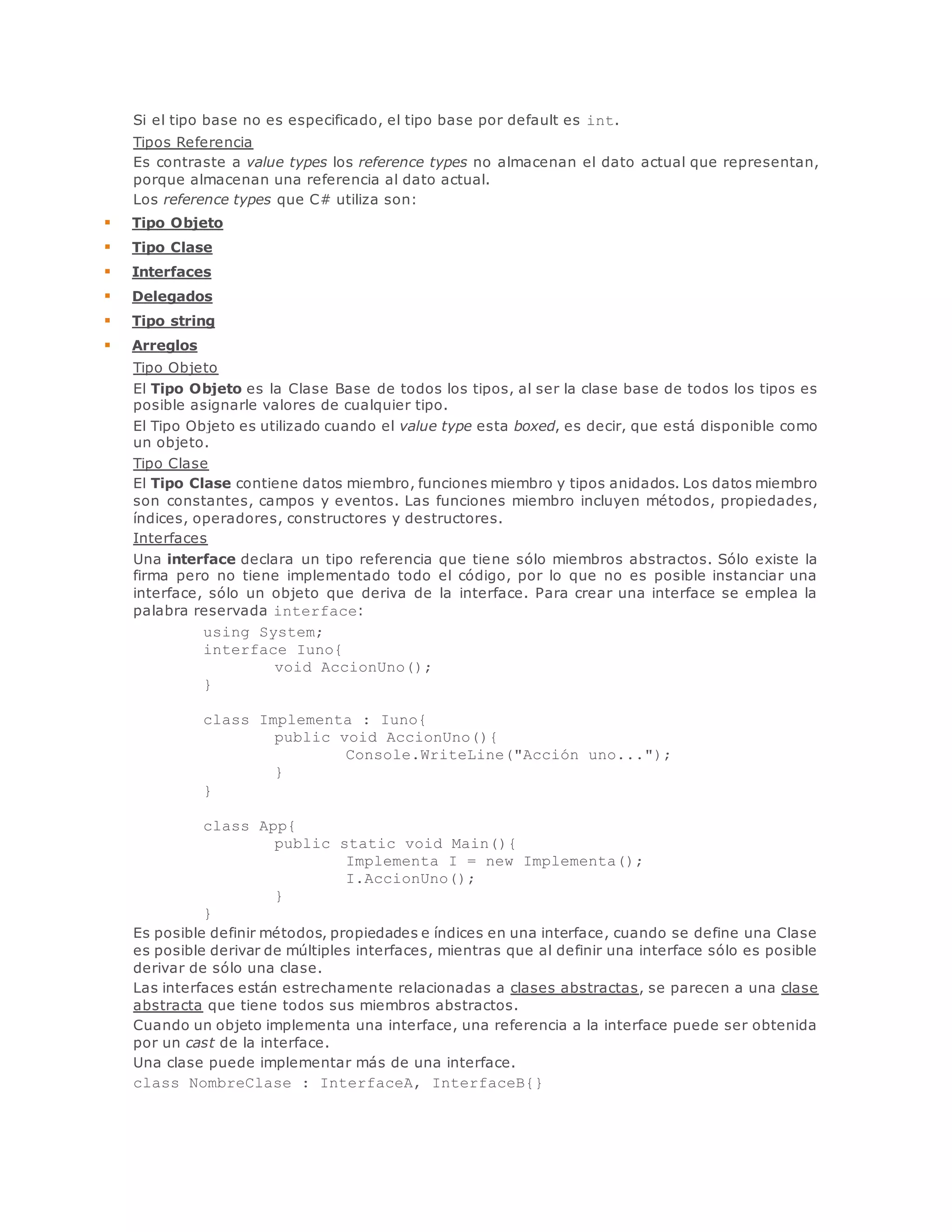 Si el tipo base no es especificado, el tipo base por default es int. 
Tipos Referencia 
Es contraste a value types los reference types no almacenan el dato actual que representan, 
porque almacenan una referencia al dato actual. 
Los reference types que C# utiliza son: 
 Tipo Objeto 
 Tipo Clase 
 Interfaces 
 Delegados 
 Tipo string 
 Arreglos 
Tipo Objeto 
El Tipo Objeto es la Clase Base de todos los tipos, al ser la clase base de todos los tipos es 
posible asignarle valores de cualquier tipo. 
El Tipo Objeto es utilizado cuando el value type esta boxed, es decir, que está disponible como 
un objeto. 
Tipo Clase 
El Tipo Clase contiene datos miembro, funciones miembro y tipos anidados. Los datos miembro 
son constantes, campos y eventos. Las funciones miembro incluyen métodos, propiedades, 
índices, operadores, constructores y destructores. 
Interfaces 
Una interface declara un tipo referencia que tiene sólo miembros abstractos. Sólo existe la 
firma pero no tiene implementado todo el código, por lo que no es posible instanciar una 
interface, sólo un objeto que deriva de la interface. Para crear una interface se emplea la 
palabra reservada interface: 
using System; 
interface Iuno{ 
void AccionUno(); 
} 
class Implementa : Iuno{ 
public void AccionUno(){ 
Console.WriteLine("Acción uno..."); 
} 
} 
class App{ 
public static void Main(){ 
Implementa I = new Implementa(); 
I.AccionUno(); 
} 
} 
Es posible definir métodos, propiedades e índices en una interface, cuando se define una Clase 
es posible derivar de múltiples interfaces, mientras que al definir una interface sólo es posible 
derivar de sólo una clase. 
Las interfaces están estrechamente relacionadas a clases abstractas, se parecen a una clase 
abstracta que tiene todos sus miembros abstractos. 
Cuando un objeto implementa una interface, una referencia a la interface puede ser obtenida 
por un cast de la interface. 
Una clase puede implementar más de una interface. 
class NombreClase : InterfaceA, InterfaceB{} 
 