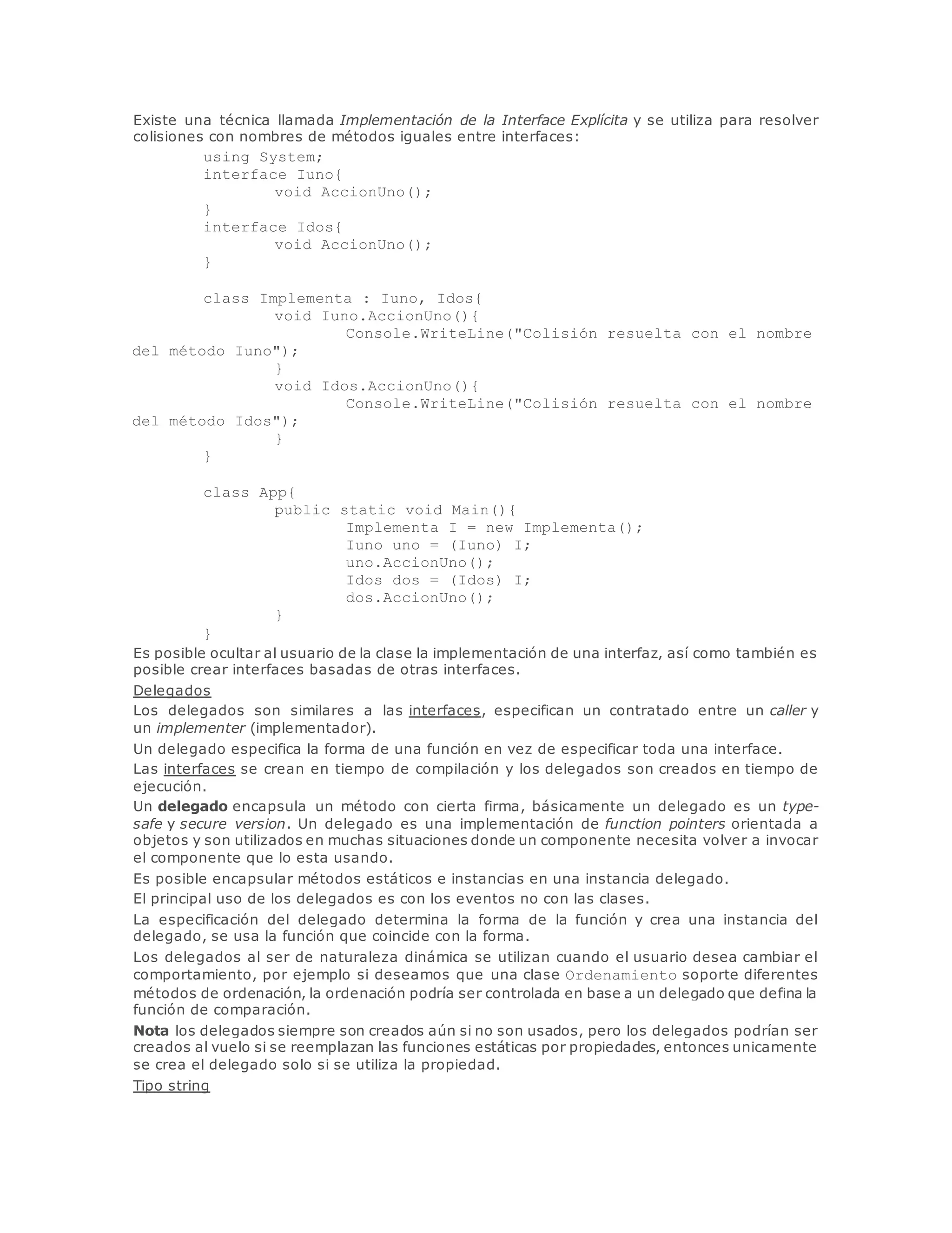 Existe una técnica llamada Implementación de la Interface Explícita y se utiliza para resolver 
colisiones con nombres de métodos iguales entre interfaces: 
using System; 
interface Iuno{ 
void AccionUno(); 
} 
interface Idos{ 
void AccionUno(); 
} 
class Implementa : Iuno, Idos{ 
void Iuno.AccionUno(){ 
Console.WriteLine("Colisión resuelta con el nombre 
del método Iuno"); 
} 
void Idos.AccionUno(){ 
Console.WriteLine("Colisión resuelta con el nombre 
del método Idos"); 
} 
} 
class App{ 
public static void Main(){ 
Implementa I = new Implementa(); 
Iuno uno = (Iuno) I; 
uno.AccionUno(); 
Idos dos = (Idos) I; 
dos.AccionUno(); 
} 
} 
Es posible ocultar al usuario de la clase la implementación de una interfaz, así como también es 
posible crear interfaces basadas de otras interfaces. 
Delegados 
Los delegados son similares a las interfaces, especifican un contratado entre un caller y 
un implementer (implementador). 
Un delegado especifica la forma de una función en vez de especificar toda una interface. 
Las interfaces se crean en tiempo de compilación y los delegados son creados en tiempo de 
ejecución. 
Un delegado encapsula un método con cierta firma, básicamente un delegado es un type-safe 
y secure version. Un delegado es una implementación de function pointers orientada a 
objetos y son utilizados en muchas situaciones donde un componente necesita volver a invocar 
el componente que lo esta usando. 
Es posible encapsular métodos estáticos e instancias en una instancia delegado. 
El principal uso de los delegados es con los eventos no con las clases. 
La especificación del delegado determina la forma de la función y crea una instancia del 
delegado, se usa la función que coincide con la forma. 
Los delegados al ser de naturaleza dinámica se utilizan cuando el usuario desea cambiar el 
comportamiento, por ejemplo si deseamos que una clase Ordenamiento soporte diferentes 
métodos de ordenación, la ordenación podría ser controlada en base a un delegado que defina la 
función de comparación. 
Nota los delegados siempre son creados aún si no son usados, pero los delegados podrían ser 
creados al vuelo si se reemplazan las funciones estáticas por propiedades, entonces unicamente 
se crea el delegado solo si se utiliza la propiedad. 
Tipo string 
 