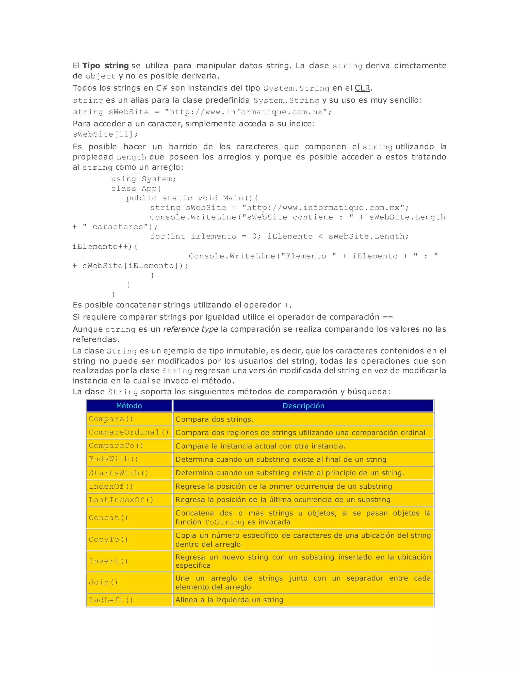 El Tipo string se utiliza para manipular datos string. La clase string deriva directamente 
de object y no es posible derivarla. 
Todos los strings en C# son instancias del tipo System.String en el CLR. 
string es un alias para la clase predefinida System.String y su uso es muy sencillo: 
string sWebSite = "http://www.informatique.com.mx"; 
Para acceder a un caracter, simplemente acceda a su índice: 
sWebSite[11]; 
Es posible hacer un barrido de los caracteres que componen el string utilizando la 
propiedad Length que poseen los arreglos y porque es posible acceder a estos tratando 
al string como un arreglo: 
using System; 
class App{ 
public static void Main(){ 
string sWebSite = "http://www.informatique.com.mx"; 
Console.WriteLine("sWebSite contiene : " + sWebSite.Length 
+ " caracteres"); 
for(int iElemento = 0; iElemento < sWebSite.Length; 
iElemento++){ 
Console.WriteLine("Elemento " + iElemento + " : " 
+ sWebSite[iElemento]); 
} 
} 
} 
Es posible concatenar strings utilizando el operador +. 
Si requiere comparar strings por igualdad utilice el operador de comparación == 
Aunque string es un reference type la comparación se realiza comparando los valores no las 
referencias. 
La clase String es un ejemplo de tipo inmutable, es decir, que los caracteres contenidos en el 
string no puede ser modificados por los usuarios del string, todas las operaciones que son 
realizadas por la clase String regresan una versión modificada del string en vez de modificar la 
instancia en la cual se invoco el método. 
La clase String soporta los sisguientes métodos de comparación y búsqueda: 
Método Descripción 
Compare() Compara dos strings. 
CompareOrdinal() Compara dos regiones de strings utilizando una comparación ordinal 
CompareTo() Compara la instancia actual con otra instancia. 
EndsWith() Determina cuando un substring existe al final de un string 
StartsWith() Determina cuando un substring existe al principio de un string. 
IndexOf() Regresa la posición de la primer ocurrencia de un substring 
LastIndexOf() Regresa la posición de la última ocurrencia de un substring 
Concat() 
Concatena dos o más strings u objetos, si se pasan objetos la 
función ToString es invocada 
CopyTo() 
Copia un número específico de caracteres de una ubicación del string 
dentro del arreglo 
Insert() 
Regresa un nuevo string con un substring insertado en la ubicación 
específica 
Join() 
Une un arreglo de strings junto con un separador entre cada 
elemento del arreglo 
PadLeft() Alinea a la izquierda un string 
 