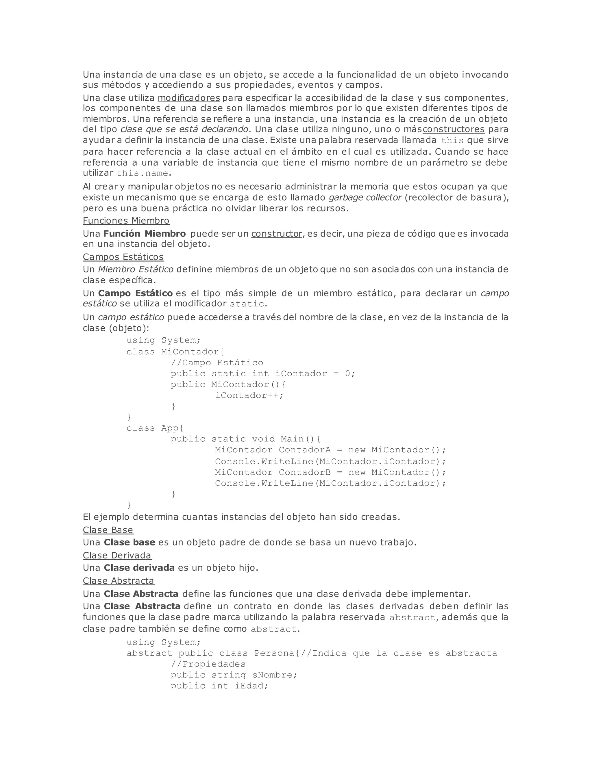Una instancia de una clase es un objeto, se accede a la funcionalidad de un objeto invocando 
sus métodos y accediendo a sus propiedades, eventos y campos. 
Una clase utiliza modificadores para especificar la accesibilidad de la clase y sus componentes, 
los componentes de una clase son llamados miembros por lo que existen diferentes tipos de 
miembros. Una referencia se refiere a una instancia, una instancia es la creación de un objeto 
del tipo clase que se está declarando. Una clase utiliza ninguno, uno o másconstructores para 
ayudar a definir la instancia de una clase. Existe una palabra reservada llamada this que sirve 
para hacer referencia a la clase actual en el ámbito en el cual es utilizada. Cuando se hace 
referencia a una variable de instancia que tiene el mismo nombre de un parámetro se debe 
utilizar this.name. 
Al crear y manipular objetos no es necesario administrar la memoria que estos ocupan ya que 
existe un mecanismo que se encarga de esto llamado garbage collector (recolector de basura), 
pero es una buena práctica no olvidar liberar los recursos. 
Funciones Miembro 
Una Función Miembro puede ser un constructor, es decir, una pieza de código que es invocada 
en una instancia del objeto. 
Campos Estáticos 
Un Miembro Estático definine miembros de un objeto que no son asociados con una instancia de 
clase específica. 
Un Campo Estático es el tipo más simple de un miembro estático, para declarar un campo 
estático se utiliza el modificador static. 
Un campo estático puede accederse a través del nombre de la clase, en vez de la instancia de la 
clase (objeto): 
using System; 
class MiContador{ 
//Campo Estático 
public static int iContador = 0; 
public MiContador(){ 
iContador++; 
} 
} 
class App{ 
public static void Main(){ 
MiContador ContadorA = new MiContador(); 
Console.WriteLine(MiContador.iContador); 
MiContador ContadorB = new MiContador(); 
Console.WriteLine(MiContador.iContador); 
} 
} 
El ejemplo determina cuantas instancias del objeto han sido creadas. 
Clase Base 
Una Clase base es un objeto padre de donde se basa un nuevo trabajo. 
Clase Derivada 
Una Clase derivada es un objeto hijo. 
Clase Abstracta 
Una Clase Abstracta define las funciones que una clase derivada debe implementar. 
Una Clase Abstracta define un contrato en donde las clases derivadas deben definir las 
funciones que la clase padre marca utilizando la palabra reservada abstract, además que la 
clase padre también se define como abstract. 
using System; 
abstract public class Persona{//Indica que la clase es abstracta 
//Propiedades 
public string sNombre; 
public int iEdad; 
 