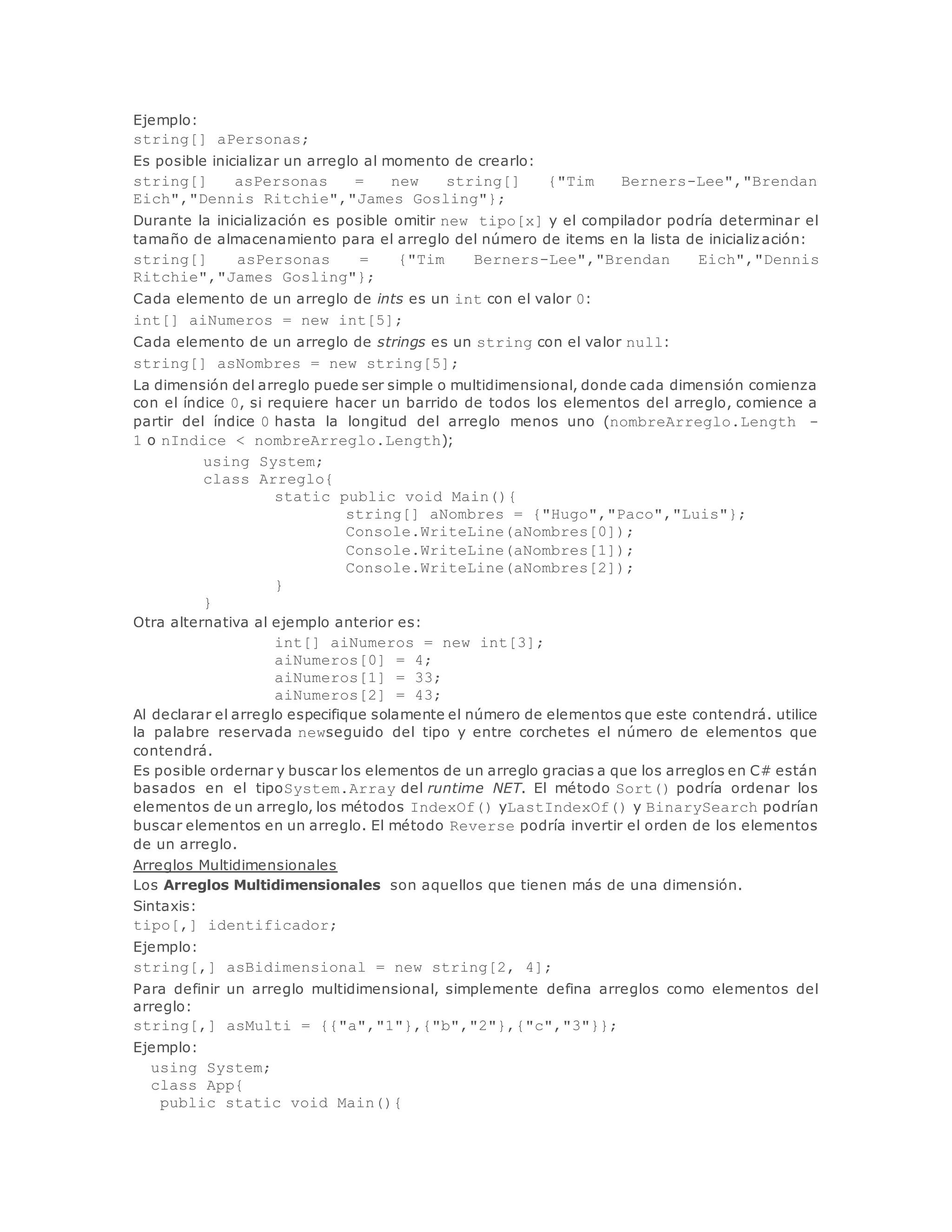 Ejemplo: 
string[] aPersonas; 
Es posible inicializar un arreglo al momento de crearlo: 
string[] asPersonas = new string[] {"Tim Berners-Lee","Brendan 
Eich","Dennis Ritchie","James Gosling"}; 
Durante la inicialización es posible omitir new tipo[x] y el compilador podría determinar el 
tamaño de almacenamiento para el arreglo del número de items en la lista de inicialización: 
string[] asPersonas = {"Tim Berners-Lee","Brendan Eich","Dennis 
Ritchie","James Gosling"}; 
Cada elemento de un arreglo de ints es un int con el valor 0: 
int[] aiNumeros = new int[5]; 
Cada elemento de un arreglo de strings es un string con el valor null: 
string[] asNombres = new string[5]; 
La dimensión del arreglo puede ser simple o multidimensional, donde cada dimensión comienza 
con el índice 0, si requiere hacer un barrido de todos los elementos del arreglo, comience a 
partir del índice 0 hasta la longitud del arreglo menos uno (nombreArreglo.Length - 
1 o nIndice < nombreArreglo.Length); 
using System; 
class Arreglo{ 
static public void Main(){ 
string[] aNombres = {"Hugo","Paco","Luis"}; 
Console.WriteLine(aNombres[0]); 
Console.WriteLine(aNombres[1]); 
Console.WriteLine(aNombres[2]); 
} 
} 
Otra alternativa al ejemplo anterior es: 
int[] aiNumeros = new int[3]; 
aiNumeros[0] = 4; 
aiNumeros[1] = 33; 
aiNumeros[2] = 43; 
Al declarar el arreglo especifique solamente el número de elementos que este contendrá. utilice 
la palabre reservada newseguido del tipo y entre corchetes el número de elementos que 
contendrá. 
Es posible ordernar y buscar los elementos de un arreglo gracias a que los arreglos en C# están 
basados en el tipoSystem.Array del runtime NET. El método Sort() podría ordenar los 
elementos de un arreglo, los métodos IndexOf() yLastIndexOf() y BinarySearch podrían 
buscar elementos en un arreglo. El método Reverse podría invertir el orden de los elementos 
de un arreglo. 
Arreglos Multidimensionales 
Los Arreglos Multidimensionales son aquellos que tienen más de una dimensión. 
Sintaxis: 
tipo[,] identificador; 
Ejemplo: 
string[,] asBidimensional = new string[2, 4]; 
Para definir un arreglo multidimensional, simplemente defina arreglos como elementos del 
arreglo: 
string[,] asMulti = {{"a","1"},{"b","2"},{"c","3"}}; 
Ejemplo: 
using System; 
class App{ 
public static void Main(){ 
 