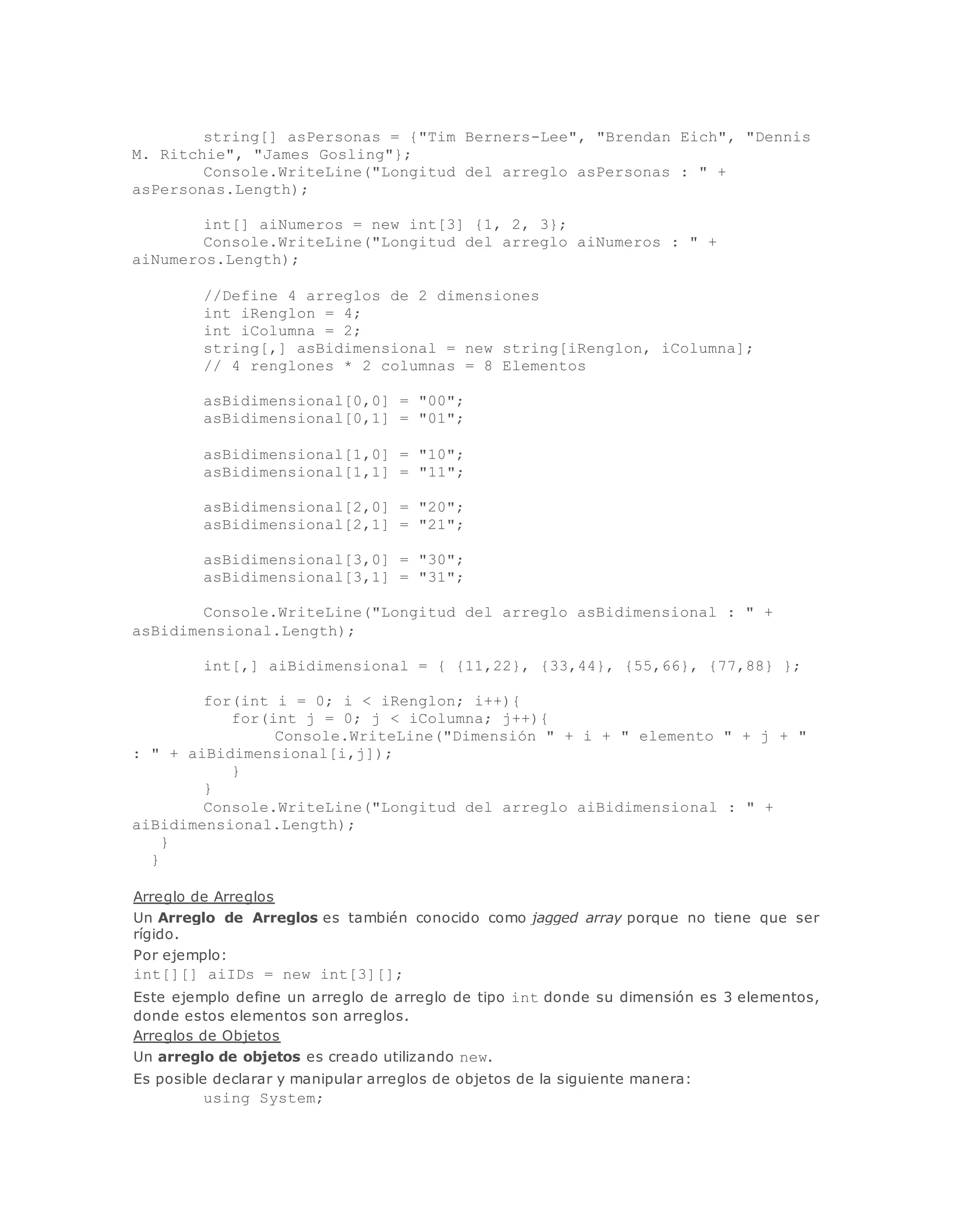 string[] asPersonas = {"Tim Berners-Lee", "Brendan Eich", "Dennis 
M. Ritchie", "James Gosling"}; 
Console.WriteLine("Longitud del arreglo asPersonas : " + 
asPersonas.Length); 
int[] aiNumeros = new int[3] {1, 2, 3}; 
Console.WriteLine("Longitud del arreglo aiNumeros : " + 
aiNumeros.Length); 
//Define 4 arreglos de 2 dimensiones 
int iRenglon = 4; 
int iColumna = 2; 
string[,] asBidimensional = new string[iRenglon, iColumna]; 
// 4 renglones * 2 columnas = 8 Elementos 
asBidimensional[0,0] = "00"; 
asBidimensional[0,1] = "01"; 
asBidimensional[1,0] = "10"; 
asBidimensional[1,1] = "11"; 
asBidimensional[2,0] = "20"; 
asBidimensional[2,1] = "21"; 
asBidimensional[3,0] = "30"; 
asBidimensional[3,1] = "31"; 
Console.WriteLine("Longitud del arreglo asBidimensional : " + 
asBidimensional.Length); 
int[,] aiBidimensional = { {11,22}, {33,44}, {55,66}, {77,88} }; 
for(int i = 0; i < iRenglon; i++){ 
for(int j = 0; j < iColumna; j++){ 
Console.WriteLine("Dimensión " + i + " elemento " + j + " 
: " + aiBidimensional[i,j]); 
} 
} 
Console.WriteLine("Longitud del arreglo aiBidimensional : " + 
aiBidimensional.Length); 
} 
} 
Arreglo de Arreglos 
Un Arreglo de Arreglos es también conocido como jagged array porque no tiene que ser 
rígido. 
Por ejemplo: 
int[][] aiIDs = new int[3][]; 
Este ejemplo define un arreglo de arreglo de tipo int donde su dimensión es 3 elementos, 
donde estos elementos son arreglos. 
Arreglos de Objetos 
Un arreglo de objetos es creado utilizando new. 
Es posible declarar y manipular arreglos de objetos de la siguiente manera: 
using System; 
 