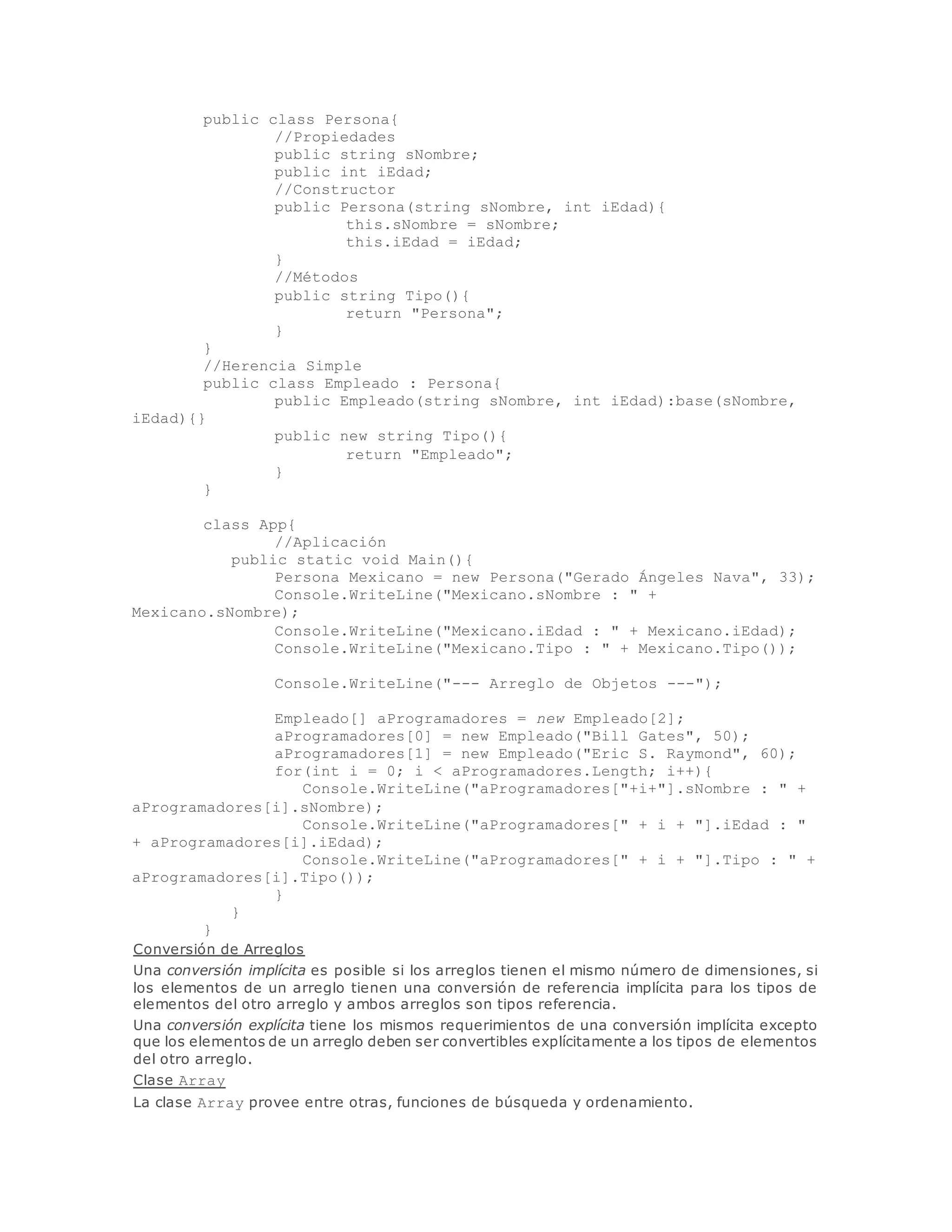 public class Persona{ 
//Propiedades 
public string sNombre; 
public int iEdad; 
//Constructor 
public Persona(string sNombre, int iEdad){ 
this.sNombre = sNombre; 
this.iEdad = iEdad; 
} 
//Métodos 
public string Tipo(){ 
return "Persona"; 
} 
} 
//Herencia Simple 
public class Empleado : Persona{ 
public Empleado(string sNombre, int iEdad):base(sNombre, 
iEdad){} 
public new string Tipo(){ 
return "Empleado"; 
} 
} 
class App{ 
//Aplicación 
public static void Main(){ 
Persona Mexicano = new Persona("Gerado Ángeles Nava", 33); 
Console.WriteLine("Mexicano.sNombre : " + 
Mexicano.sNombre); 
Console.WriteLine("Mexicano.iEdad : " + Mexicano.iEdad); 
Console.WriteLine("Mexicano.Tipo : " + Mexicano.Tipo()); 
Console.WriteLine("--- Arreglo de Objetos ---"); 
Empleado[] aProgramadores = new Empleado[2]; 
aProgramadores[0] = new Empleado("Bill Gates", 50); 
aProgramadores[1] = new Empleado("Eric S. Raymond", 60); 
for(int i = 0; i < aProgramadores.Length; i++){ 
Console.WriteLine("aProgramadores["+i+"].sNombre : " + 
aProgramadores[i].sNombre); 
Console.WriteLine("aProgramadores[" + i + "].iEdad : " 
+ aProgramadores[i].iEdad); 
Console.WriteLine("aProgramadores[" + i + "].Tipo : " + 
aProgramadores[i].Tipo()); 
} 
} 
} 
Conversión de Arreglos 
Una conversión implícita es posible si los arreglos tienen el mismo número de dimensiones, si 
los elementos de un arreglo tienen una conversión de referencia implícita para los tipos de 
elementos del otro arreglo y ambos arreglos son tipos referencia. 
Una conversión explícita tiene los mismos requerimientos de una conversión implícita excepto 
que los elementos de un arreglo deben ser convertibles explícitamente a los tipos de elementos 
del otro arreglo. 
Clase Array 
La clase Array provee entre otras, funciones de búsqueda y ordenamiento. 
 