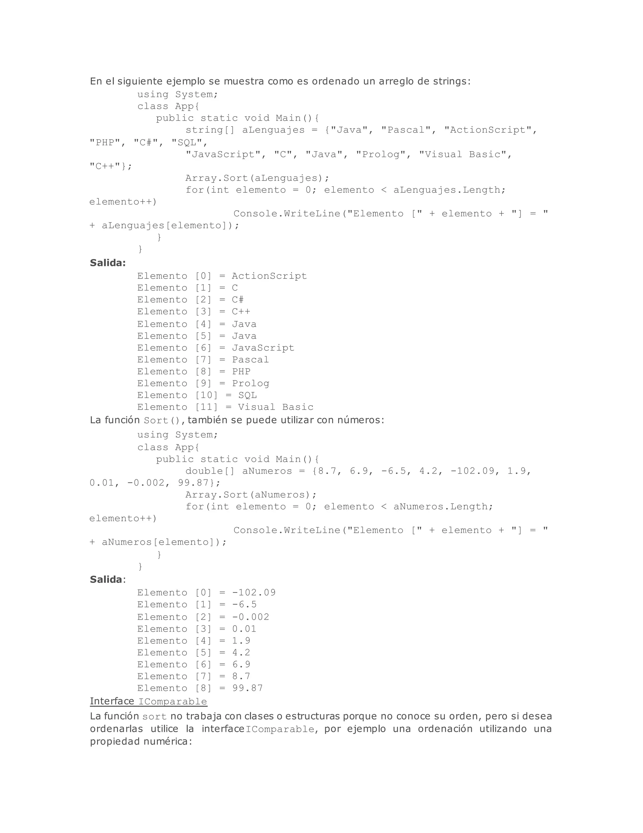 En el siguiente ejemplo se muestra como es ordenado un arreglo de strings: 
using System; 
class App{ 
public static void Main(){ 
string[] aLenguajes = {"Java", "Pascal", "ActionScript", 
"PHP", "C#", "SQL", 
"JavaScript", "C", "Java", "Prolog", "Visual Basic", 
"C++"}; 
Array.Sort(aLenguajes); 
for(int elemento = 0; elemento < aLenguajes.Length; 
elemento++) 
Console.WriteLine("Elemento [" + elemento + "] = " 
+ aLenguajes[elemento]); 
} 
} 
Salida: 
Elemento [0] = ActionScript 
Elemento [1] = C 
Elemento [2] = C# 
Elemento [3] = C++ 
Elemento [4] = Java 
Elemento [5] = Java 
Elemento [6] = JavaScript 
Elemento [7] = Pascal 
Elemento [8] = PHP 
Elemento [9] = Prolog 
Elemento [10] = SQL 
Elemento [11] = Visual Basic 
La función Sort(), también se puede utilizar con números: 
using System; 
class App{ 
public static void Main(){ 
double[] aNumeros = {8.7, 6.9, -6.5, 4.2, -102.09, 1.9, 
0.01, -0.002, 99.87}; 
Array.Sort(aNumeros); 
for(int elemento = 0; elemento < aNumeros.Length; 
elemento++) 
Console.WriteLine("Elemento [" + elemento + "] = " 
+ aNumeros[elemento]); 
} 
} 
Salida: 
Elemento [0] = -102.09 
Elemento [1] = -6.5 
Elemento [2] = -0.002 
Elemento [3] = 0.01 
Elemento [4] = 1.9 
Elemento [5] = 4.2 
Elemento [6] = 6.9 
Elemento [7] = 8.7 
Elemento [8] = 99.87 
Interface IComparable 
La función sort no trabaja con clases o estructuras porque no conoce su orden, pero si desea 
ordenarlas utilice la interfaceIComparable, por ejemplo una ordenación utilizando una 
propiedad numérica: 
 
