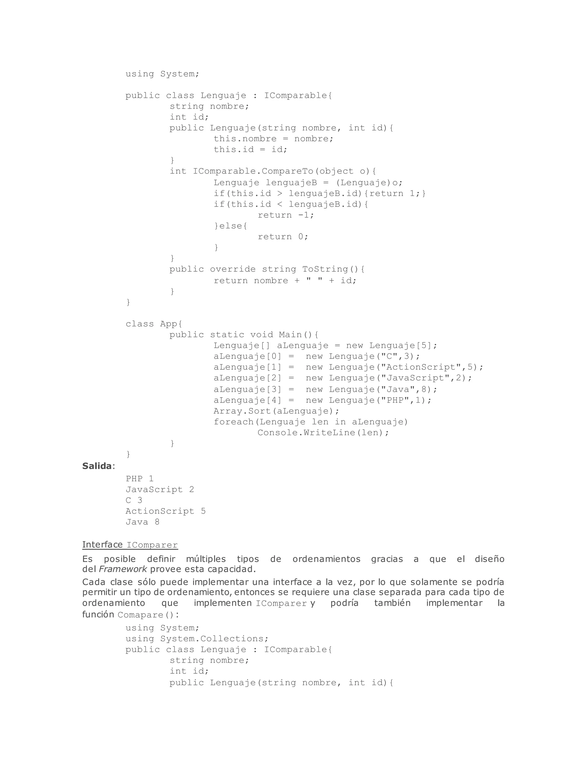 using System; 
public class Lenguaje : IComparable{ 
string nombre; 
int id; 
public Lenguaje(string nombre, int id){ 
this.nombre = nombre; 
this.id = id; 
} 
int IComparable.CompareTo(object o){ 
Lenguaje lenguajeB = (Lenguaje)o; 
if(this.id > lenguajeB.id){return 1;} 
if(this.id < lenguajeB.id){ 
return -1; 
}else{ 
return 0; 
} 
} 
public override string ToString(){ 
return nombre + " " + id; 
} 
} 
class App{ 
public static void Main(){ 
Lenguaje[] aLenguaje = new Lenguaje[5]; 
aLenguaje[0] = new Lenguaje("C",3); 
aLenguaje[1] = new Lenguaje("ActionScript",5); 
aLenguaje[2] = new Lenguaje("JavaScript",2); 
aLenguaje[3] = new Lenguaje("Java",8); 
aLenguaje[4] = new Lenguaje("PHP",1); 
Array.Sort(aLenguaje); 
foreach(Lenguaje len in aLenguaje) 
Console.WriteLine(len); 
} 
} 
Salida: 
PHP 1 
JavaScript 2 
C 3 
ActionScript 5 
Java 8 
Interface IComparer 
Es posible definir múltiples tipos de ordenamientos gracias a que el diseño 
del Framework provee esta capacidad. 
Cada clase sólo puede implementar una interface a la vez, por lo que solamente se podría 
permitir un tipo de ordenamiento, entonces se requiere una clase separada para cada tipo de 
ordenamiento que implementen IComparer y podría también implementar la 
función Comapare(): 
using System; 
using System.Collections; 
public class Lenguaje : IComparable{ 
string nombre; 
int id; 
public Lenguaje(string nombre, int id){ 
 