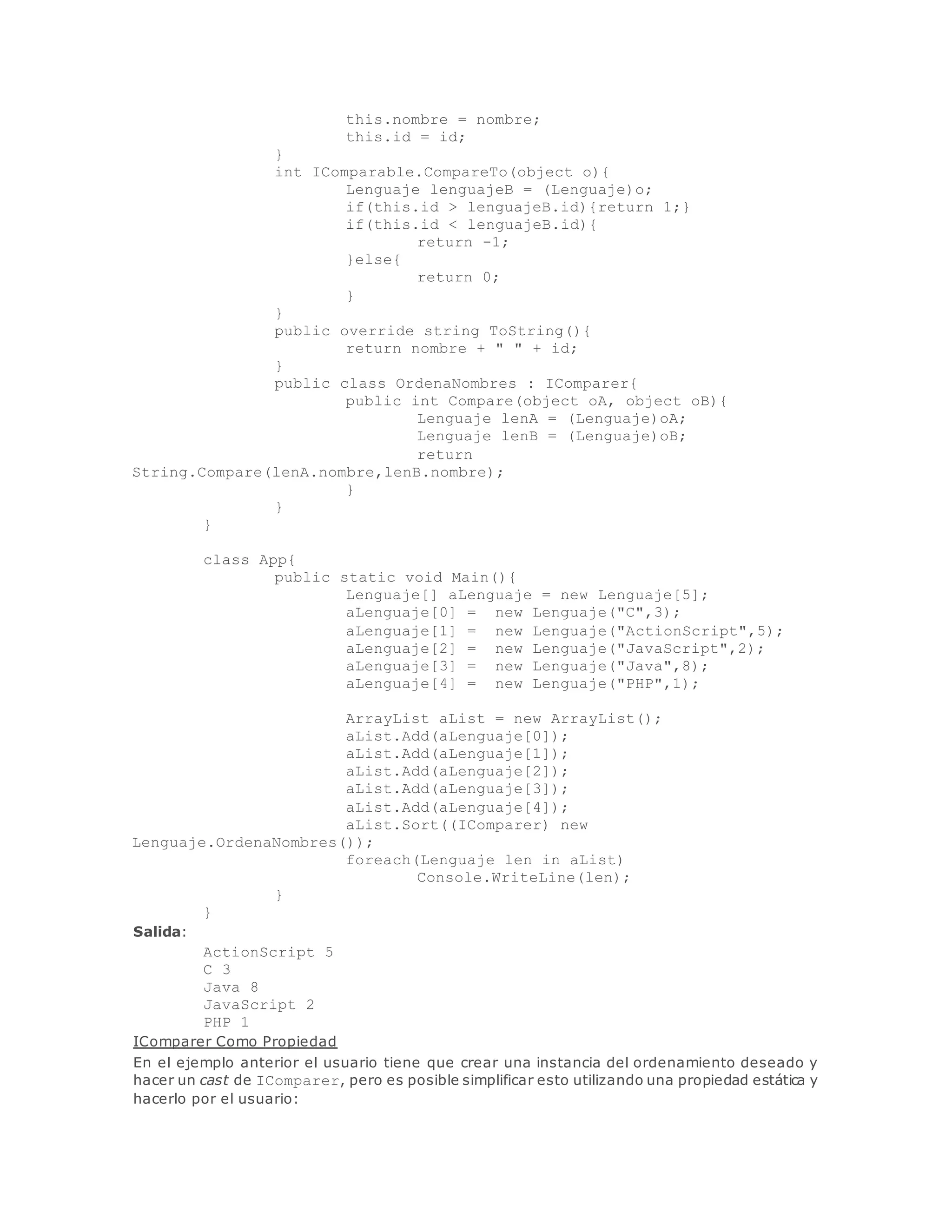 this.nombre = nombre; 
this.id = id; 
} 
int IComparable.CompareTo(object o){ 
Lenguaje lenguajeB = (Lenguaje)o; 
if(this.id > lenguajeB.id){return 1;} 
if(this.id < lenguajeB.id){ 
return -1; 
}else{ 
return 0; 
} 
} 
public override string ToString(){ 
return nombre + " " + id; 
} 
public class OrdenaNombres : IComparer{ 
public int Compare(object oA, object oB){ 
Lenguaje lenA = (Lenguaje)oA; 
Lenguaje lenB = (Lenguaje)oB; 
return 
String.Compare(lenA.nombre,lenB.nombre); 
} 
} 
} 
class App{ 
public static void Main(){ 
Lenguaje[] aLenguaje = new Lenguaje[5]; 
aLenguaje[0] = new Lenguaje("C",3); 
aLenguaje[1] = new Lenguaje("ActionScript",5); 
aLenguaje[2] = new Lenguaje("JavaScript",2); 
aLenguaje[3] = new Lenguaje("Java",8); 
aLenguaje[4] = new Lenguaje("PHP",1); 
ArrayList aList = new ArrayList(); 
aList.Add(aLenguaje[0]); 
aList.Add(aLenguaje[1]); 
aList.Add(aLenguaje[2]); 
aList.Add(aLenguaje[3]); 
aList.Add(aLenguaje[4]); 
aList.Sort((IComparer) new 
Lenguaje.OrdenaNombres()); 
foreach(Lenguaje len in aList) 
Console.WriteLine(len); 
} 
} 
Salida: 
ActionScript 5 
C 3 
Java 8 
JavaScript 2 
PHP 1 
IComparer Como Propiedad 
En el ejemplo anterior el usuario tiene que crear una instancia del ordenamiento deseado y 
hacer un cast de IComparer, pero es posible simplificar esto utilizando una propiedad estática y 
hacerlo por el usuario: 
 