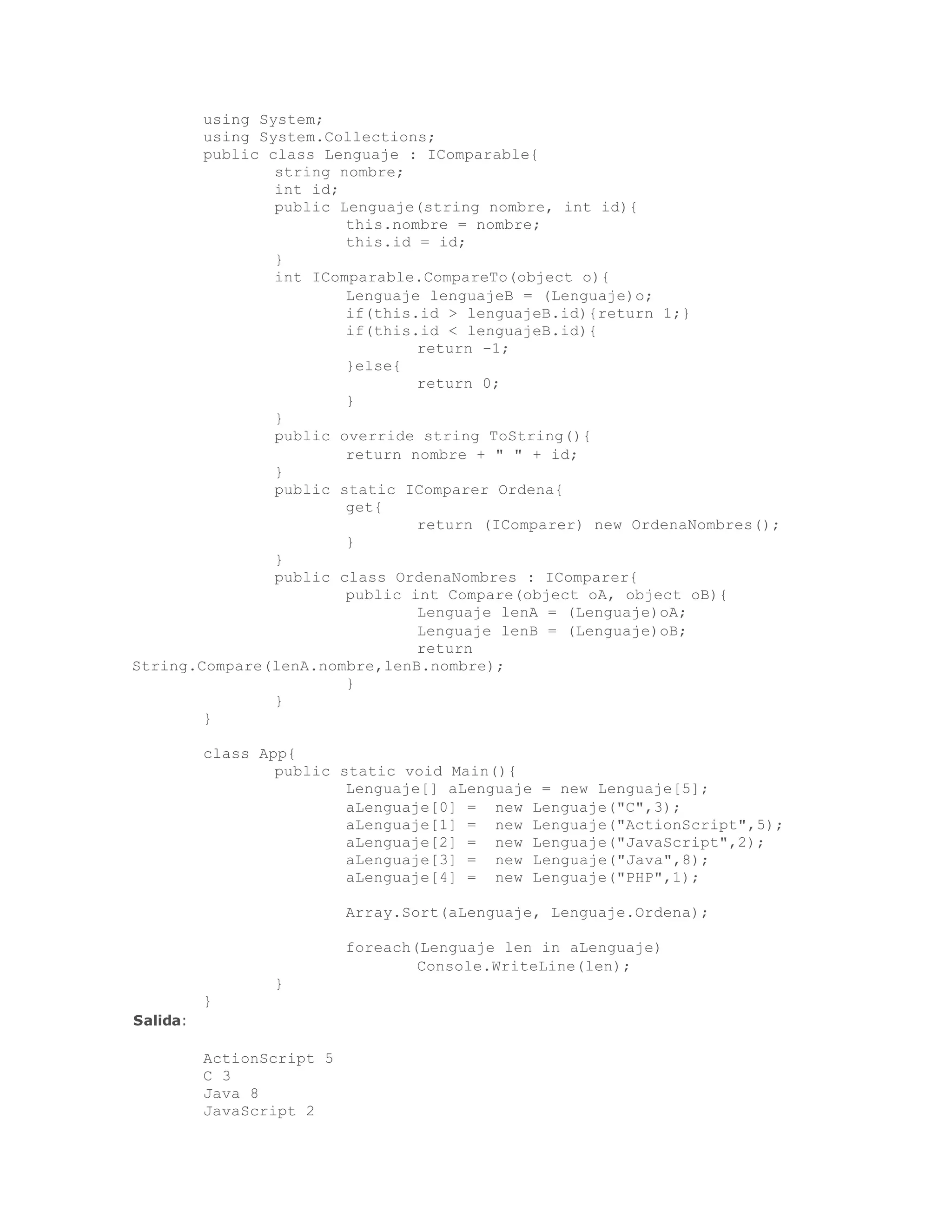 using System; 
using System.Collections; 
public class Lenguaje : IComparable{ 
string nombre; 
int id; 
public Lenguaje(string nombre, int id){ 
this.nombre = nombre; 
this.id = id; 
} 
int IComparable.CompareTo(object o){ 
Lenguaje lenguajeB = (Lenguaje)o; 
if(this.id > lenguajeB.id){return 1;} 
if(this.id < lenguajeB.id){ 
return -1; 
}else{ 
return 0; 
} 
} 
public override string ToString(){ 
return nombre + " " + id; 
} 
public static IComparer Ordena{ 
get{ 
return (IComparer) new OrdenaNombres(); 
} 
} 
public class OrdenaNombres : IComparer{ 
public int Compare(object oA, object oB){ 
Lenguaje lenA = (Lenguaje)oA; 
Lenguaje lenB = (Lenguaje)oB; 
return 
String.Compare(lenA.nombre,lenB.nombre); 
} 
} 
} 
class App{ 
public static void Main(){ 
Lenguaje[] aLenguaje = new Lenguaje[5]; 
aLenguaje[0] = new Lenguaje("C",3); 
aLenguaje[1] = new Lenguaje("ActionScript",5); 
aLenguaje[2] = new Lenguaje("JavaScript",2); 
aLenguaje[3] = new Lenguaje("Java",8); 
aLenguaje[4] = new Lenguaje("PHP",1); 
Array.Sort(aLenguaje, Lenguaje.Ordena); 
foreach(Lenguaje len in aLenguaje) 
Console.WriteLine(len); 
} 
} 
Salida: 
ActionScript 5 
C 3 
Java 8 
JavaScript 2 
 
