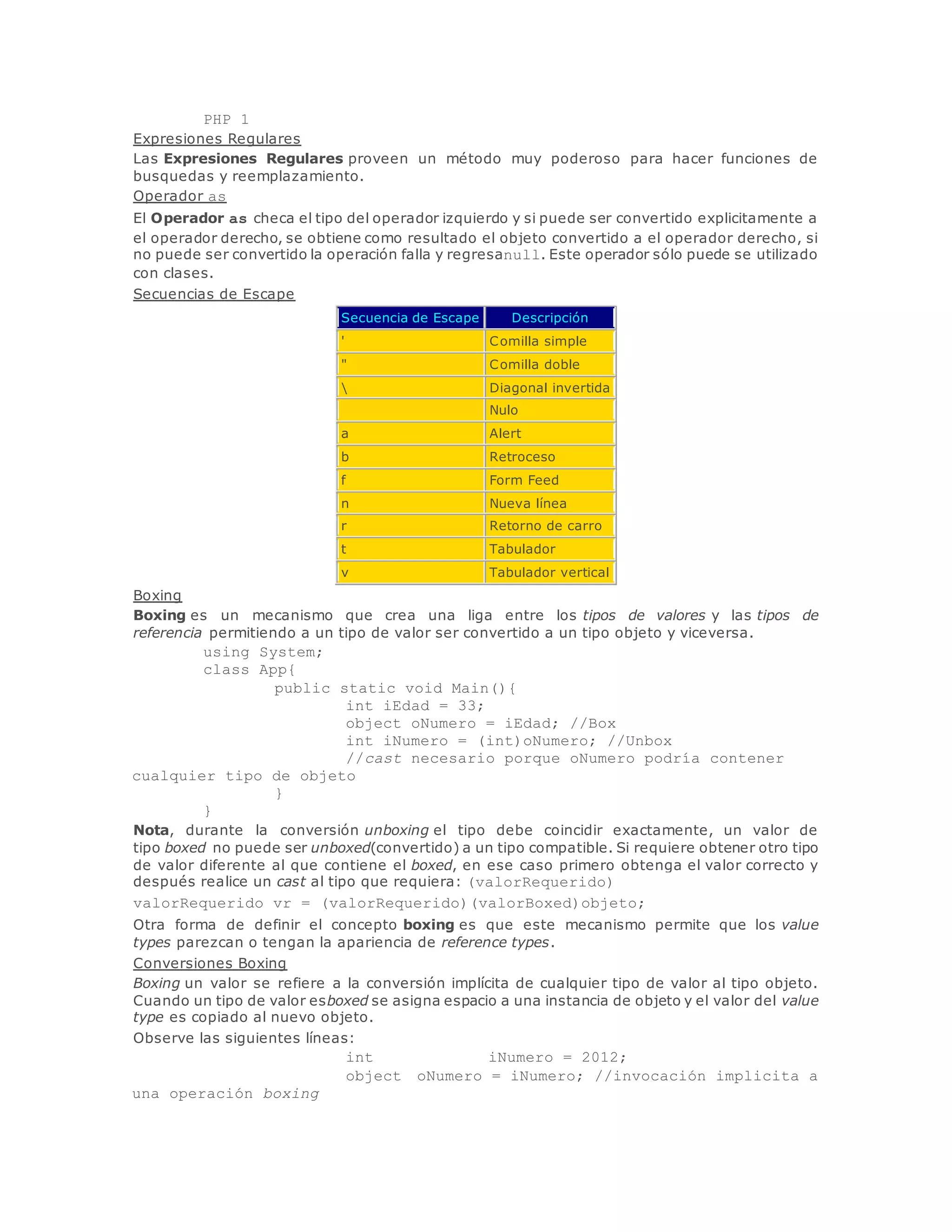 PHP 1 
Expresiones Regulares 
Las Expresiones Regulares proveen un método muy poderoso para hacer funciones de 
busquedas y reemplazamiento. 
Operador as 
El Operador as checa el tipo del operador izquierdo y si puede ser convertido explicitamente a 
el operador derecho, se obtiene como resultado el objeto convertido a el operador derecho, si 
no puede ser convertido la operación falla y regresanull. Este operador sólo puede se utilizado 
con clases. 
Secuencias de Escape 
Secuencia de Escape Descripción 
' Comilla simple 
" Comilla doble 
 Diagonal invertida 
Nulo 
a Alert 
b Retroceso 
f Form Feed 
n Nueva línea 
r Retorno de carro 
t Tabulador 
v Tabulador vertical 
Boxing 
Boxing es un mecanismo que crea una liga entre los tipos de valores y las tipos de 
referencia permitiendo a un tipo de valor ser convertido a un tipo objeto y viceversa. 
using System; 
class App{ 
public static void Main(){ 
int iEdad = 33; 
object oNumero = iEdad; //Box 
int iNumero = (int)oNumero; //Unbox 
//cast necesario porque oNumero podría contener 
cualquier tipo de objeto 
} 
} 
Nota, durante la conversión unboxing el tipo debe coincidir exactamente, un valor de 
tipo boxed no puede ser unboxed(convertido) a un tipo compatible. Si requiere obtener otro tipo 
de valor diferente al que contiene el boxed, en ese caso primero obtenga el valor correcto y 
después realice un cast al tipo que requiera: (valorRequerido) 
valorRequerido vr = (valorRequerido)(valorBoxed)objeto; 
Otra forma de definir el concepto boxing es que este mecanismo permite que los value 
types parezcan o tengan la apariencia de reference types. 
Conversiones Boxing 
Boxing un valor se refiere a la conversión implícita de cualquier tipo de valor al tipo objeto. 
Cuando un tipo de valor esboxed se asigna espacio a una instancia de objeto y el valor del value 
type es copiado al nuevo objeto. 
Observe las siguientes líneas: 
int iNumero = 2012; 
object oNumero = iNumero; //invocación implicita a 
una operación boxing 
 