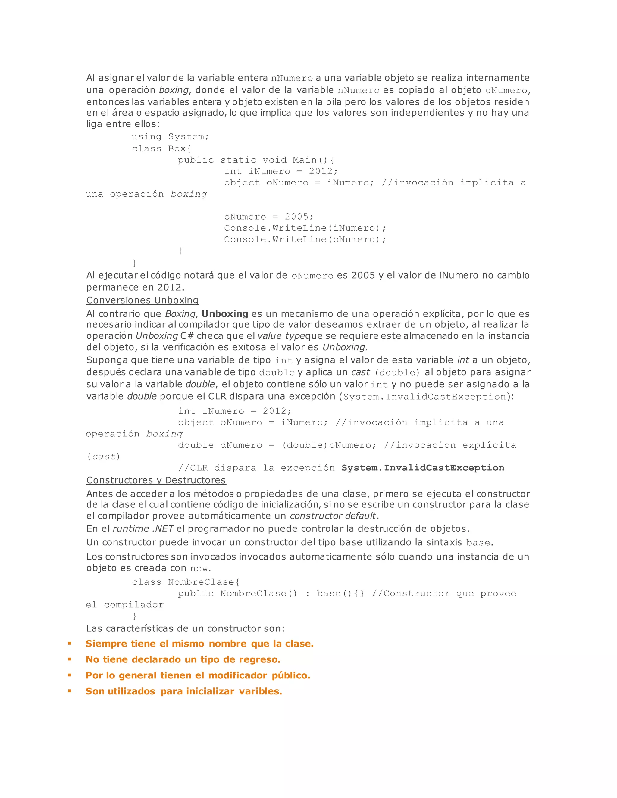 Al asignar el valor de la variable entera nNumero a una variable objeto se realiza internamente 
una operación boxing, donde el valor de la variable nNumero es copiado al objeto oNumero, 
entonces las variables entera y objeto existen en la pila pero los valores de los objetos residen 
en el área o espacio asignado, lo que implica que los valores son independientes y no hay una 
liga entre ellos: 
using System; 
class Box{ 
public static void Main(){ 
int iNumero = 2012; 
object oNumero = iNumero; //invocación implicita a 
una operación boxing 
oNumero = 2005; 
Console.WriteLine(iNumero); 
Console.WriteLine(oNumero); 
} 
} 
Al ejecutar el código notará que el valor de oNumero es 2005 y el valor de iNumero no cambio 
permanece en 2012. 
Conversiones Unboxing 
Al contrario que Boxing, Unboxing es un mecanismo de una operación explícita, por lo que es 
necesario indicar al compilador que tipo de valor deseamos extraer de un objeto, al realizar la 
operación Unboxing C# checa que el value typeque se requiere este almacenado en la instancia 
del objeto, si la verificación es exitosa el valor es Unboxing. 
Suponga que tiene una variable de tipo int y asigna el valor de esta variable int a un objeto, 
después declara una variable de tipo double y aplica un cast (double) al objeto para asignar 
su valor a la variable double, el objeto contiene sólo un valor int y no puede ser asignado a la 
variable double porque el CLR dispara una excepción (System.InvalidCastException): 
int iNumero = 2012; 
object oNumero = iNumero; //invocación implicita a una 
operación boxing 
double dNumero = (double)oNumero; //invocacion explícita 
(cast) 
//CLR dispara la excepción System.InvalidCastException 
Constructores y Destructores 
Antes de acceder a los métodos o propiedades de una clase, primero se ejecuta el constructor 
de la clase el cual contiene código de inicialización, si no se escribe un constructor para la clase 
el compilador provee automáticamente un constructor default. 
En el runtime .NET el programador no puede controlar la destrucción de objetos. 
Un constructor puede invocar un constructor del tipo base utilizando la sintaxis base. 
Los constructores son invocados invocados automaticamente sólo cuando una instancia de un 
objeto es creada con new. 
class NombreClase{ 
public NombreClase() : base(){} //Constructor que provee 
el compilador 
} 
Las características de un constructor son: 
 Siempre tiene el mismo nombre que la clase. 
 No tiene declarado un tipo de regreso. 
 Por lo general tienen el modificador público. 
 Son utilizados para inicializar varibles. 
 