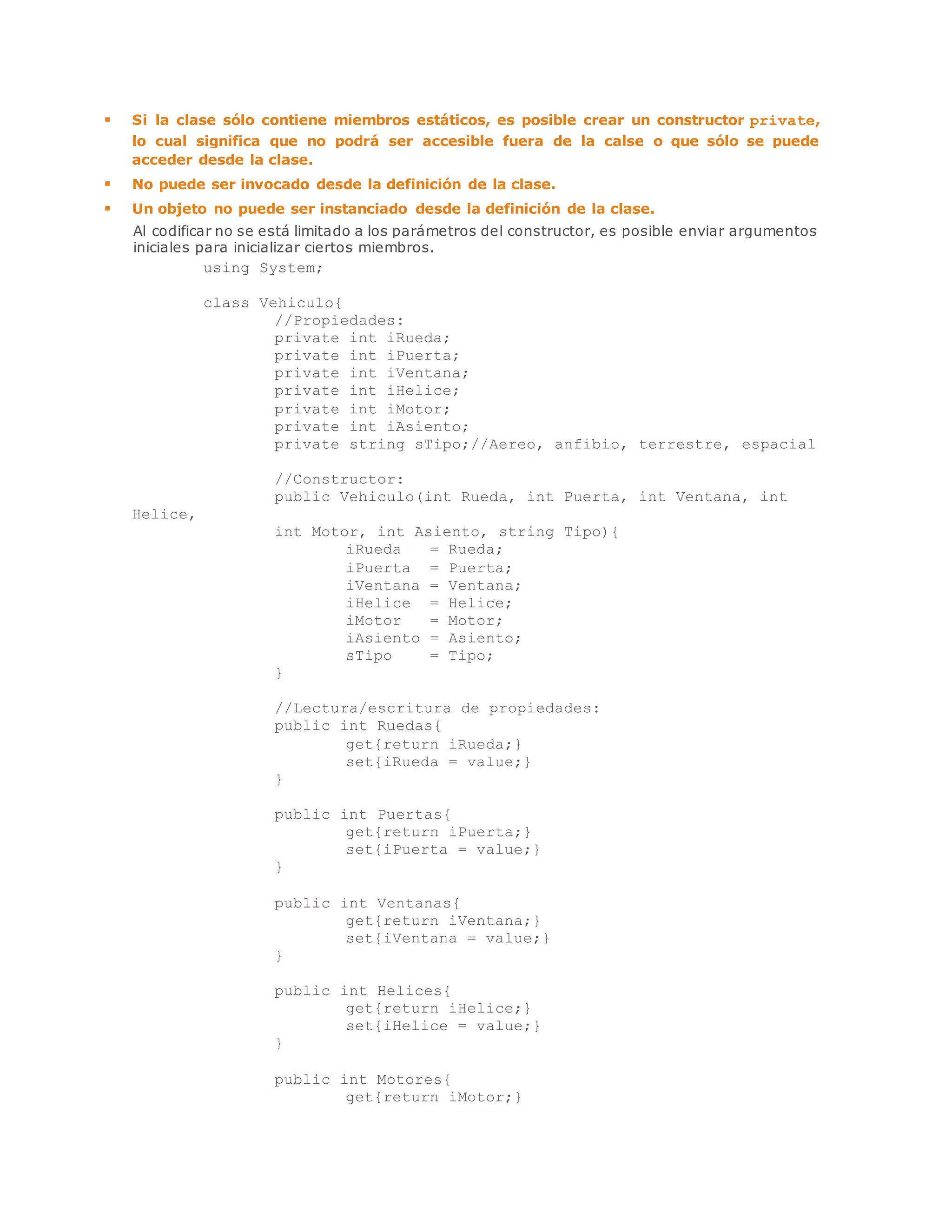  Si la clase sólo contiene miembros estáticos, es posible crear un constructor private, 
lo cual significa que no podrá ser accesible fuera de la calse o que sólo se puede 
acceder desde la clase. 
 No puede ser invocado desde la definición de la clase. 
 Un objeto no puede ser instanciado desde la definición de la clase. 
Al codificar no se está limitado a los parámetros del constructor, es posible enviar argumentos 
iniciales para inicializar ciertos miembros. 
using System; 
class Vehiculo{ 
//Propiedades: 
private int iRueda; 
private int iPuerta; 
private int iVentana; 
private int iHelice; 
private int iMotor; 
private int iAsiento; 
private string sTipo;//Aereo, anfibio, terrestre, espacial 
//Constructor: 
public Vehiculo(int Rueda, int Puerta, int Ventana, int 
Helice, _ 
int Motor, int Asiento, string Tipo){ 
iRueda = Rueda; 
iPuerta = Puerta; 
iVentana = Ventana; 
iHelice = Helice; 
iMotor = Motor; 
iAsiento = Asiento; 
sTipo = Tipo; 
} 
//Lectura/escritura de propiedades: 
public int Ruedas{ 
get{return iRueda;} 
set{iRueda = value;} 
} 
public int Puertas{ 
get{return iPuerta;} 
set{iPuerta = value;} 
} 
public int Ventanas{ 
get{return iVentana;} 
set{iVentana = value;} 
} 
public int Helices{ 
get{return iHelice;} 
set{iHelice = value;} 
} 
public int Motores{ 
get{return iMotor;} 
 