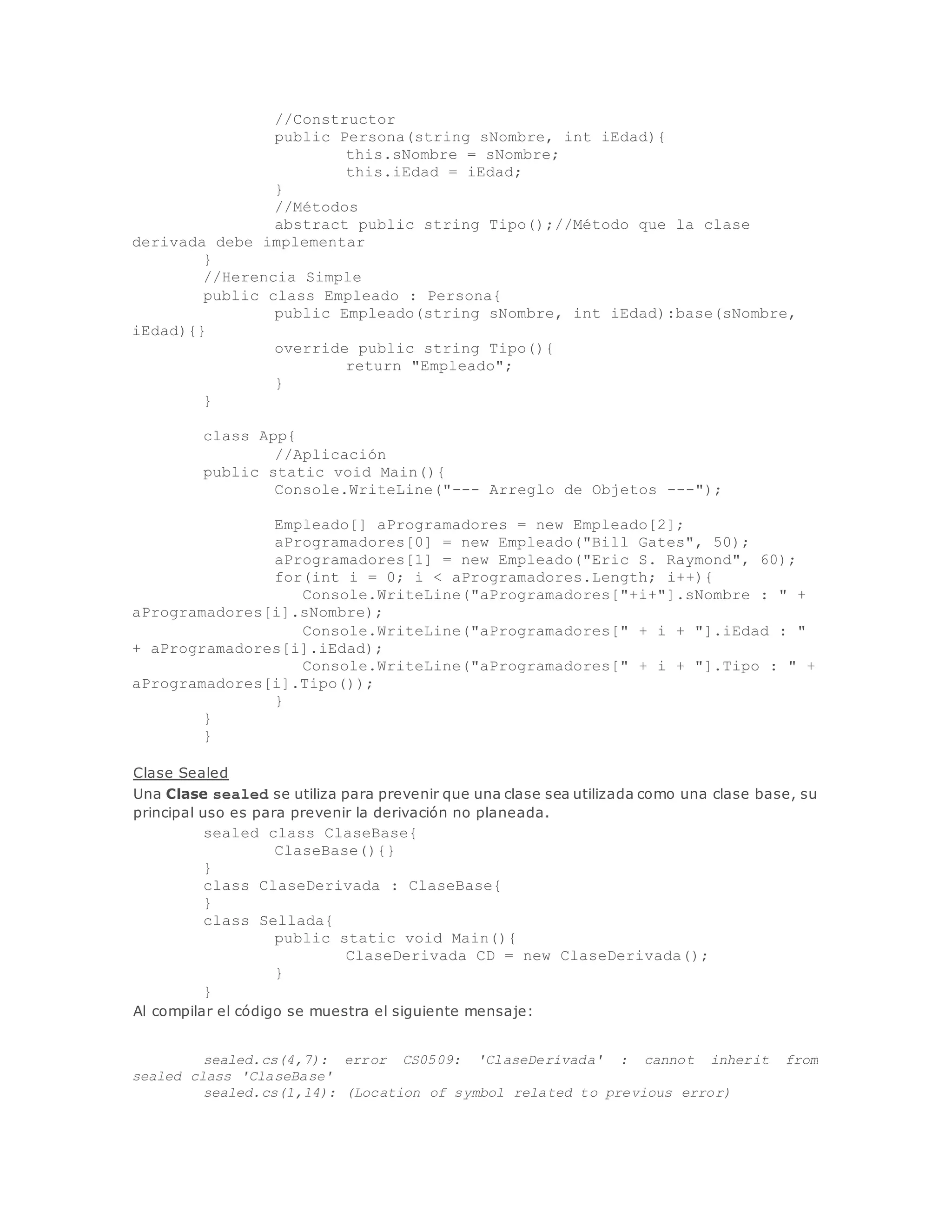 //Constructor 
public Persona(string sNombre, int iEdad){ 
this.sNombre = sNombre; 
this.iEdad = iEdad; 
} 
//Métodos 
abstract public string Tipo();//Método que la clase 
derivada debe implementar 
} 
//Herencia Simple 
public class Empleado : Persona{ 
public Empleado(string sNombre, int iEdad):base(sNombre, 
iEdad){} 
override public string Tipo(){ 
return "Empleado"; 
} 
} 
class App{ 
//Aplicación 
public static void Main(){ 
Console.WriteLine("--- Arreglo de Objetos ---"); 
Empleado[] aProgramadores = new Empleado[2]; 
aProgramadores[0] = new Empleado("Bill Gates", 50); 
aProgramadores[1] = new Empleado("Eric S. Raymond", 60); 
for(int i = 0; i < aProgramadores.Length; i++){ 
Console.WriteLine("aProgramadores["+i+"].sNombre : " + 
aProgramadores[i].sNombre); 
Console.WriteLine("aProgramadores[" + i + "].iEdad : " 
+ aProgramadores[i].iEdad); 
Console.WriteLine("aProgramadores[" + i + "].Tipo : " + 
aProgramadores[i].Tipo()); 
} 
} 
} 
Clase Sealed 
Una Clase sealed se utiliza para prevenir que una clase sea utilizada como una clase base, su 
principal uso es para prevenir la derivación no planeada. 
sealed class ClaseBase{ 
ClaseBase(){} 
} 
class ClaseDerivada : ClaseBase{ 
} 
class Sellada{ 
public static void Main(){ 
ClaseDerivada CD = new ClaseDerivada(); 
} 
} 
Al compilar el código se muestra el siguiente mensaje: 
sealed.cs(4,7): error CS0509: 'ClaseDerivada' : cannot inherit from 
sealed class 'ClaseBase' 
sealed.cs(1,14): (Location of symbol related to previous error) 
 