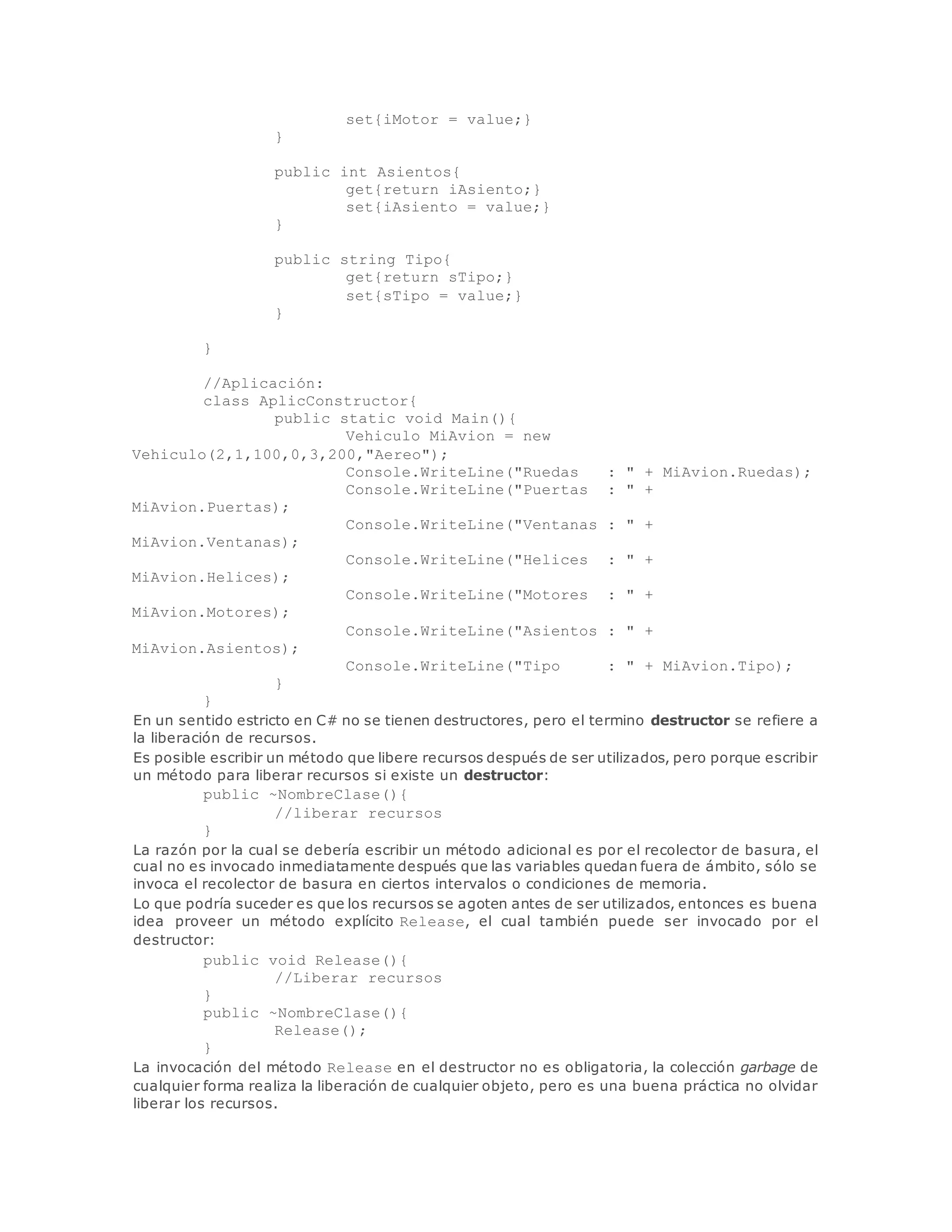 set{iMotor = value;} 
} 
public int Asientos{ 
get{return iAsiento;} 
set{iAsiento = value;} 
} 
public string Tipo{ 
get{return sTipo;} 
set{sTipo = value;} 
} 
} 
//Aplicación: 
class AplicConstructor{ 
public static void Main(){ 
Vehiculo MiAvion = new 
Vehiculo(2,1,100,0,3,200,"Aereo"); 
Console.WriteLine("Ruedas : " + MiAvion.Ruedas); 
Console.WriteLine("Puertas : " + 
MiAvion.Puertas); 
Console.WriteLine("Ventanas : " + 
MiAvion.Ventanas); 
Console.WriteLine("Helices : " + 
MiAvion.Helices); 
Console.WriteLine("Motores : " + 
MiAvion.Motores); 
Console.WriteLine("Asientos : " + 
MiAvion.Asientos); 
Console.WriteLine("Tipo : " + MiAvion.Tipo); 
} 
} 
En un sentido estricto en C# no se tienen destructores, pero el termino destructor se refiere a 
la liberación de recursos. 
Es posible escribir un método que libere recursos después de ser utilizados, pero porque escribir 
un método para liberar recursos si existe un destructor: 
public ~NombreClase(){ 
//liberar recursos 
} 
La razón por la cual se debería escribir un método adicional es por el recolector de basura, el 
cual no es invocado inmediatamente después que las variables quedan fuera de ámbito, sólo se 
invoca el recolector de basura en ciertos intervalos o condiciones de memoria. 
Lo que podría suceder es que los recursos se agoten antes de ser utilizados, entonces es buena 
idea proveer un método explícito Release, el cual también puede ser invocado por el 
destructor: 
public void Release(){ 
//Liberar recursos 
} 
public ~NombreClase(){ 
Release(); 
} 
La invocación del método Release en el destructor no es obligatoria, la colección garbage de 
cualquier forma realiza la liberación de cualquier objeto, pero es una buena práctica no olvidar 
liberar los recursos. 
 
