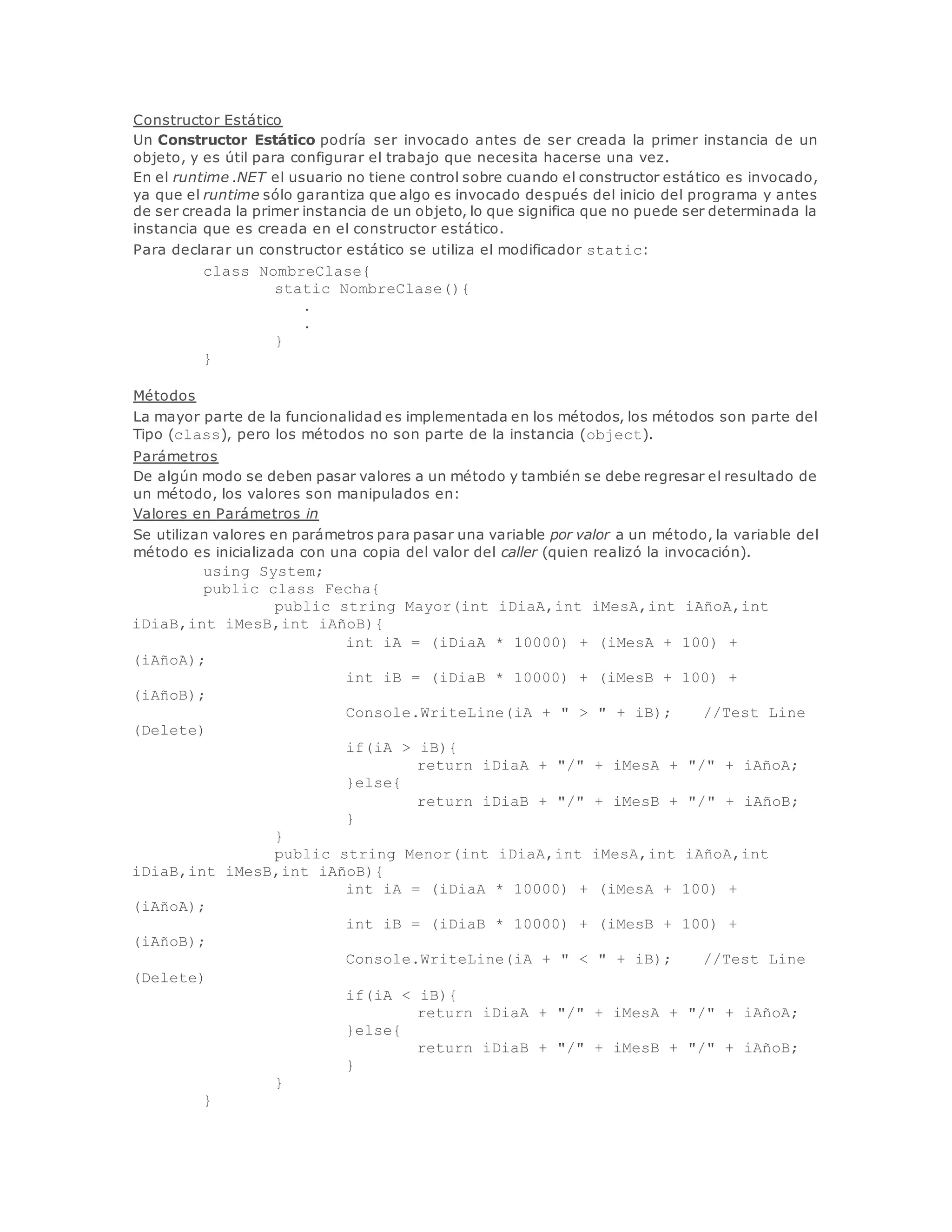 Constructor Estático 
Un Constructor Estático podría ser invocado antes de ser creada la primer instancia de un 
objeto, y es útil para configurar el trabajo que necesita hacerse una vez. 
En el runtime .NET el usuario no tiene control sobre cuando el constructor estático es invocado, 
ya que el runtime sólo garantiza que algo es invocado después del inicio del programa y antes 
de ser creada la primer instancia de un objeto, lo que significa que no puede ser determinada la 
instancia que es creada en el constructor estático. 
Para declarar un constructor estático se utiliza el modificador static: 
class NombreClase{ 
static NombreClase(){ 
. 
. 
} 
} 
Métodos 
La mayor parte de la funcionalidad es implementada en los métodos, los métodos son parte del 
Tipo (class), pero los métodos no son parte de la instancia (object). 
Parámetros 
De algún modo se deben pasar valores a un método y también se debe regresar el resultado de 
un método, los valores son manipulados en: 
Valores en Parámetros in 
Se utilizan valores en parámetros para pasar una variable por valor a un método, la variable del 
método es inicializada con una copia del valor del caller (quien realizó la invocación). 
using System; 
public class Fecha{ 
public string Mayor(int iDiaA,int iMesA,int iAñoA,int 
iDiaB,int iMesB,int iAñoB){ 
int iA = (iDiaA * 10000) + (iMesA + 100) + 
(iAñoA); 
int iB = (iDiaB * 10000) + (iMesB + 100) + 
(iAñoB); 
Console.WriteLine(iA + " > " + iB); //Test Line 
(Delete) 
if(iA > iB){ 
return iDiaA + "/" + iMesA + "/" + iAñoA; 
}else{ 
return iDiaB + "/" + iMesB + "/" + iAñoB; 
} 
} 
public string Menor(int iDiaA,int iMesA,int iAñoA,int 
iDiaB,int iMesB,int iAñoB){ 
int iA = (iDiaA * 10000) + (iMesA + 100) + 
(iAñoA); 
int iB = (iDiaB * 10000) + (iMesB + 100) + 
(iAñoB); 
Console.WriteLine(iA + " < " + iB); //Test Line 
(Delete) 
if(iA < iB){ 
return iDiaA + "/" + iMesA + "/" + iAñoA; 
}else{ 
return iDiaB + "/" + iMesB + "/" + iAñoB; 
} 
} 
} 
 