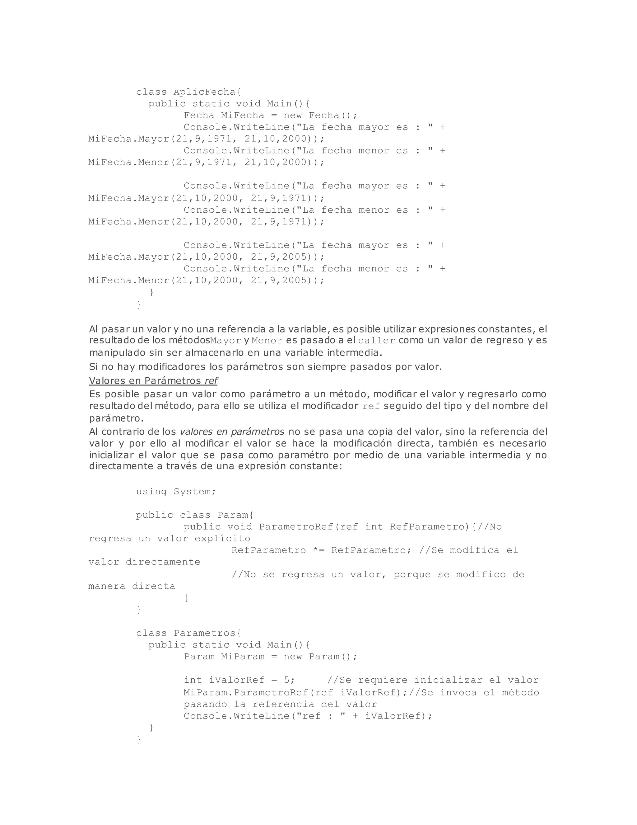 class AplicFecha{ 
public static void Main(){ 
Fecha MiFecha = new Fecha(); 
Console.WriteLine("La fecha mayor es : " + 
MiFecha.Mayor(21,9,1971, 21,10,2000)); 
Console.WriteLine("La fecha menor es : " + 
MiFecha.Menor(21,9,1971, 21,10,2000)); 
Console.WriteLine("La fecha mayor es : " + 
MiFecha.Mayor(21,10,2000, 21,9,1971)); 
Console.WriteLine("La fecha menor es : " + 
MiFecha.Menor(21,10,2000, 21,9,1971)); 
Console.WriteLine("La fecha mayor es : " + 
MiFecha.Mayor(21,10,2000, 21,9,2005)); 
Console.WriteLine("La fecha menor es : " + 
MiFecha.Menor(21,10,2000, 21,9,2005)); 
} 
} 
Al pasar un valor y no una referencia a la variable, es posible utilizar expresiones constantes, el 
resultado de los métodosMayor y Menor es pasado a el caller como un valor de regreso y es 
manipulado sin ser almacenarlo en una variable intermedia. 
Si no hay modificadores los parámetros son siempre pasados por valor. 
Valores en Parámetros ref 
Es posible pasar un valor como parámetro a un método, modificar el valor y regresarlo como 
resultado del método, para ello se utiliza el modificador ref seguido del tipo y del nombre del 
parámetro. 
Al contrario de los valores en parámetros no se pasa una copia del valor, sino la referencia del 
valor y por ello al modificar el valor se hace la modificación directa, también es necesario 
inicializar el valor que se pasa como paramétro por medio de una variable intermedia y no 
directamente a través de una expresión constante: 
using System; 
public class Param{ 
public void ParametroRef(ref int RefParametro){//No 
regresa un valor explícito 
RefParametro *= RefParametro; //Se modifica el 
valor directamente 
//No se regresa un valor, porque se modifico de 
manera directa 
} 
} 
class Parametros{ 
public static void Main(){ 
Param MiParam = new Param(); 
int iValorRef = 5; //Se requiere inicializar el valor 
MiParam.ParametroRef(ref iValorRef);//Se invoca el método 
pasando la referencia del valor 
Console.WriteLine("ref : " + iValorRef); 
} 
} 
 