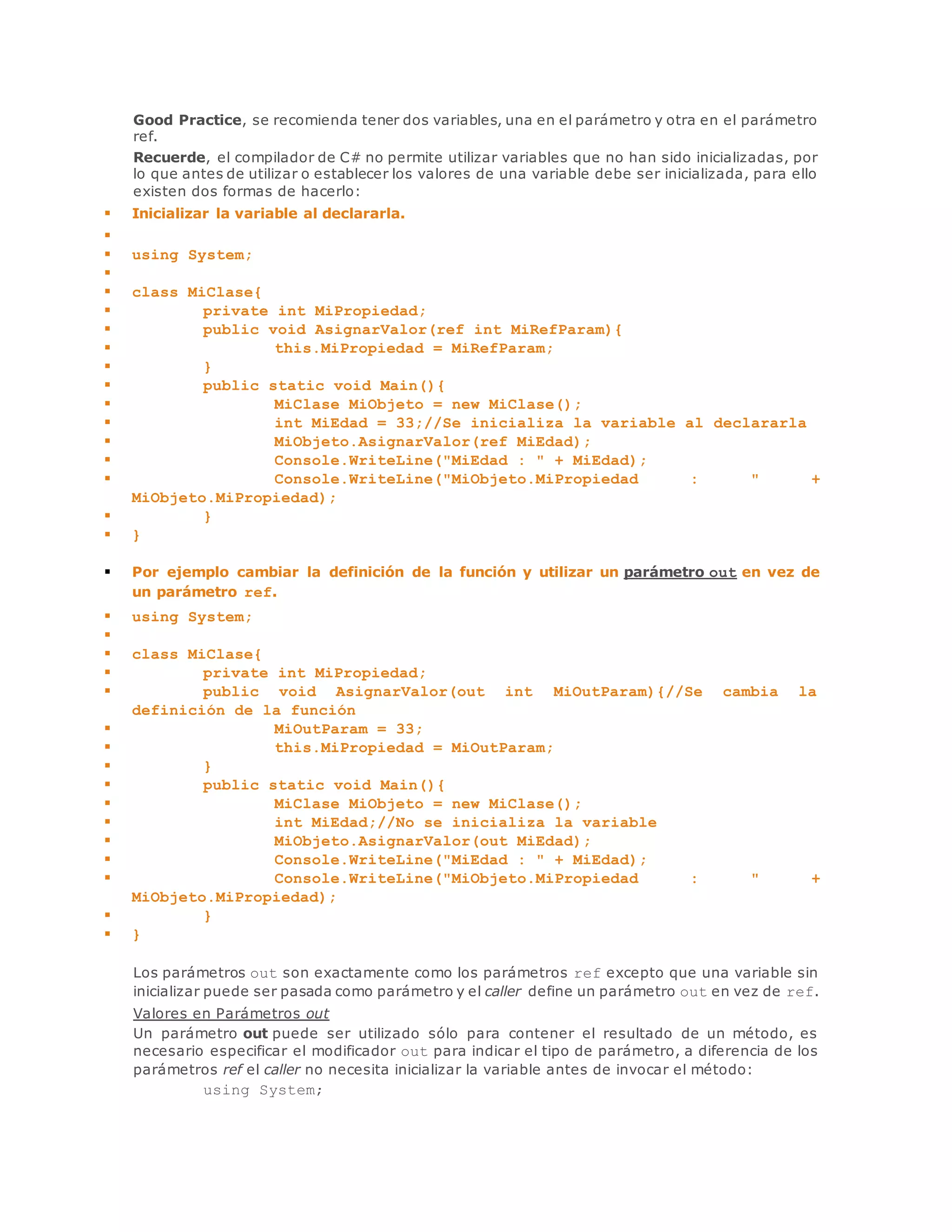 Good Practice, se recomienda tener dos variables, una en el parámetro y otra en el parámetro 
ref. 
Recuerde, el compilador de C# no permite utilizar variables que no han sido inicializadas, por 
lo que antes de utilizar o establecer los valores de una variable debe ser inicializada, para ello 
existen dos formas de hacerlo: 
 Inicializar la variable al declararla. 
 
 using System; 
 
 class MiClase{ 
 private int MiPropiedad; 
 public void AsignarValor(ref int MiRefParam){ 
 this.MiPropiedad = MiRefParam; 
 } 
 public static void Main(){ 
 MiClase MiObjeto = new MiClase(); 
 int MiEdad = 33;//Se inicializa la variable al declararla 
 MiObjeto.AsignarValor(ref MiEdad); 
 Console.WriteLine("MiEdad : " + MiEdad); 
 Console.WriteLine("MiObjeto.MiPropiedad : " + 
MiObjeto.MiPropiedad); 
 } 
 } 
 Por ejemplo cambiar la definición de la función y utilizar un parámetro out en vez de 
un parámetro ref. 
 using System; 
 
 class MiClase{ 
 private int MiPropiedad; 
 public void AsignarValor(out int MiOutParam){//Se cambia la 
definición de la función 
 MiOutParam = 33; 
 this.MiPropiedad = MiOutParam; 
 } 
 public static void Main(){ 
 MiClase MiObjeto = new MiClase(); 
 int MiEdad;//No se inicializa la variable 
 MiObjeto.AsignarValor(out MiEdad); 
 Console.WriteLine("MiEdad : " + MiEdad); 
 Console.WriteLine("MiObjeto.MiPropiedad : " + 
MiObjeto.MiPropiedad); 
 } 
 } 
Los parámetros out son exactamente como los parámetros ref excepto que una variable sin 
inicializar puede ser pasada como parámetro y el caller define un parámetro out en vez de ref. 
Valores en Parámetros out 
Un parámetro out puede ser utilizado sólo para contener el resultado de un método, es 
necesario especificar el modificador out para indicar el tipo de parámetro, a diferencia de los 
parámetros ref el caller no necesita inicializar la variable antes de invocar el método: 
using System; 
 