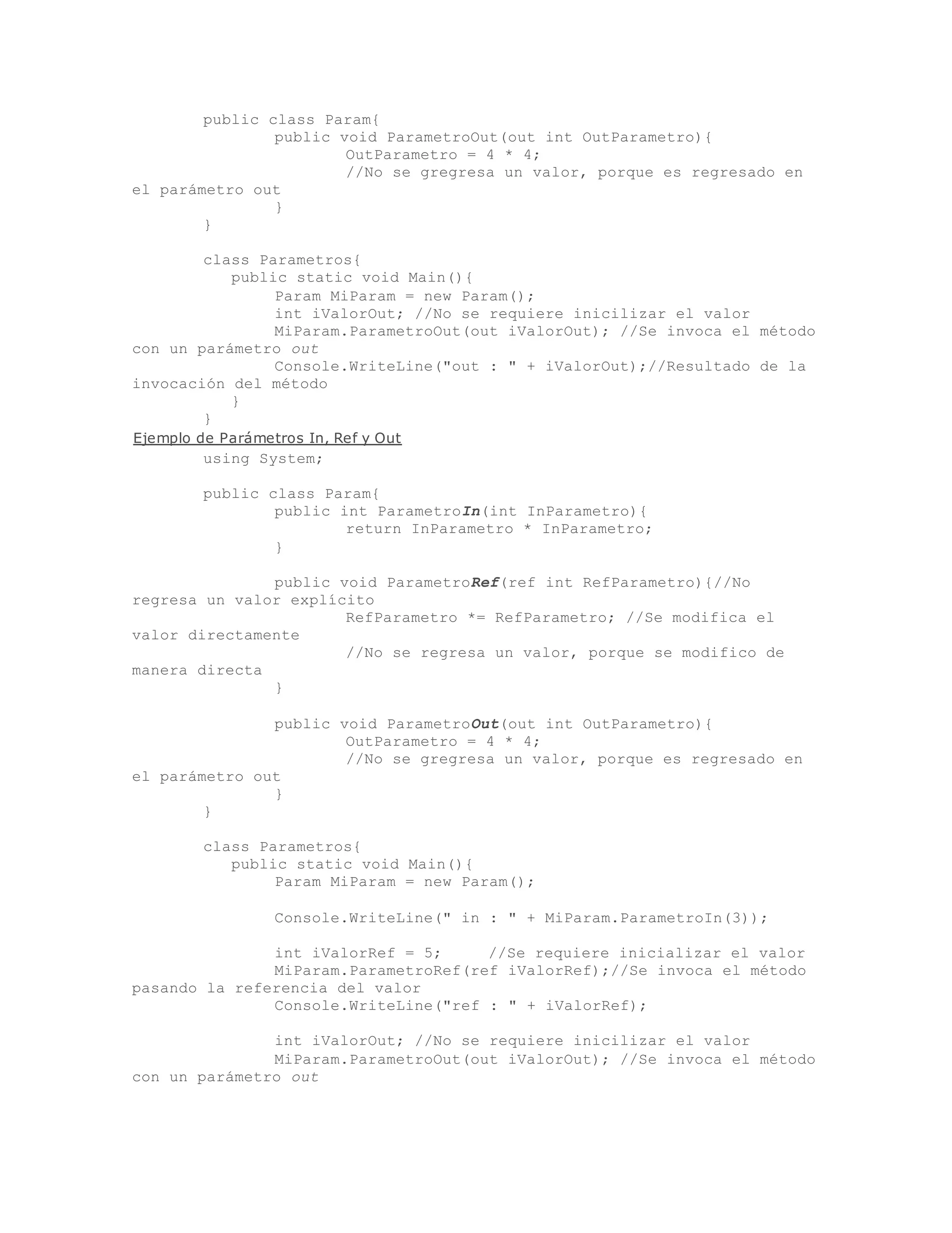 public class Param{ 
public void ParametroOut(out int OutParametro){ 
OutParametro = 4 * 4; 
//No se gregresa un valor, porque es regresado en 
el parámetro out 
} 
} 
class Parametros{ 
public static void Main(){ 
Param MiParam = new Param(); 
int iValorOut; //No se requiere inicilizar el valor 
MiParam.ParametroOut(out iValorOut); //Se invoca el método 
con un parámetro out 
Console.WriteLine("out : " + iValorOut);//Resultado de la 
invocación del método 
} 
} 
Ejemplo de Parámetros In, Ref y Out 
using System; 
public class Param{ 
public int ParametroIn(int InParametro){ 
return InParametro * InParametro; 
} 
public void ParametroRef(ref int RefParametro){//No 
regresa un valor explícito 
RefParametro *= RefParametro; //Se modifica el 
valor directamente 
//No se regresa un valor, porque se modifico de 
manera directa 
} 
public void ParametroOut(out int OutParametro){ 
OutParametro = 4 * 4; 
//No se gregresa un valor, porque es regresado en 
el parámetro out 
} 
} 
class Parametros{ 
public static void Main(){ 
Param MiParam = new Param(); 
Console.WriteLine(" in : " + MiParam.ParametroIn(3)); 
int iValorRef = 5; //Se requiere inicializar el valor 
MiParam.ParametroRef(ref iValorRef);//Se invoca el método 
pasando la referencia del valor 
Console.WriteLine("ref : " + iValorRef); 
int iValorOut; //No se requiere inicilizar el valor 
MiParam.ParametroOut(out iValorOut); //Se invoca el método 
con un parámetro out 
 