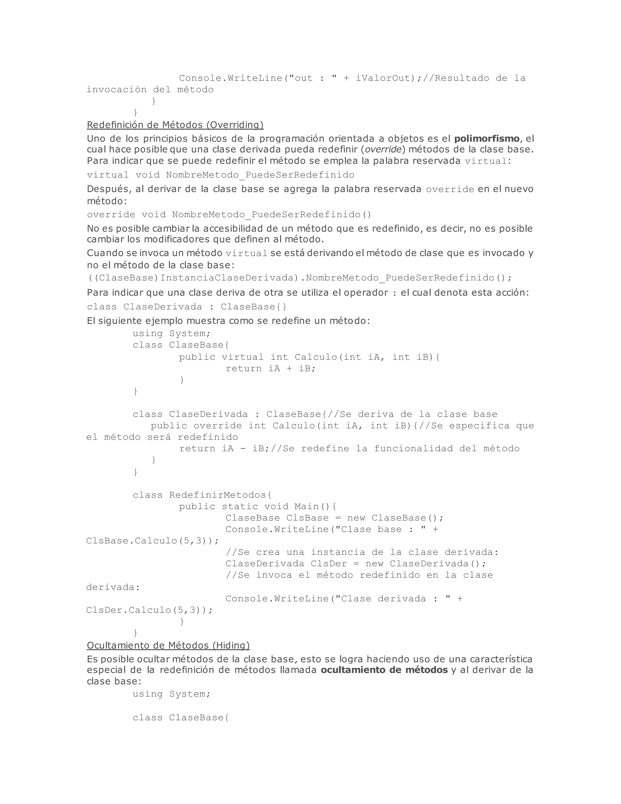 Console.WriteLine("out : " + iValorOut);//Resultado de la 
invocación del método 
} 
} 
Redefinición de Métodos (Overriding) 
Uno de los principios básicos de la programación orientada a objetos es el polimorfismo, el 
cual hace posible que una clase derivada pueda redefinir (override) métodos de la clase base. 
Para indicar que se puede redefinir el método se emplea la palabra reservada virtual: 
virtual void NombreMetodo_PuedeSerRedefinido 
Después, al derivar de la clase base se agrega la palabra reservada override en el nuevo 
método: 
override void NombreMetodo_PuedeSerRedefinido() 
No es posible cambiar la accesibilidad de un método que es redefinido, es decir, no es posible 
cambiar los modificadores que definen al método. 
Cuando se invoca un método virtual se está derivando el método de clase que es invocado y 
no el método de la clase base: 
((ClaseBase)InstanciaClaseDerivada).NombreMetodo_PuedeSerRedefinido(); 
Para indicar que una clase deriva de otra se utiliza el operador : el cual denota esta acción: 
class ClaseDerivada : ClaseBase{} 
El siguiente ejemplo muestra como se redefine un método: 
using System; 
class ClaseBase{ 
public virtual int Calculo(int iA, int iB){ 
return iA + iB; 
} 
} 
class ClaseDerivada : ClaseBase{//Se deriva de la clase base 
public override int Calculo(int iA, int iB){//Se especifica que 
el método será redefinido 
return iA - iB;//Se redefine la funcionalidad del método 
} 
} 
class RedefinirMetodos{ 
public static void Main(){ 
ClaseBase ClsBase = new ClaseBase(); 
Console.WriteLine("Clase base : " + 
ClsBase.Calculo(5,3)); 
//Se crea una instancia de la clase derivada: 
ClaseDerivada ClsDer = new ClaseDerivada(); 
//Se invoca el método redefinido en la clase 
derivada: 
Console.WriteLine("Clase derivada : " + 
ClsDer.Calculo(5,3)); 
} 
} 
Ocultamiento de Métodos (Hiding) 
Es posible ocultar métodos de la clase base, esto se logra haciendo uso de una característica 
especial de la redefinición de métodos llamada ocultamiento de métodos y al derivar de la 
clase base: 
using System; 
class ClaseBase{ 
 