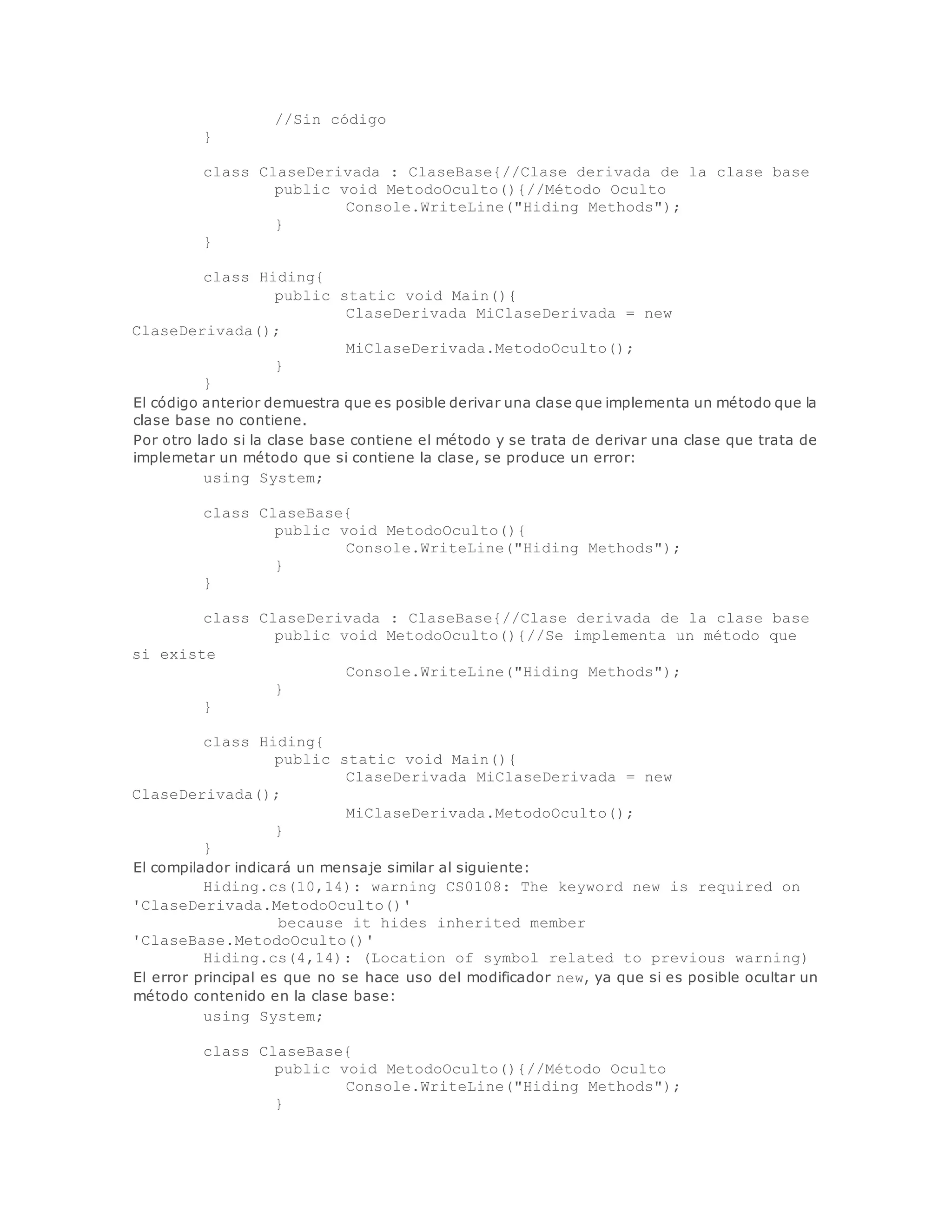 //Sin código 
} 
class ClaseDerivada : ClaseBase{//Clase derivada de la clase base 
public void MetodoOculto(){//Método Oculto 
Console.WriteLine("Hiding Methods"); 
} 
} 
class Hiding{ 
public static void Main(){ 
ClaseDerivada MiClaseDerivada = new 
ClaseDerivada(); 
MiClaseDerivada.MetodoOculto(); 
} 
} 
El código anterior demuestra que es posible derivar una clase que implementa un método que la 
clase base no contiene. 
Por otro lado si la clase base contiene el método y se trata de derivar una clase que trata de 
implemetar un método que si contiene la clase, se produce un error: 
using System; 
class ClaseBase{ 
public void MetodoOculto(){ 
Console.WriteLine("Hiding Methods"); 
} 
} 
class ClaseDerivada : ClaseBase{//Clase derivada de la clase base 
public void MetodoOculto(){//Se implementa un método que 
si existe 
Console.WriteLine("Hiding Methods"); 
} 
} 
class Hiding{ 
public static void Main(){ 
ClaseDerivada MiClaseDerivada = new 
ClaseDerivada(); 
MiClaseDerivada.MetodoOculto(); 
} 
} 
El compilador indicará un mensaje similar al siguiente: 
Hiding.cs(10,14): warning CS0108: The keyword new is required on 
'ClaseDerivada.MetodoOculto()' 
because it hides inherited member 
'ClaseBase.MetodoOculto()' 
Hiding.cs(4,14): (Location of symbol related to previous warning) 
El error principal es que no se hace uso del modificador new, ya que si es posible ocultar un 
método contenido en la clase base: 
using System; 
class ClaseBase{ 
public void MetodoOculto(){//Método Oculto 
Console.WriteLine("Hiding Methods"); 
} 
 