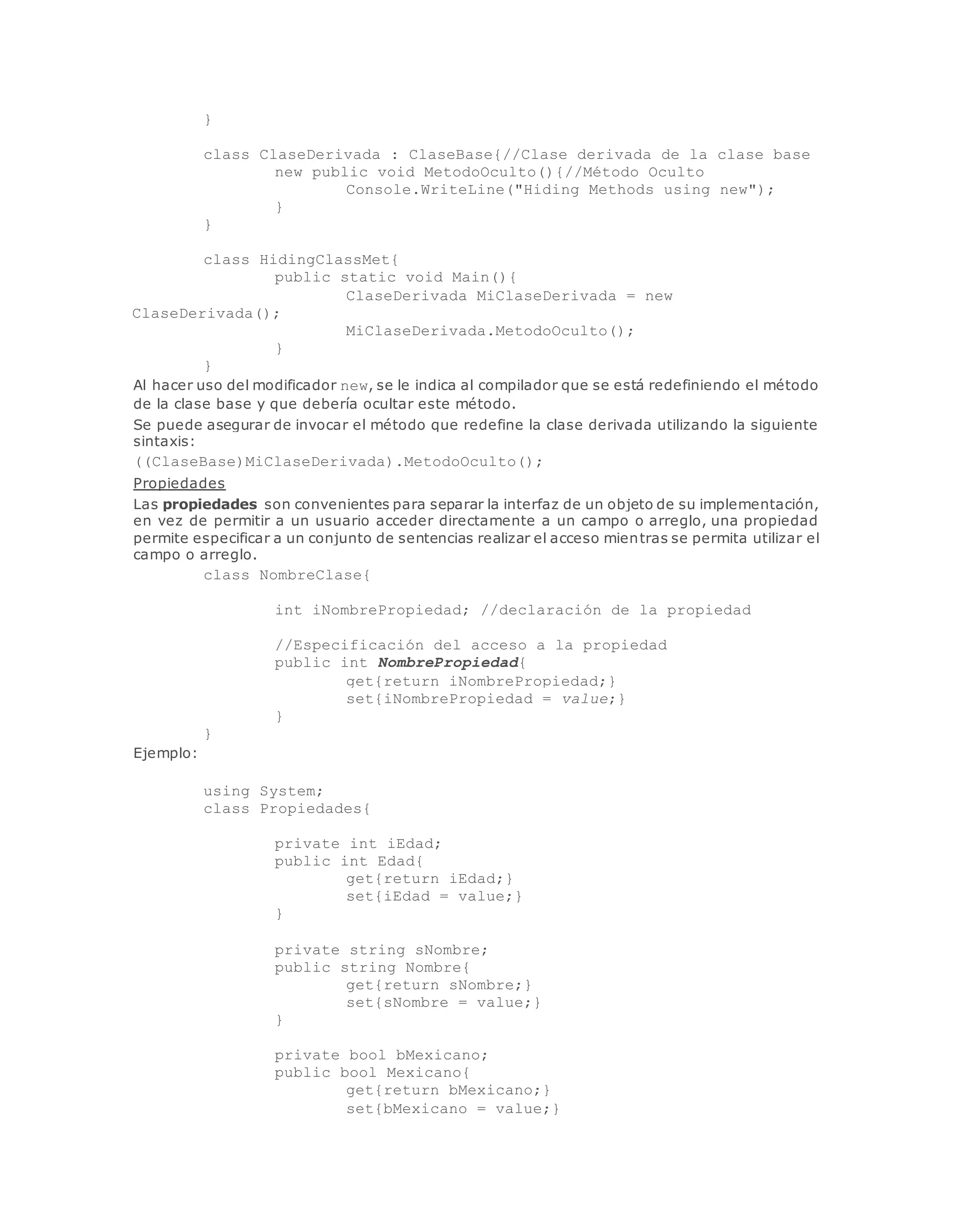 } 
class ClaseDerivada : ClaseBase{//Clase derivada de la clase base 
new public void MetodoOculto(){//Método Oculto 
Console.WriteLine("Hiding Methods using new"); 
} 
} 
class HidingClassMet{ 
public static void Main(){ 
ClaseDerivada MiClaseDerivada = new 
ClaseDerivada(); 
MiClaseDerivada.MetodoOculto(); 
} 
} 
Al hacer uso del modificador new, se le indica al compilador que se está redefiniendo el método 
de la clase base y que debería ocultar este método. 
Se puede asegurar de invocar el método que redefine la clase derivada utilizando la siguiente 
sintaxis: 
((ClaseBase)MiClaseDerivada).MetodoOculto(); 
Propiedades 
Las propiedades son convenientes para separar la interfaz de un objeto de su implementación, 
en vez de permitir a un usuario acceder directamente a un campo o arreglo, una propiedad 
permite especificar a un conjunto de sentencias realizar el acceso mientras se permita utilizar el 
campo o arreglo. 
class NombreClase{ 
int iNombrePropiedad; //declaración de la propiedad 
//Especificación del acceso a la propiedad 
public int NombrePropiedad{ 
get{return iNombrePropiedad;} 
set{iNombrePropiedad = value;} 
} 
} 
Ejemplo: 
using System; 
class Propiedades{ 
private int iEdad; 
public int Edad{ 
get{return iEdad;} 
set{iEdad = value;} 
} 
private string sNombre; 
public string Nombre{ 
get{return sNombre;} 
set{sNombre = value;} 
} 
private bool bMexicano; 
public bool Mexicano{ 
get{return bMexicano;} 
set{bMexicano = value;} 
 