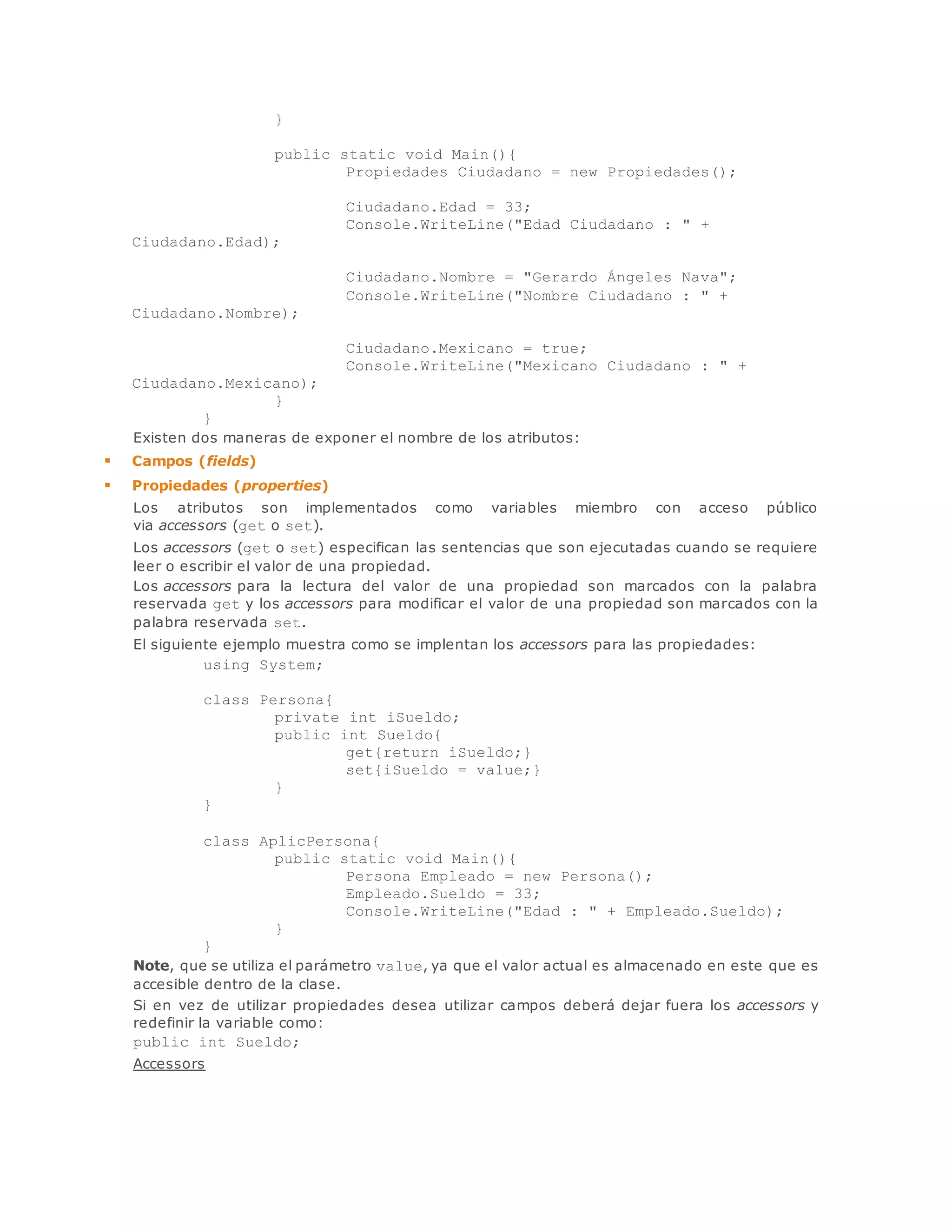 } 
public static void Main(){ 
Propiedades Ciudadano = new Propiedades(); 
Ciudadano.Edad = 33; 
Console.WriteLine("Edad Ciudadano : " + 
Ciudadano.Edad); 
Ciudadano.Nombre = "Gerardo Ángeles Nava"; 
Console.WriteLine("Nombre Ciudadano : " + 
Ciudadano.Nombre); 
Ciudadano.Mexicano = true; 
Console.WriteLine("Mexicano Ciudadano : " + 
Ciudadano.Mexicano); 
} 
} 
Existen dos maneras de exponer el nombre de los atributos: 
 Campos (fields) 
 Propiedades (properties) 
Los atributos son implementados como variables miembro con acceso público 
via accessors (get o set). 
Los accessors (get o set) especifican las sentencias que son ejecutadas cuando se requiere 
leer o escribir el valor de una propiedad. 
Los accessors para la lectura del valor de una propiedad son marcados con la palabra 
reservada get y los accessors para modificar el valor de una propiedad son marcados con la 
palabra reservada set. 
El siguiente ejemplo muestra como se implentan los accessors para las propiedades: 
using System; 
class Persona{ 
private int iSueldo; 
public int Sueldo{ 
get{return iSueldo;} 
set{iSueldo = value;} 
} 
} 
class AplicPersona{ 
public static void Main(){ 
Persona Empleado = new Persona(); 
Empleado.Sueldo = 33; 
Console.WriteLine("Edad : " + Empleado.Sueldo); 
} 
} 
Note, que se utiliza el parámetro value, ya que el valor actual es almacenado en este que es 
accesible dentro de la clase. 
Si en vez de utilizar propiedades desea utilizar campos deberá dejar fuera los accessors y 
redefinir la variable como: 
public int Sueldo; 
Accessors 
 