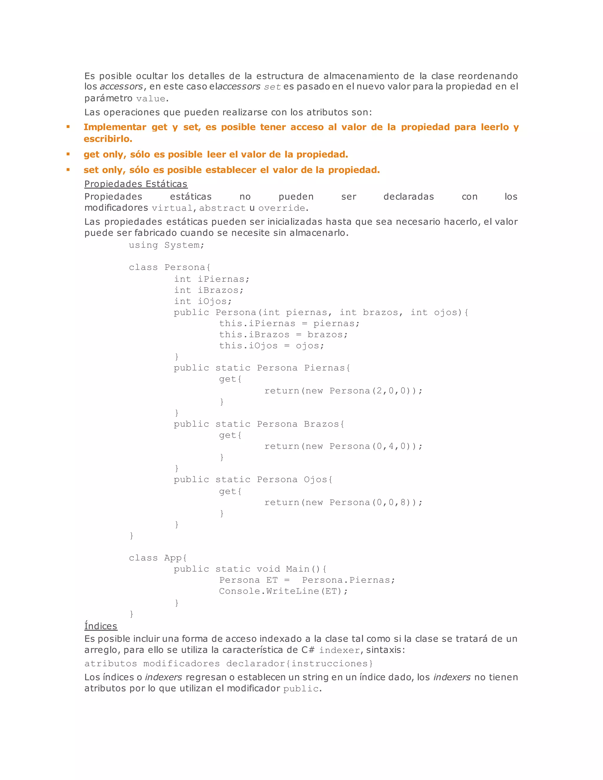 Es posible ocultar los detalles de la estructura de almacenamiento de la clase reordenando 
los accessors, en este caso elaccessors set es pasado en el nuevo valor para la propiedad en el 
parámetro value. 
Las operaciones que pueden realizarse con los atributos son: 
 Implementar get y set, es posible tener acceso al valor de la propiedad para leerlo y 
escribirlo. 
 get only, sólo es posible leer el valor de la propiedad. 
 set only, sólo es posible establecer el valor de la propiedad. 
Propiedades Estáticas 
Propiedades estáticas no pueden ser declaradas con los 
modificadores virtual, abstract u override. 
Las propiedades estáticas pueden ser inicializadas hasta que sea necesario hacerlo, el valor 
puede ser fabricado cuando se necesite sin almacenarlo. 
using System; 
class Persona{ 
int iPiernas; 
int iBrazos; 
int iOjos; 
public Persona(int piernas, int brazos, int ojos){ 
this.iPiernas = piernas; 
this.iBrazos = brazos; 
this.iOjos = ojos; 
} 
public static Persona Piernas{ 
get{ 
return(new Persona(2,0,0)); 
} 
} 
public static Persona Brazos{ 
get{ 
return(new Persona(0,4,0)); 
} 
} 
public static Persona Ojos{ 
get{ 
return(new Persona(0,0,8)); 
} 
} 
} 
class App{ 
public static void Main(){ 
Persona ET = Persona.Piernas; 
Console.WriteLine(ET); 
} 
} 
Índices 
Es posible incluir una forma de acceso indexado a la clase tal como si la clase se tratará de un 
arreglo, para ello se utiliza la característica de C# indexer, sintaxis: 
atributos modificadores declarador{instrucciones} 
Los índices o indexers regresan o establecen un string en un índice dado, los indexers no tienen 
atributos por lo que utilizan el modificador public. 
 