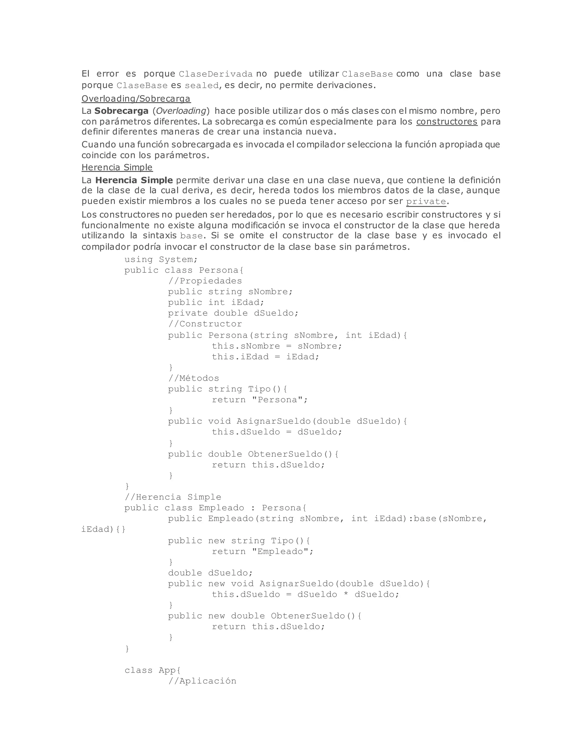 El error es porque ClaseDerivada no puede utilizar ClaseBase como una clase base 
porque ClaseBase es sealed, es decir, no permite derivaciones. 
Overloading/Sobrecarga 
La Sobrecarga (Overloading) hace posible utilizar dos o más clases con el mismo nombre, pero 
con parámetros diferentes. La sobrecarga es común especialmente para los constructores para 
definir diferentes maneras de crear una instancia nueva. 
Cuando una función sobrecargada es invocada el compilador selecciona la función apropiada que 
coincide con los parámetros. 
Herencia Simple 
La Herencia Simple permite derivar una clase en una clase nueva, que contiene la definición 
de la clase de la cual deriva, es decir, hereda todos los miembros datos de la clase, aunque 
pueden existir miembros a los cuales no se pueda tener acceso por ser private. 
Los constructores no pueden ser heredados, por lo que es necesario escribir constructores y si 
funcionalmente no existe alguna modificación se invoca el constructor de la clase que hereda 
utilizando la sintaxis base. Si se omite el constructor de la clase base y es invocado el 
compilador podría invocar el constructor de la clase base sin parámetros. 
using System; 
public class Persona{ 
//Propiedades 
public string sNombre; 
public int iEdad; 
private double dSueldo; 
//Constructor 
public Persona(string sNombre, int iEdad){ 
this.sNombre = sNombre; 
this.iEdad = iEdad; 
} 
//Métodos 
public string Tipo(){ 
return "Persona"; 
} 
public void AsignarSueldo(double dSueldo){ 
this.dSueldo = dSueldo; 
} 
public double ObtenerSueldo(){ 
return this.dSueldo; 
} 
} 
//Herencia Simple 
public class Empleado : Persona{ 
public Empleado(string sNombre, int iEdad):base(sNombre, 
iEdad){} 
public new string Tipo(){ 
return "Empleado"; 
} 
double dSueldo; 
public new void AsignarSueldo(double dSueldo){ 
this.dSueldo = dSueldo * dSueldo; 
} 
public new double ObtenerSueldo(){ 
return this.dSueldo; 
} 
} 
class App{ 
//Aplicación 
 