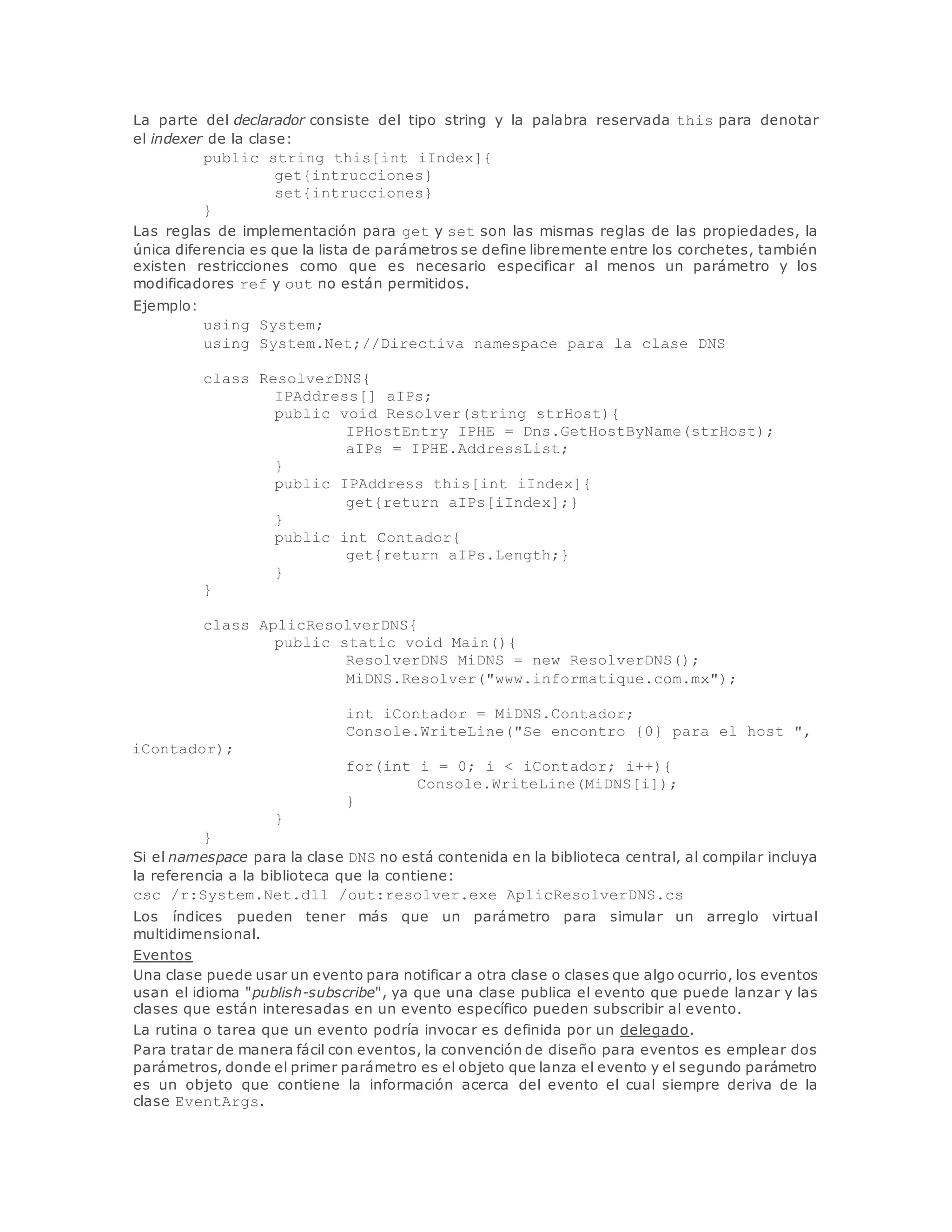La parte del declarador consiste del tipo string y la palabra reservada this para denotar 
el indexer de la clase: 
public string this[int iIndex]{ 
get{intrucciones} 
set{intrucciones} 
} 
Las reglas de implementación para get y set son las mismas reglas de las propiedades, la 
única diferencia es que la lista de parámetros se define libremente entre los corchetes, también 
existen restricciones como que es necesario especificar al menos un parámetro y los 
modificadores ref y out no están permitidos. 
Ejemplo: 
using System; 
using System.Net;//Directiva namespace para la clase DNS 
class ResolverDNS{ 
IPAddress[] aIPs; 
public void Resolver(string strHost){ 
IPHostEntry IPHE = Dns.GetHostByName(strHost); 
aIPs = IPHE.AddressList; 
} 
public IPAddress this[int iIndex]{ 
get{return aIPs[iIndex];} 
} 
public int Contador{ 
get{return aIPs.Length;} 
} 
} 
class AplicResolverDNS{ 
public static void Main(){ 
ResolverDNS MiDNS = new ResolverDNS(); 
MiDNS.Resolver("www.informatique.com.mx"); 
int iContador = MiDNS.Contador; 
Console.WriteLine("Se encontro {0} para el host ", 
iContador); 
for(int i = 0; i < iContador; i++){ 
Console.WriteLine(MiDNS[i]); 
} 
} 
} 
Si el namespace para la clase DNS no está contenida en la biblioteca central, al compilar incluya 
la referencia a la biblioteca que la contiene: 
csc /r:System.Net.dll /out:resolver.exe AplicResolverDNS.cs 
Los índices pueden tener más que un parámetro para simular un arreglo virtual 
multidimensional. 
Eventos 
Una clase puede usar un evento para notificar a otra clase o clases que algo ocurrio, los eventos 
usan el idioma "publish-subscribe", ya que una clase publica el evento que puede lanzar y las 
clases que están interesadas en un evento específico pueden subscribir al evento. 
La rutina o tarea que un evento podría invocar es definida por un delegado. 
Para tratar de manera fácil con eventos, la convención de diseño para eventos es emplear dos 
parámetros, donde el primer parámetro es el objeto que lanza el evento y el segundo parámetro 
es un objeto que contiene la información acerca del evento el cual siempre deriva de la 
clase EventArgs. 
 