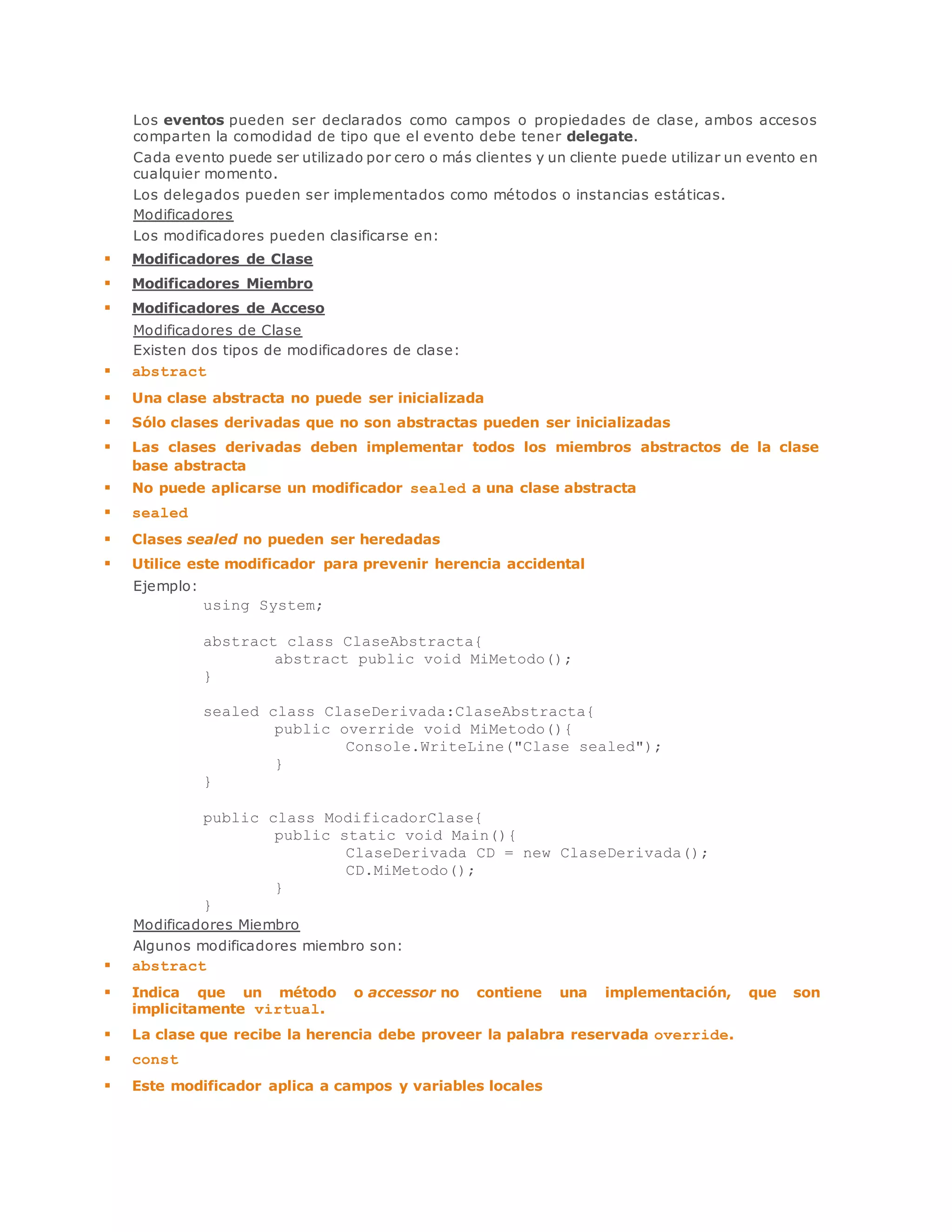 Los eventos pueden ser declarados como campos o propiedades de clase, ambos accesos 
comparten la comodidad de tipo que el evento debe tener delegate. 
Cada evento puede ser utilizado por cero o más clientes y un cliente puede utilizar un evento en 
cualquier momento. 
Los delegados pueden ser implementados como métodos o instancias estáticas. 
Modificadores 
Los modificadores pueden clasificarse en: 
 Modificadores de Clase 
 Modificadores Miembro 
 Modificadores de Acceso 
Modificadores de Clase 
Existen dos tipos de modificadores de clase: 
 abstract 
 Una clase abstracta no puede ser inicializada 
 Sólo clases derivadas que no son abstractas pueden ser inicializadas 
 Las clases derivadas deben implementar todos los miembros abstractos de la clase 
base abstracta 
 No puede aplicarse un modificador sealed a una clase abstracta 
 sealed 
 Clases sealed no pueden ser heredadas 
 Utilice este modificador para prevenir herencia accidental 
Ejemplo: 
using System; 
abstract class ClaseAbstracta{ 
abstract public void MiMetodo(); 
} 
sealed class ClaseDerivada:ClaseAbstracta{ 
public override void MiMetodo(){ 
Console.WriteLine("Clase sealed"); 
} 
} 
public class ModificadorClase{ 
public static void Main(){ 
ClaseDerivada CD = new ClaseDerivada(); 
CD.MiMetodo(); 
} 
} 
Modificadores Miembro 
Algunos modificadores miembro son: 
 abstract 
 Indica que un método o accessor no contiene una implementación, que son 
implicitamente virtual. 
 La clase que recibe la herencia debe proveer la palabra reservada override. 
 const 
 Este modificador aplica a campos y variables locales 
 