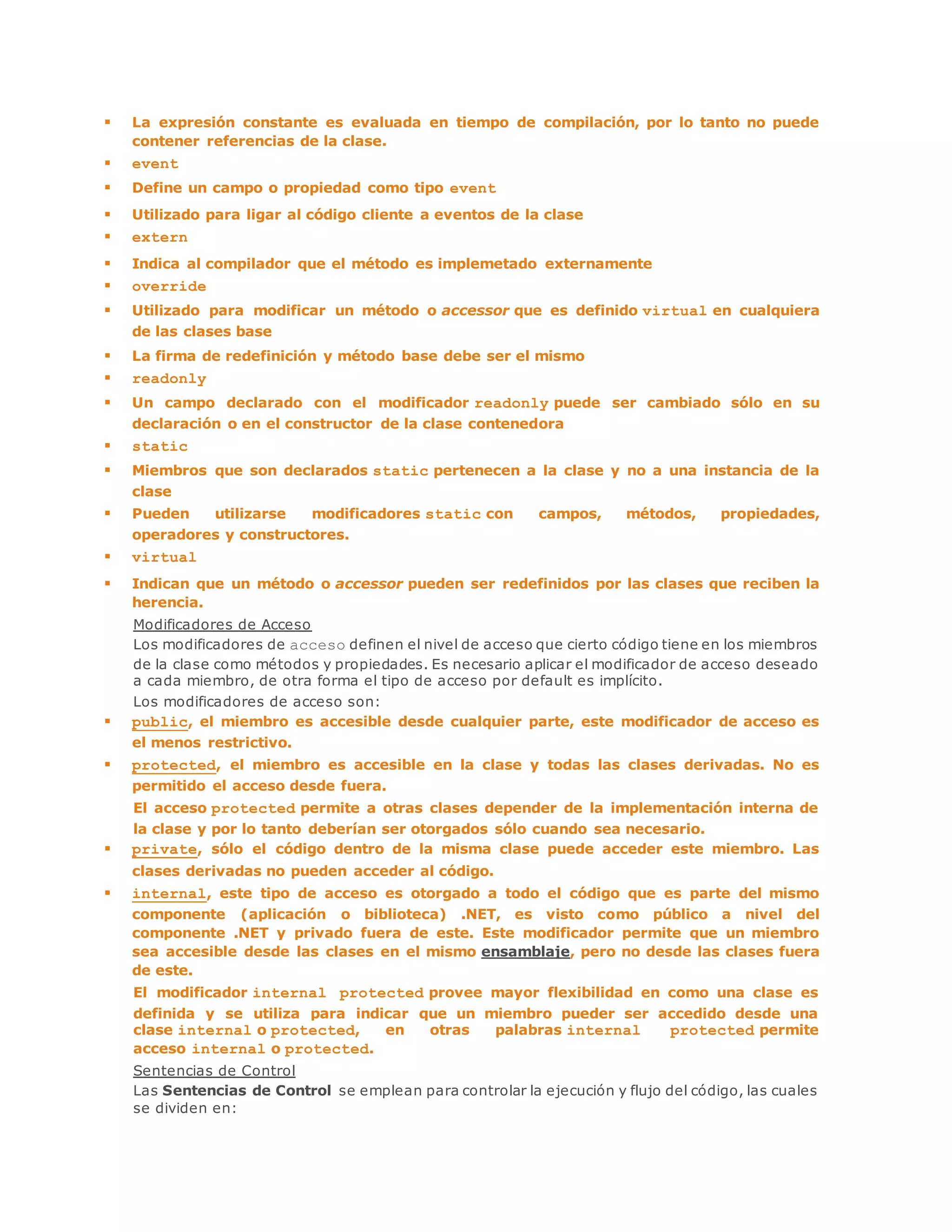  La expresión constante es evaluada en tiempo de compilación, por lo tanto no puede 
contener referencias de la clase. 
 event 
 Define un campo o propiedad como tipo event 
 Utilizado para ligar al código cliente a eventos de la clase 
 extern 
 Indica al compilador que el método es implemetado externamente 
 override 
 Utilizado para modificar un método o accessor que es definido virtual en cualquiera 
de las clases base 
 La firma de redefinición y método base debe ser el mismo 
 readonly 
 Un campo declarado con el modificador readonly puede ser cambiado sólo en su 
declaración o en el constructor de la clase contenedora 
 static 
 Miembros que son declarados static pertenecen a la clase y no a una instancia de la 
clase 
 Pueden utilizarse modificadores static con campos, métodos, propiedades, 
operadores y constructores. 
 virtual 
 Indican que un método o accessor pueden ser redefinidos por las clases que reciben la 
herencia. 
Modificadores de Acceso 
Los modificadores de acceso definen el nivel de acceso que cierto código tiene en los miembros 
de la clase como métodos y propiedades. Es necesario aplicar el modificador de acceso deseado 
a cada miembro, de otra forma el tipo de acceso por default es implícito. 
Los modificadores de acceso son: 
 public, el miembro es accesible desde cualquier parte, este modificador de acceso es 
el menos restrictivo. 
 protected, el miembro es accesible en la clase y todas las clases derivadas. No es 
permitido el acceso desde fuera. 
El acceso protected permite a otras clases depender de la implementación interna de 
la clase y por lo tanto deberían ser otorgados sólo cuando sea necesario. 
 private, sólo el código dentro de la misma clase puede acceder este miembro. Las 
clases derivadas no pueden acceder al código. 
 internal, este tipo de acceso es otorgado a todo el código que es parte del mismo 
componente (aplicación o biblioteca) .NET, es visto como público a nivel del 
componente .NET y privado fuera de este. Este modificador permite que un miembro 
sea accesible desde las clases en el mismo ensamblaje, pero no desde las clases fuera 
de este. 
El modificador internal protected provee mayor flexibilidad en como una clase es 
definida y se utiliza para indicar que un miembro pueder ser accedido desde una 
clase internal o protected, en otras palabras internal protected permite 
acceso internal o protected. 
Sentencias de Control 
Las Sentencias de Control se emplean para controlar la ejecución y flujo del código, las cuales 
se dividen en: 
 