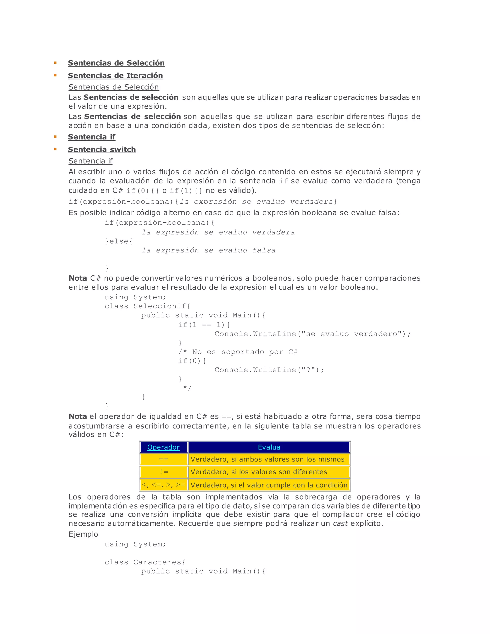  Sentencias de Selección 
 Sentencias de Iteración 
Sentencias de Selección 
Las Sentencias de selección son aquellas que se utilizan para realizar operaciones basadas en 
el valor de una expresión. 
Las Sentencias de selección son aquellas que se utilizan para escribir diferentes flujos de 
acción en base a una condición dada, existen dos tipos de sentencias de selección: 
 Sentencia if 
 Sentencia switch 
Sentencia if 
Al escribir uno o varios flujos de acción el código contenido en estos se ejecutará siempre y 
cuando la evaluación de la expresión en la sentencia if se evalue como verdadera (tenga 
cuidado en C# if(0){} o if(1){} no es válido). 
if(expresión-booleana){la expresión se evaluo verdadera} 
Es posible indicar código alterno en caso de que la expresión booleana se evalue falsa: 
if(expresión-booleana){ 
la expresión se evaluo verdadera 
}else{ 
la expresión se evaluo falsa 
} 
Nota C# no puede convertir valores numéricos a booleanos, solo puede hacer comparaciones 
entre ellos para evaluar el resultado de la expresión el cual es un valor booleano. 
using System; 
class SeleccionIf{ 
public static void Main(){ 
if(1 == 1){ 
Console.WriteLine("se evaluo verdadero"); 
} 
/* No es soportado por C# 
if(0){ 
Console.WriteLine("?"); 
} 
*/ 
} 
} 
Nota el operador de igualdad en C# es ==, si está habituado a otra forma, sera cosa tiempo 
acostumbrarse a escribirlo correctamente, en la siguiente tabla se muestran los operadores 
válidos en C#: 
Operador Evalua 
== Verdadero, si ambos valores son los mismos 
!= Verdadero, si los valores son diferentes 
<, <=, >, >= Verdadero, si el valor cumple con la condición 
Los operadores de la tabla son implementados via la sobrecarga de operadores y la 
implementación es especifica para el tipo de dato, si se comparan dos variables de diferente tipo 
se realiza una conversión implícita que debe existir para que el compilador cree el código 
necesario automáticamente. Recuerde que siempre podrá realizar un cast explícito. 
Ejemplo 
using System; 
class Caracteres{ 
public static void Main(){ 
 
