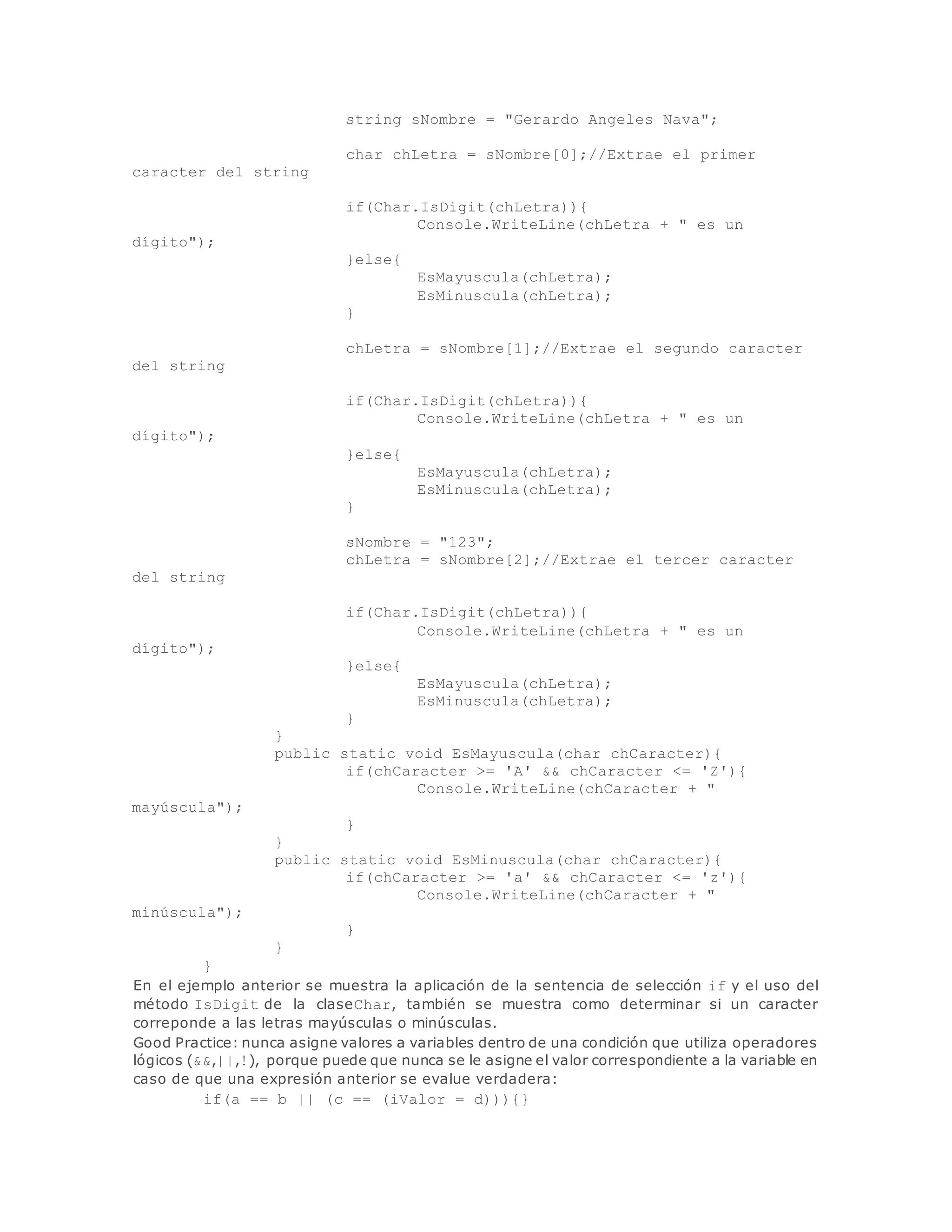 string sNombre = "Gerardo Angeles Nava"; 
char chLetra = sNombre[0];//Extrae el primer 
caracter del string 
if(Char.IsDigit(chLetra)){ 
Console.WriteLine(chLetra + " es un 
dígito"); 
}else{ 
EsMayuscula(chLetra); 
EsMinuscula(chLetra); 
} 
chLetra = sNombre[1];//Extrae el segundo caracter 
del string 
if(Char.IsDigit(chLetra)){ 
Console.WriteLine(chLetra + " es un 
dígito"); 
}else{ 
EsMayuscula(chLetra); 
EsMinuscula(chLetra); 
} 
sNombre = "123"; 
chLetra = sNombre[2];//Extrae el tercer caracter 
del string 
if(Char.IsDigit(chLetra)){ 
Console.WriteLine(chLetra + " es un 
dígito"); 
}else{ 
EsMayuscula(chLetra); 
EsMinuscula(chLetra); 
} 
} 
public static void EsMayuscula(char chCaracter){ 
if(chCaracter >= 'A' && chCaracter <= 'Z'){ 
Console.WriteLine(chCaracter + " 
mayúscula"); 
} 
} 
public static void EsMinuscula(char chCaracter){ 
if(chCaracter >= 'a' && chCaracter <= 'z'){ 
Console.WriteLine(chCaracter + " 
minúscula"); 
} 
} 
} 
En el ejemplo anterior se muestra la aplicación de la sentencia de selección if y el uso del 
método IsDigit de la claseChar, también se muestra como determinar si un caracter 
correponde a las letras mayúsculas o minúsculas. 
Good Practice: nunca asigne valores a variables dentro de una condición que utiliza operadores 
lógicos (&&,||,!), porque puede que nunca se le asigne el valor correspondiente a la variable en 
caso de que una expresión anterior se evalue verdadera: 
if(a == b || (c == (iValor = d))){} 
 