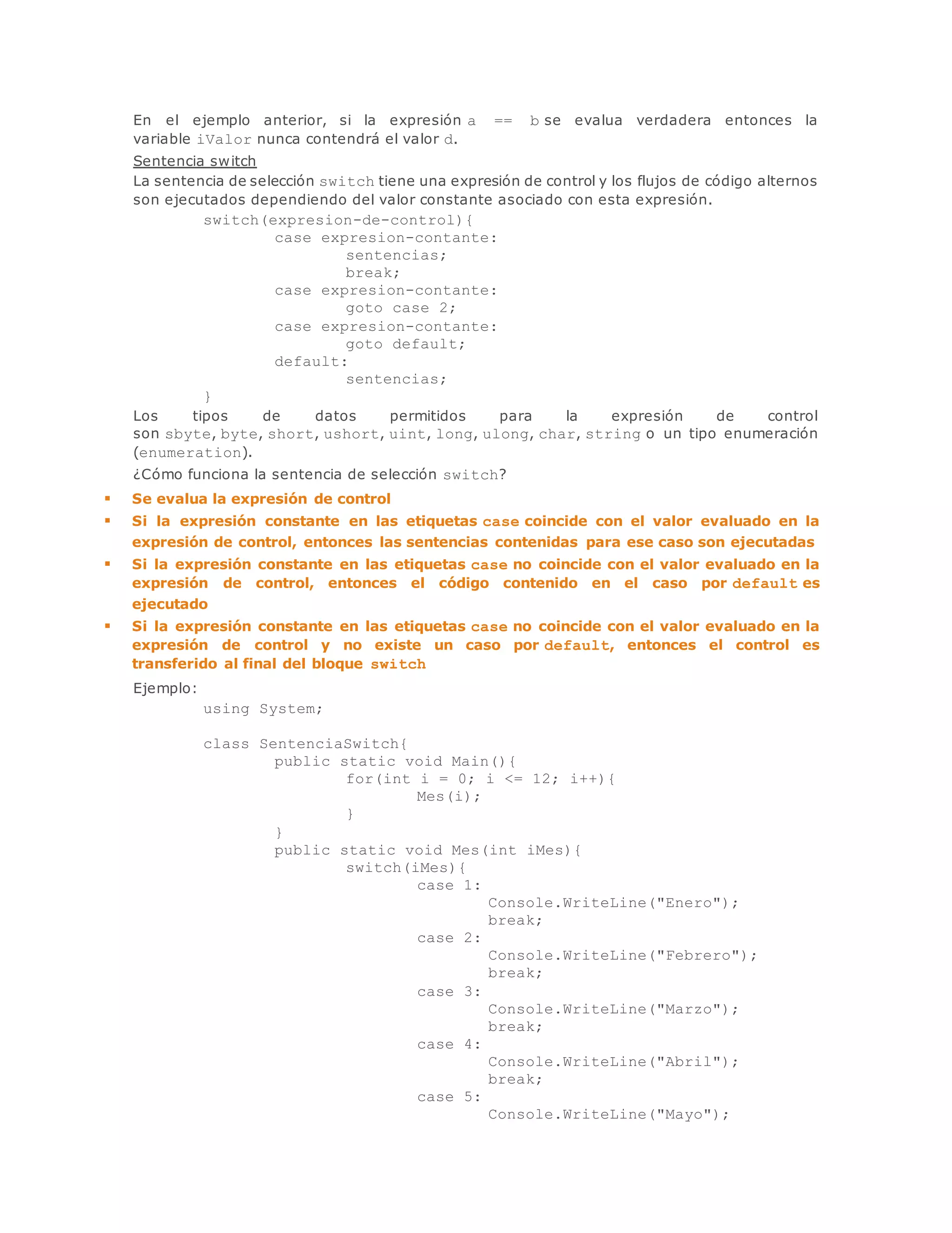 En el ejemplo anterior, si la expresión a == b se evalua verdadera entonces la 
variable iValor nunca contendrá el valor d. 
Sentencia switch 
La sentencia de selección switch tiene una expresión de control y los flujos de código alternos 
son ejecutados dependiendo del valor constante asociado con esta expresión. 
switch(expresion-de-control){ 
case expresion-contante: 
sentencias; 
break; 
case expresion-contante: 
goto case 2; 
case expresion-contante: 
goto default; 
default: 
sentencias; 
} 
Los tipos de datos permitidos para la expresión de control 
son sbyte, byte, short, ushort, uint, long, ulong, char, string o un tipo enumeración 
(enumeration). 
¿Cómo funciona la sentencia de selección switch? 
 Se evalua la expresión de control 
 Si la expresión constante en las etiquetas case coincide con el valor evaluado en la 
expresión de control, entonces las sentencias contenidas para ese caso son ejecutadas 
 Si la expresión constante en las etiquetas case no coincide con el valor evaluado en la 
expresión de control, entonces el código contenido en el caso por default es 
ejecutado 
 Si la expresión constante en las etiquetas case no coincide con el valor evaluado en la 
expresión de control y no existe un caso por default, entonces el control es 
transferido al final del bloque switch 
Ejemplo: 
using System; 
class SentenciaSwitch{ 
public static void Main(){ 
for(int i = 0; i <= 12; i++){ 
Mes(i); 
} 
} 
public static void Mes(int iMes){ 
switch(iMes){ 
case 1: 
Console.WriteLine("Enero"); 
break; 
case 2: 
Console.WriteLine("Febrero"); 
break; 
case 3: 
Console.WriteLine("Marzo"); 
break; 
case 4: 
Console.WriteLine("Abril"); 
break; 
case 5: 
Console.WriteLine("Mayo"); 
 
