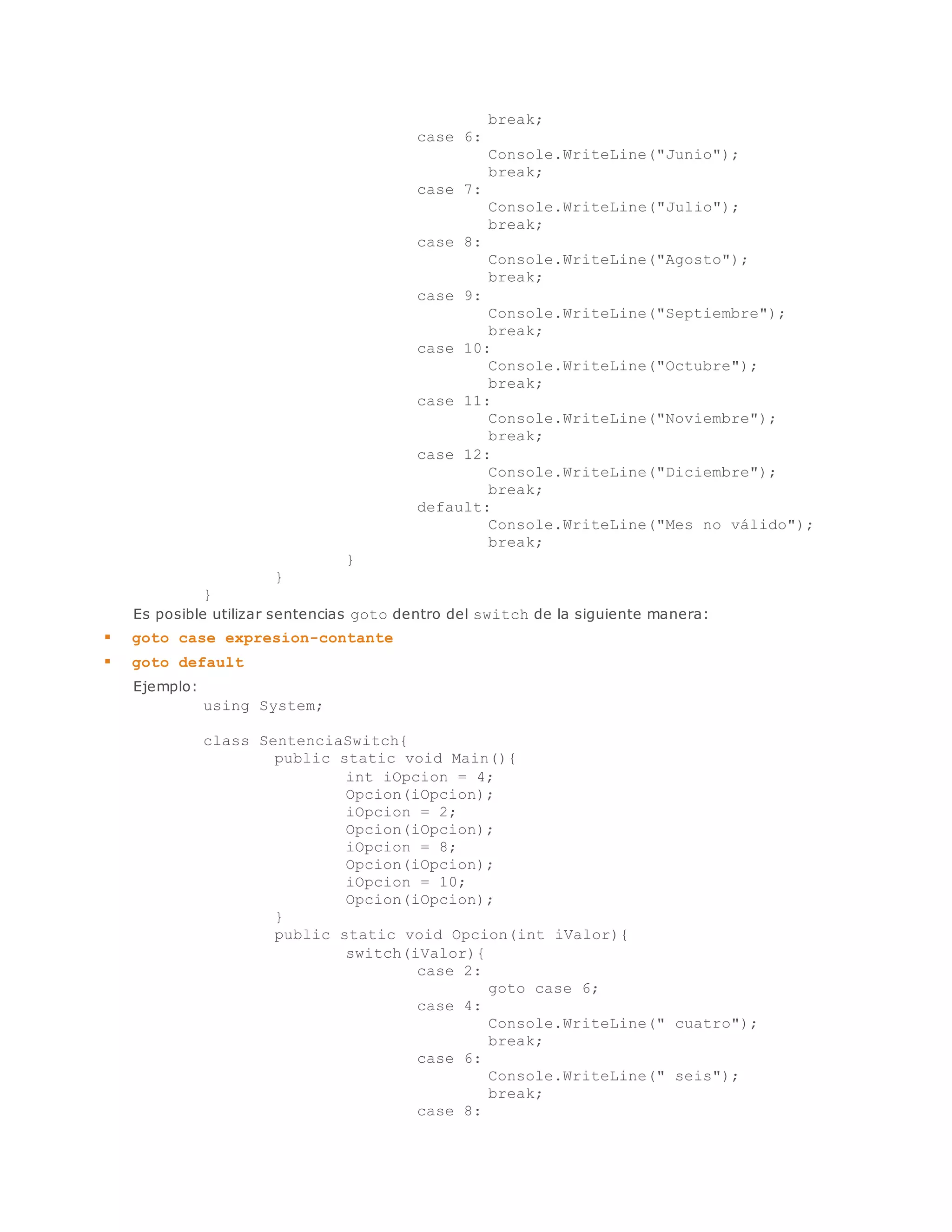 break; 
case 6: 
Console.WriteLine("Junio"); 
break; 
case 7: 
Console.WriteLine("Julio"); 
break; 
case 8: 
Console.WriteLine("Agosto"); 
break; 
case 9: 
Console.WriteLine("Septiembre"); 
break; 
case 10: 
Console.WriteLine("Octubre"); 
break; 
case 11: 
Console.WriteLine("Noviembre"); 
break; 
case 12: 
Console.WriteLine("Diciembre"); 
break; 
default: 
Console.WriteLine("Mes no válido"); 
break; 
} 
} 
} 
Es posible utilizar sentencias goto dentro del switch de la siguiente manera: 
 goto case expresion-contante 
 goto default 
Ejemplo: 
using System; 
class SentenciaSwitch{ 
public static void Main(){ 
int iOpcion = 4; 
Opcion(iOpcion); 
iOpcion = 2; 
Opcion(iOpcion); 
iOpcion = 8; 
Opcion(iOpcion); 
iOpcion = 10; 
Opcion(iOpcion); 
} 
public static void Opcion(int iValor){ 
switch(iValor){ 
case 2: 
goto case 6; 
case 4: 
Console.WriteLine(" cuatro"); 
break; 
case 6: 
Console.WriteLine(" seis"); 
break; 
case 8: 
 