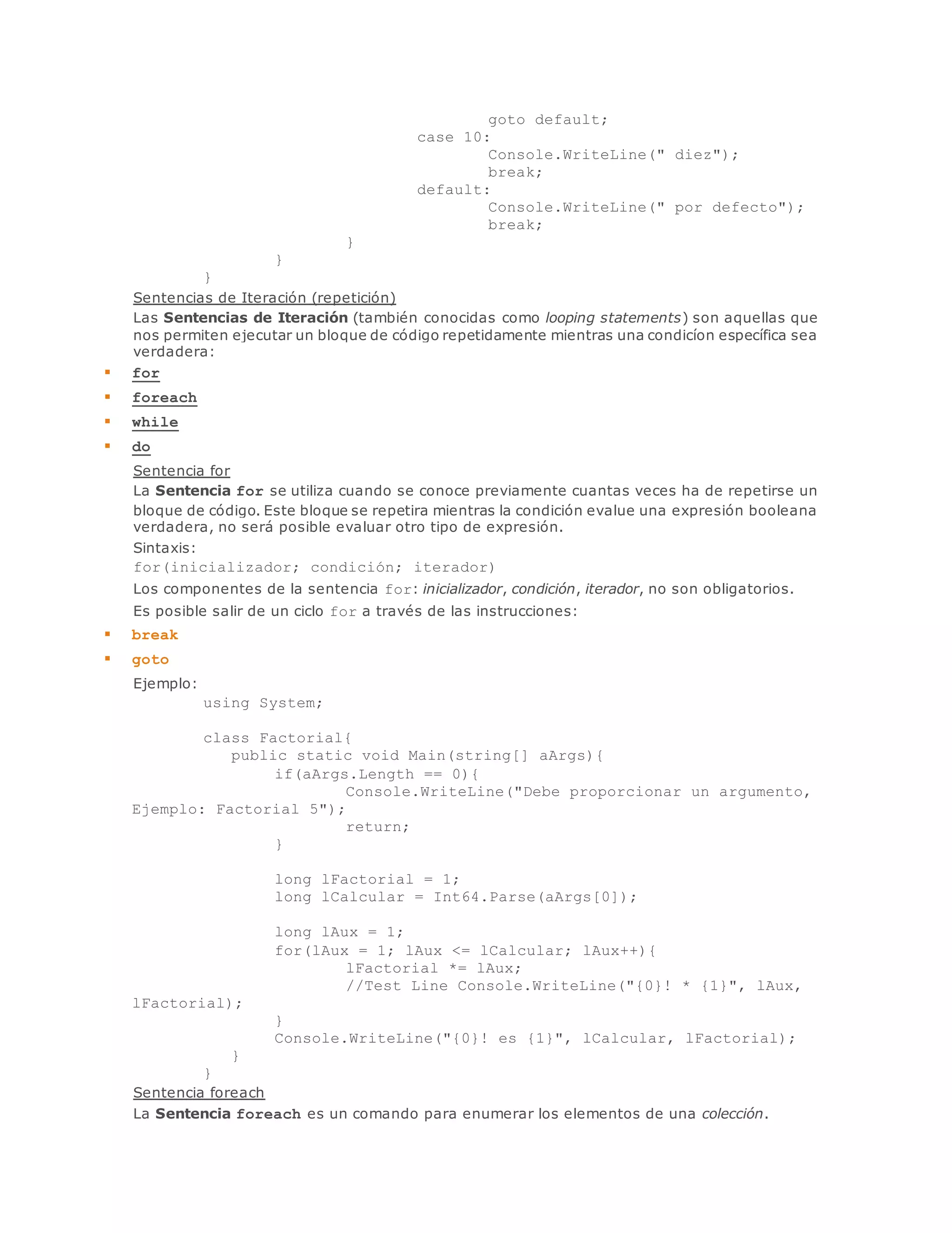 goto default; 
case 10: 
Console.WriteLine(" diez"); 
break; 
default: 
Console.WriteLine(" por defecto"); 
break; 
} 
} 
} 
Sentencias de Iteración (repetición) 
Las Sentencias de Iteración (también conocidas como looping statements) son aquellas que 
nos permiten ejecutar un bloque de código repetidamente mientras una condicíon específica sea 
verdadera: 
 for 
 foreach 
 while 
 do 
Sentencia for 
La Sentencia for se utiliza cuando se conoce previamente cuantas veces ha de repetirse un 
bloque de código. Este bloque se repetira mientras la condición evalue una expresión booleana 
verdadera, no será posible evaluar otro tipo de expresión. 
Sintaxis: 
for(inicializador; condición; iterador) 
Los componentes de la sentencia for: inicializador, condición, iterador, no son obligatorios. 
Es posible salir de un ciclo for a través de las instrucciones: 
 break 
 goto 
Ejemplo: 
using System; 
class Factorial{ 
public static void Main(string[] aArgs){ 
if(aArgs.Length == 0){ 
Console.WriteLine("Debe proporcionar un argumento, 
Ejemplo: Factorial 5"); 
return; 
} 
long lFactorial = 1; 
long lCalcular = Int64.Parse(aArgs[0]); 
long lAux = 1; 
for(lAux = 1; lAux <= lCalcular; lAux++){ 
lFactorial *= lAux; 
//Test Line Console.WriteLine("{0}! * {1}", lAux, 
lFactorial); 
} 
Console.WriteLine("{0}! es {1}", lCalcular, lFactorial); 
} 
} 
Sentencia foreach 
La Sentencia foreach es un comando para enumerar los elementos de una colección. 
 
