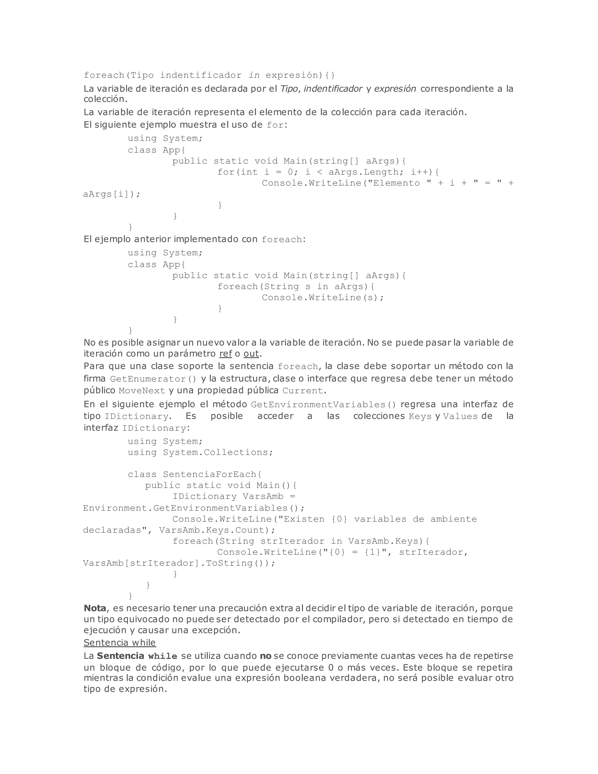 foreach(Tipo indentificador in expresión){} 
La variable de iteración es declarada por el Tipo, indentificador y expresión correspondiente a la 
colección. 
La variable de iteración representa el elemento de la colección para cada iteración. 
El siguiente ejemplo muestra el uso de for: 
using System; 
class App{ 
public static void Main(string[] aArgs){ 
for(int i = 0; i < aArgs.Length; i++){ 
Console.WriteLine("Elemento " + i + " = " + 
aArgs[i]); 
} 
} 
} 
El ejemplo anterior implementado con foreach: 
using System; 
class App{ 
public static void Main(string[] aArgs){ 
foreach(String s in aArgs){ 
Console.WriteLine(s); 
} 
} 
} 
No es posible asignar un nuevo valor a la variable de iteración. No se puede pasar la variable de 
iteración como un parámetro ref o out. 
Para que una clase soporte la sentencia foreach, la clase debe soportar un método con la 
firma GetEnumerator() y la estructura, clase o interface que regresa debe tener un método 
público MoveNext y una propiedad pública Current. 
En el siguiente ejemplo el método GetEnvironmentVariables() regresa una interfaz de 
tipo IDictionary. Es posible acceder a las colecciones Keys y Values de la 
interfaz IDictionary: 
using System; 
using System.Collections; 
class SentenciaForEach{ 
public static void Main(){ 
IDictionary VarsAmb = 
Environment.GetEnvironmentVariables(); 
Console.WriteLine("Existen {0} variables de ambiente 
declaradas", VarsAmb.Keys.Count); 
foreach(String strIterador in VarsAmb.Keys){ 
Console.WriteLine("{0} = {1}", strIterador, 
VarsAmb[strIterador].ToString()); 
} 
} 
} 
Nota, es necesario tener una precaución extra al decidir el tipo de variable de iteración, porque 
un tipo equivocado no puede ser detectado por el compilador, pero si detectado en tiempo de 
ejecución y causar una excepción. 
Sentencia while 
La Sentencia while se utiliza cuando no se conoce previamente cuantas veces ha de repetirse 
un bloque de código, por lo que puede ejecutarse 0 o más veces. Este bloque se repetira 
mientras la condición evalue una expresión booleana verdadera, no será posible evaluar otro 
tipo de expresión. 
 