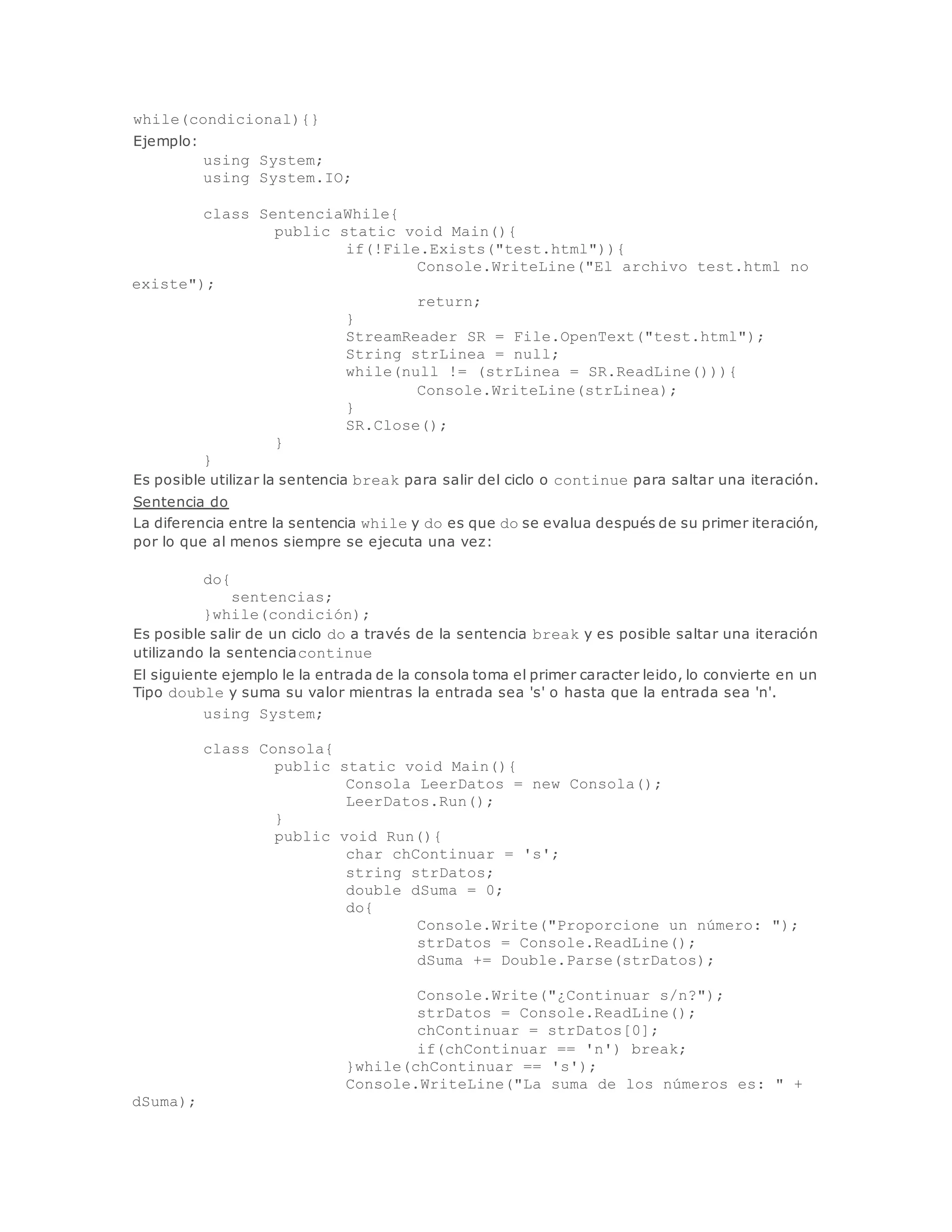 while(condicional){} 
Ejemplo: 
using System; 
using System.IO; 
class SentenciaWhile{ 
public static void Main(){ 
if(!File.Exists("test.html")){ 
Console.WriteLine("El archivo test.html no 
existe"); 
return; 
} 
StreamReader SR = File.OpenText("test.html"); 
String strLinea = null; 
while(null != (strLinea = SR.ReadLine())){ 
Console.WriteLine(strLinea); 
} 
SR.Close(); 
} 
} 
Es posible utilizar la sentencia break para salir del ciclo o continue para saltar una iteración. 
Sentencia do 
La diferencia entre la sentencia while y do es que do se evalua después de su primer iteración, 
por lo que al menos siempre se ejecuta una vez: 
do{ 
sentencias; 
}while(condición); 
Es posible salir de un ciclo do a través de la sentencia break y es posible saltar una iteración 
utilizando la sentenciacontinue 
El siguiente ejemplo le la entrada de la consola toma el primer caracter leido, lo convierte en un 
Tipo double y suma su valor mientras la entrada sea 's' o hasta que la entrada sea 'n'. 
using System; 
class Consola{ 
public static void Main(){ 
Consola LeerDatos = new Consola(); 
LeerDatos.Run(); 
} 
public void Run(){ 
char chContinuar = 's'; 
string strDatos; 
double dSuma = 0; 
do{ 
Console.Write("Proporcione un número: "); 
strDatos = Console.ReadLine(); 
dSuma += Double.Parse(strDatos); 
Console.Write("¿Continuar s/n?"); 
strDatos = Console.ReadLine(); 
chContinuar = strDatos[0]; 
if(chContinuar == 'n') break; 
}while(chContinuar == 's'); 
Console.WriteLine("La suma de los números es: " + 
dSuma); 
 